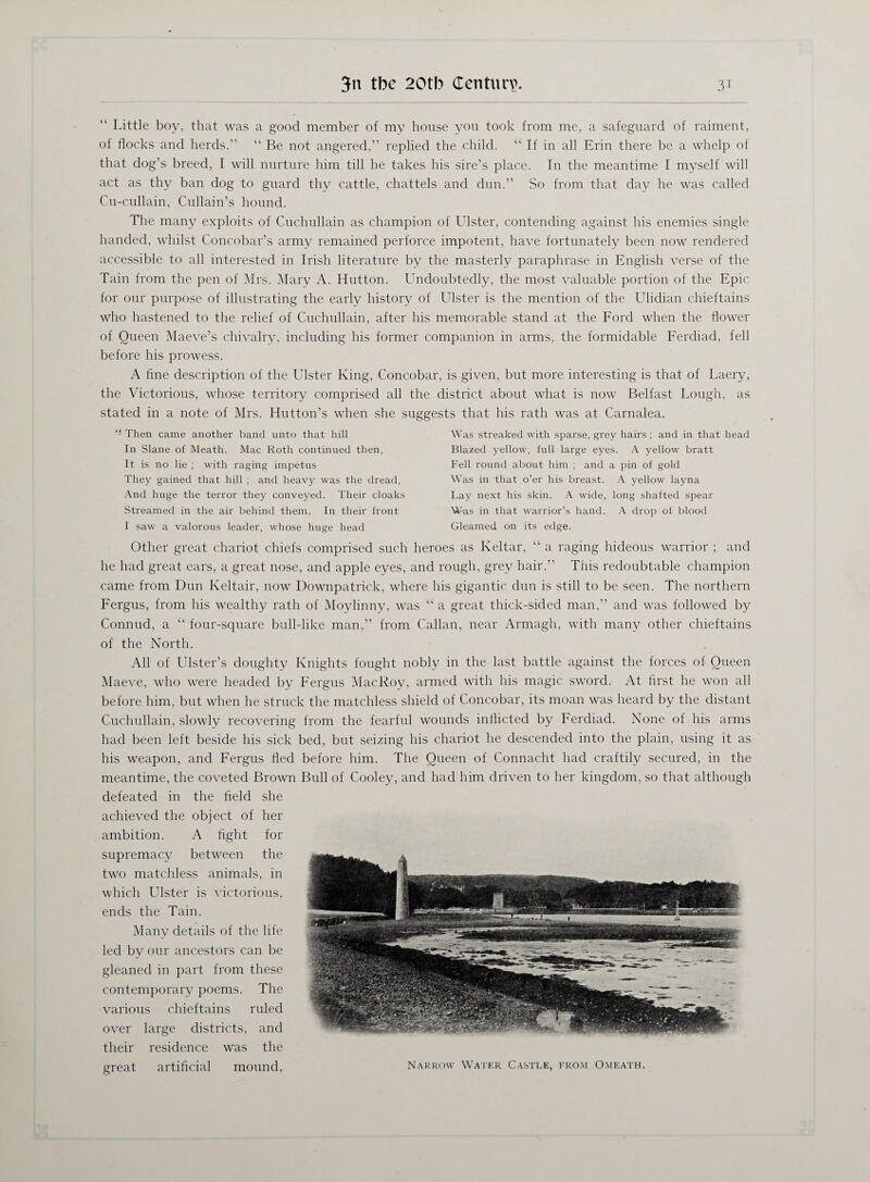 “ Little boy, that was a good member of my house you took from me, a safeguard of raiment, of flocks and herds.” “ Be not angered,” replied the child. “ If in all Erin there be a whelp of that dog’s breed, I will nurture him till he takes his sire’s place. In the meantime I myself will act as thy ban dog to guard thy cattle, chattels and dun.” So from that day he was called Cu-cullain, Cullain’s hound. The many exploits of Cuchullain as champion of blister, contending against his enemies single handed, whilst Concobar’s army remained perforce impotent, have fortunately been now rendered accessible to all interested in Irish literature by the masterly paraphrase in English verse of the Tain from the pen of Mrs. Mary A. Hutton. Undoubtedly, the most valuable portion of the Epic for our purpose of illustrating the early history of Ulster is the mention of the Ulidian chieftains who hastened to the relief of Cuchullain, after his memorable stand at the Ford when the flower of Oueen Maeve’s chivalry, including his former companion in arms, the formidable Ferdiad, fell before his prowess. A fine description of the Ulster King, Concobar, is given, but more interesting is that of Laery, the Victorious, whose territory comprised all the district about what is now Belfast Lough, as stated in a note of Mrs. Hutton’s when she suggests that his rath was at Carnalea. “■ Then came another band unto that hill In Slane of Meath. Mac Roth continued then, It is no lie ; with raging impetus They gained that hill ; and heavy was the dread, And huge the terror they conveyed. Their cloaks Streamed in the air behind them. In their front I saw a valorous leader, whose huge head Was streaked with sparse, grey hairs ; and in that head Blazed yellow, full large eyes. A yellow bratt Fell round about him ; and a pin of gold Was m that o’er his breast. A yellow layna Lay next his skin. A wide, long shafted spear Was in that warrior’s hand. A drop of blood Gleamed on its edge. Other great chariot chiefs comprised such heroes as Keltar, “ a raging hideous warrior ; and he had great ears, a great nose, and apple eyes, and rough, grey hair.” This redoubtable champion came from Dun Keltair, now Downpatrick, where his gigantic dun is still to be seen. The northern Fergus, from his wealthy rath of Moylinny, was “ a great thick-sided man,” and was followed by Connud, a “ four-square bull-like man,” from Callan, near Armagh, with many other chieftains of the North. All of Ulster’s doughty Knights fought nobly in the last battle against the forces of Queen Maeve, who were headed by Fergus MacRoy, armed with his magic sword. At first he won all before him, but when he struck the matchless shield of Concobar, its moan was heard by the distant Cuchullain, slowly recovering from the fearful wounds inflicted by Ferdiad. None of his arms had been left beside his sick bed, but seizing his chariot he descended into the plain, using it as his weapon, and Fergus fled before him. The Queen of Connacht had craftily secured, in the meantime, the coveted Brown Bull of Cooley, and had him driven to her kingdom, so that although defeated in the field she achieved the object of her ambition. A fight for supremacy between the two matchless animals, in which Ulster is victorious, ends the Tain. Many details of the life led by our ancestors can be gleaned in part from these contemporary poems. The various chieftains ruled over large districts, and their residence was the great artificial mound, Narrow Water Castle, from Omeath.