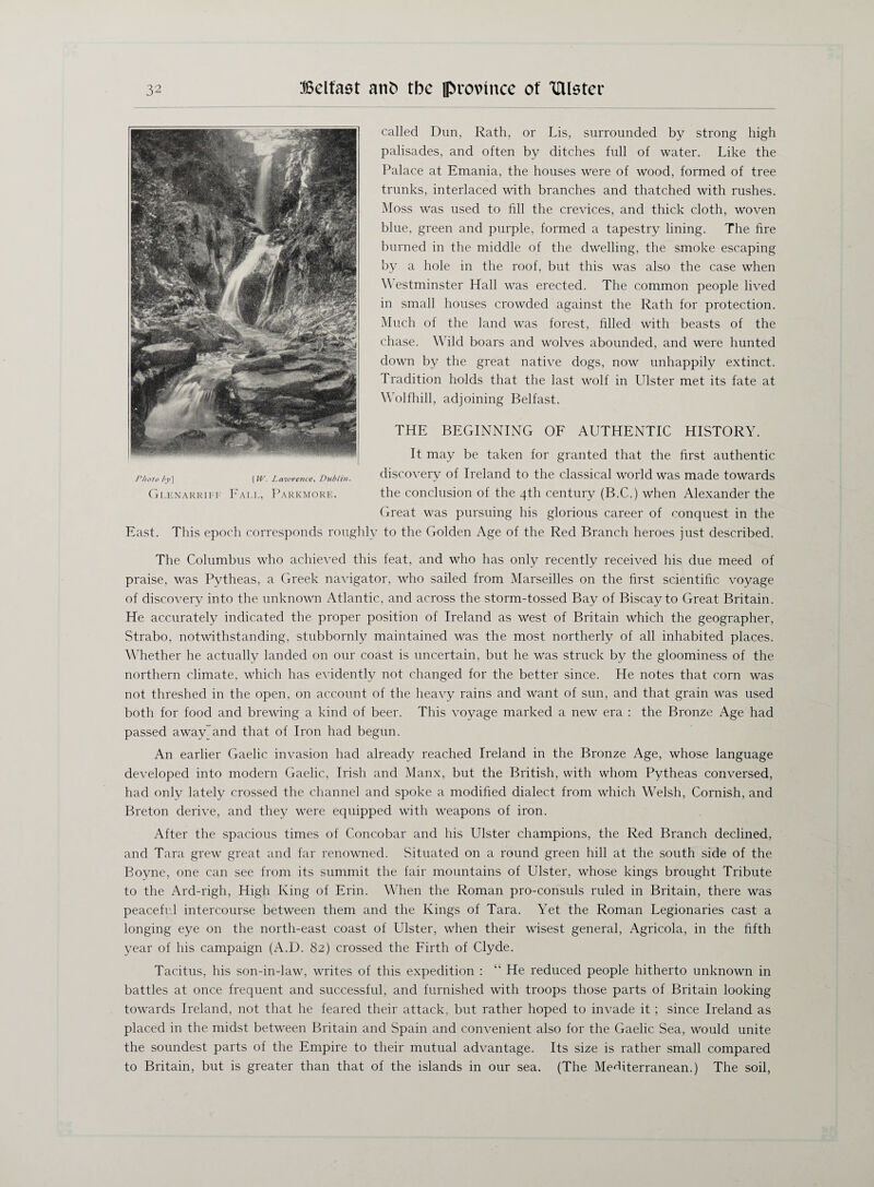 called Dun, Rath, or Lis, surrounded by strong high palisades, and often by ditches full of water. Like the Palace at Emania, the houses were of wood, formed of tree trunks, interlaced with branches and thatched with rushes. Moss was used to fill the crevices, and thick cloth, woven blue, green and purple, formed a tapestry lining. The fire burned in the middle of the dwelling, the smoke escaping by a hole in the roof, but this was also the case when Westminster Hall was erected. The common people lived in small houses crowded against the Rath for protection. Much of the land was forest, filled with beasts of the chase. Wild boars and wolves abounded, and were hunted down by the great native dogs, now unhappily extinct. Tradition holds that the last wolf in Ulster met its fate at Wolfhill, adjoining Belfast. THE BEGINNING OF AUTHENTIC HISTORY. It may be taken for granted that the first authentic discovery of Ireland to the classical world was made towards the conclusion of the 4th century (B.C.) when Alexander the Great was pursuing his glorious career of conquest in the East. This epoch corresponds roughly to the Golden Age of the Red Branch heroes just described. The Columbus who achieved this feat, and who has only recently received his due meed of praise, was Pytheas, a Greek navigator, who sailed from Marseilles on the first scientific voyage of discovery into the unknown Atlantic, and across the storm-tossed Bay of Biscay to Great Britain. He accurately indicated the proper position of Ireland as west of Britain which the geographer, Strabo, notwithstanding, stubbornly maintained was the most northerly of all inhabited places. Whether he actually landed on our coast is uncertain, but he was struck by the gloominess of the northern climate, which has evidently not changed for the better since. He notes that corn was not threshed in the open, on account of the heavy rains and want of sun, and that grain was used both for food and brewing a kind of beer. This voyage marked a new era : the Bronze Age had passed away and that of Iron had begun. An earlier Gaelic invasion had already reached Ireland in the Bronze Age, whose language developed into modern Gaelic, Irish and Manx, but the British, with whom Pytheas conversed, had only lately crossed the channel and spoke a modified dialect from which Welsh, Cornish, and Breton derive, and they were equipped with weapons of iron. After the spacious times of Concobar and his Ulster champions, the Red Branch declined, and Tara grew great and far renowned. Situated on a round green hill at the south side of the Boyne, one can see from its summit the fair mountains of Ulster, whose kings brought Tribute to the Ard-righ, High King of Erin. When the Roman pro-consuls ruled in Britain, there was peaceful intercourse between them and the Kings of Tara. Yet the Roman Legionaries cast a longing eye on the north-east coast of Ulster, when their wisest general, Agricola, in the fifth year of his campaign (A.D. 82) crossed the Firth of Clyde. Tacitus, his son-in-law, writes of this expedition : “ He reduced people hitherto unknown in battles at once frequent and successful, and furnished with troops those parts of Britain looking towards Ireland, not that he feared their attack, but rather hoped to invade it ; since Ireland as placed in the midst between Britain and Spain and convenient also for the Gaelic Sea, would unite the soundest parts of the Empire to their mutual advantage. Its size is rather small compared to Britain, but is greater than that of the islands in our sea. (The Mediterranean.) The soil,