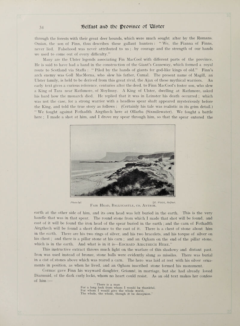 through the forests with their great deer hounds, which were much sought after by the Romans. Ossian, the son of Finn, thus describes these gallant hunters : “ We, the Fianna of Finns, never lied. Falsehood was never attributed to us ; by courage and the strength of our hands we used to come out of every difficulty.” Many are the Ulster legends associating Fin MacCool with different parts of the province. He is said to have had a hand in the construction of the Giant’s Causeway, which formed a royal route to Scotland via Staffa : “ Piled by the hands of giants for god-like kings of old.” Finn’s arch enemy was Goll MacMorna, who slew his father, Cumal. The present name of Magill, an Ulster family, is held to be derived from this great rival, the Ajax of these mythical warriors. An early text gives a curious reference, centuries after the deed, to Finn MacCool’s foster son, who slew a King of Tara near Rathmore, of Moylinny. A King of Ulster, dwelling at Rathmore, asked his bard how the monarch died. He replied that it was in Leinster his death occurred ; which was not the case, for a strong warrior with a headless spear shaft appeared mysteriously before the King, and told the true story as follows : (Certainly his tale was realistic in its grim detail.) “ We fought against Fothadth Airgthech here at Ollarba (Sixmilewater). We fought a battle here ; I made a shot at him, and I drove my spear through him, so that the spear entered the Photo by] [7?, Welch, Belfast. Fair Head, Ballycastle, co. Antrim. earth at the other side of him, and its own head was 1 eft buried in the earth. This is the very handle that was in that spear. The round stone from which I made that shot will be found, and east of it will be found the iron head of the spear buried in the earth ; and the earn of Fothadth Airgthech will be found a short distance to the east of it. There is a chest of stone about him in the earth. There are his two rings of silver, and his two bracelets, and his torque of silver on his chest ; and there is a pillar stone at his earn ; and an Ogham on the end of the pillar stone, which is in the earth. And what is in it is—Eochaid x\irgthech Here.” This instructive extract throws much light on the warfare of this shadowy and distant past. Iron was used instead of bronze, stone balls were evidently slung as missiles. There was burial in a cist of stones above which was reared a earn. The hero was laid at rest with his silver orna¬ ments in position, as when he lived, and an Ogham inscribed stone formed his monument. Cormac gave Finn his wayward daughter, Grianne, in marriage, but she had already loved Diarmuid, of the dark curly locks, whom no heart could resist. As an old text makes her confess of him :— “ There is a man For a long look from whom I would be thankful, For whom I would give the whole world, The whole, the whole, though it be deception.’’