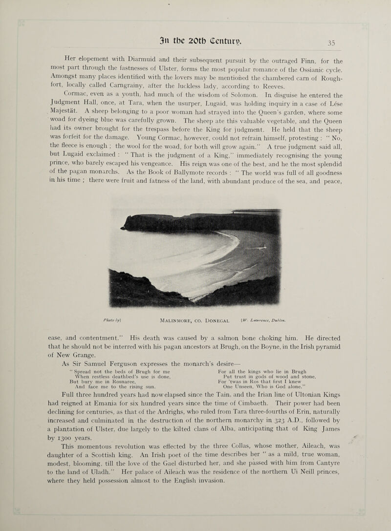 Her elopement with Diarmuid and their subsequent pursuit by the outraged Finn, for the most part through the fastnesses of Ulster, forms the most popular romance of the Ossianic cycle. Amongst many places identified with the lovers may be mentioned the chambered earn of Rough- tort, locally called Carngrainy, after the luckless lady, according to Reeves. C.ormac, even as a youth, had much of the wisdom of Solomon. In disguise he entered the Judgment Hall, once, at Tara, when the usurper, Lugaid, was holding inquiry in a case of Lese Majestat. A sheep belonging to a poor woman had strayed into the Queen’s garden, where some woad for dyeing blue was carefully grown. The sheep ate this valuable vegetable, and the Oueen had its owner brought for the trespass before the King for judgment. He held that the sheep was forfeit for the damage. Young Cormac, however, could not refrain himself, protesting : “No, the fleece is enough ; the wool for the woad, for both will grow again.’’ A true judgment said all, but Lugaid exclaimed : “ That is the judgment of a King,’’ immediately recognising the young prince, who barely escaped his vengeance. His reign was one of the best, and he the most splendid of the pagan monarchs. As the Book of Ballymote records : “ The world was full of all goodness in his time ; there were fruit and fatness of the land, with abundant produce of the sea, and peace, Photo />y\ MALINMORE, CO. DONEGAL t#'- Lawre?ice, Dublin. ease, and contentment.’’ His death was caused by a salmon bone choking him. He directed that he should not be interred with his pagan ancestors at Brugh, on the Boyne, in the Irish pyramid of New Grange. As Sir Samuel Ferguson expresses the monarch’s desire— “ Spread not the beds of Brugh for me For all the kings who lie in Brugh When restless deathbed’s use is done, Put trust in gods of wood and stone, But bury me in Rosnaree, For ’twas in Ros that first I knew And face me to the rising sun. One Unseen, Who is God alone.” Full three hundred years had now elapsed since the Tain, and the Irian line of Ultonian Kings had reigned at Emania for six hundred years since the time of Cimbaeth. Their power had been declining for centuries, as that of the Ardrighs, who ruled from Tara three-fourths of Erin, naturally increased and culminated in the destruction of the northern monarchy in 323 A.D., followed by a plantation of Ulster, due largely to the kilted clans of Alba, anticipating that of King James by 1300 years. This momentous revolution was effected by the three Collas, whose mother, Aileach, was daughter of a Scottish king. An Irish poet of the time describes her “ as a mild, true woman, modest, blooming, till the love of the Gael disturbed her, and she passed with him from Cantyre to the land of Uladh.” Her palace of Aileach was the residence of the northern Ui Neill princes, where they held possession almost to the English invasion.