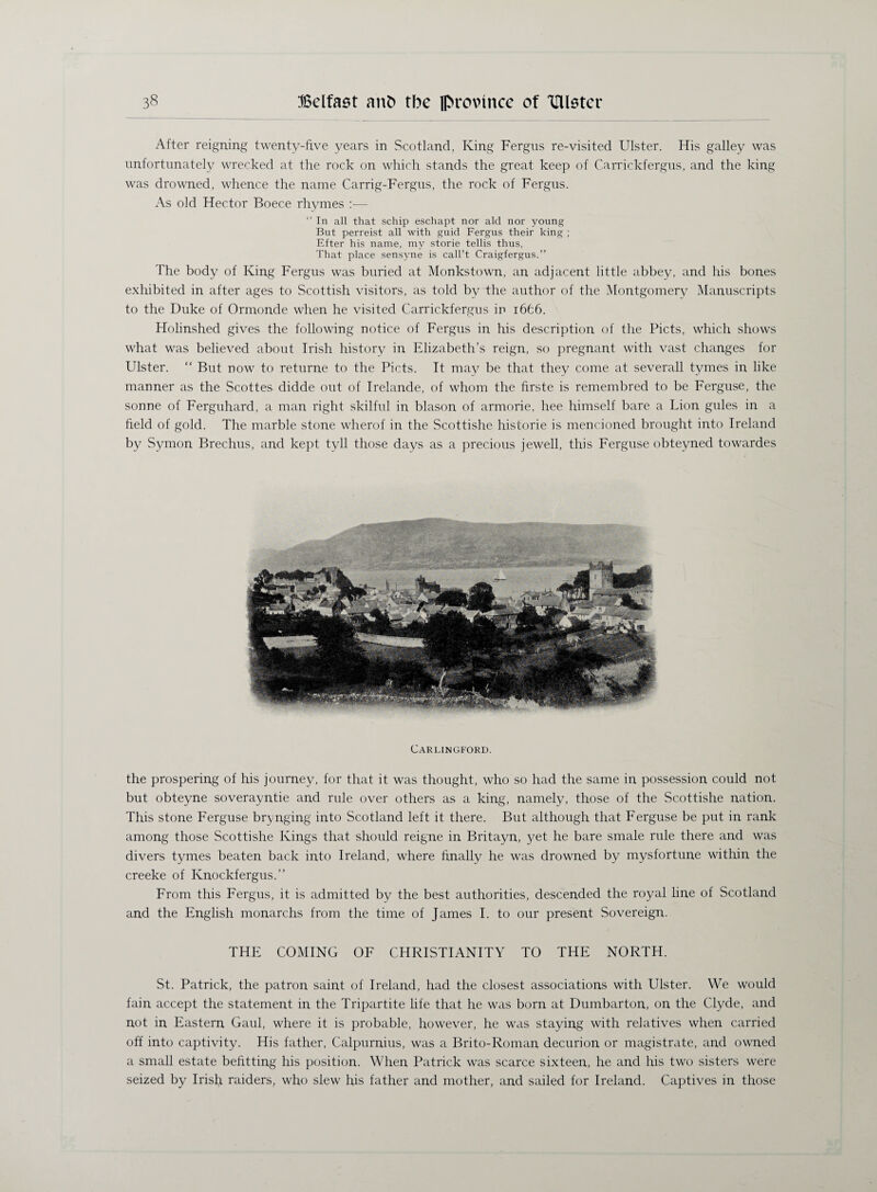 After reigning twenty-five years in Scotland, King Fergus re-visited Ulster. His galley was unfortunately wrecked at the rock on which stands the great keep of Carrickfergus, and the king was drowned, whence the name Carrig-Fergus, the rock of Fergus. As old Hector Boece rhymes —  In all that schip eschapt nor aid nor young But perreist all with guid Fergus their king ; Efter his name, my storie tellis thus, That place sensyne is call’t Craigfergus.” The body of King Fergus was buried at Monkstown, an adjacent little abbey, and his bones exhibited in after ages to Scottish visitors, as told by the author of the Montgomery Manuscripts to the Duke of Ormonde when he visited Carrickfergus iu i6£6. Holinshed gives the following notice of Fergus in his description of the Piets, which shows what was believed about Irish history in Elizabeth’s reign, so pregnant with vast changes for Ulster. “ But now to returne to the Piets. It may be that they come at severall tymes in like manner as the Scottes didde out of Irelande, of whom the firste is remembred to be Ferguse, the sonne of Ferguhard, a man right skilful in blason of armorie, bee himself bare a Lion gules in a field of gold. The marble stone wherof in the Scottishe historie is mencioned brought into Ireland by Symon Brechus, and kept tyll those days as a precious jewell, this Ferguse obteyned towardes Carlingford. the prospering of his journey, for that it was thought, who so had the same in possession could not but obteyne soverayntie and rule over others as a king, namely, those of the Scottishe nation. This stone Ferguse brynging into Scotland left it there. But although that Ferguse be put in rank among those Scottishe Kings that should reigne in Britayn, yet he bare smale rule there and was divers tymes beaten back into Ireland, where finally he was drowned by mysfortune within the creeke of Knockfergus.” From this Fergus, it is admitted by the best authorities, descended the royal line of Scotland and the English monarchs from the time of James I. to our present Sovereign. THE COMING OF CHRISTIANITY TO THE NORTH. St. Patrick, the patron saint of Ireland, had the closest associations with Ulster. We would fain accept the statement in the Tripartite life that he was born at Dumbarton, on the Clyde, and not in Eastern Gaul, where it is probable, however, he was staying with relatives when carried off into captivity. His father, Calpurnius, was a Brito-Roman decurion or magistrate, and owned a small estate befitting his position. When Patrick was scarce sixteen, he and his two sisters were seized by Irish raiders, who slew his father and mother, and sailed for Ireland. Captives in those
