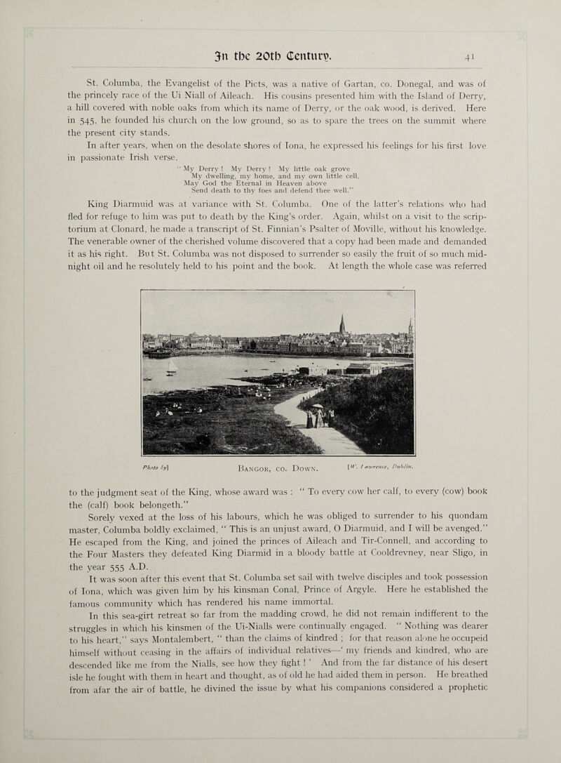 St. Columba, the Evangelist of the Piets, was a native of Gartan, co. Donegal, and was of the princely race of the Ui Niall of Aileach. His cousins presented him with the Island of Derry, a hill covered with noble oaks from which its name of Derry, or the oak wood, is derived. Here in 545, he founded his church on the low ground, so as to spare the trees on the summit where the present city stands. In after years, when on the desolate shores of Iona, he expressed his feelings for his first love in passionate Irish verse. “ My Derry ! My Derry ! My little oak grove My dwelling, my home, and my own little cell, May God the Eternal in Heaven above Send death to thy foes and defend thee well.” King Diarmuid was at variance with St. Columba. One of the latter’s relations who had fled for refuge to him was put to death by the King’s order. Again, whilst on a visit to the scrip¬ torium at Clonard, he made a transcript of St. Finnian’s Psalter of Moville, without his knowledge. The venerable owner of the cherished volume discovered that a copy had been made and demanded it as his right. But St. Columba was not disposed to surrender so easily the fruit of so much mid¬ night oil and he resolutely held to his point and the book. At length the whole case was referred Photo h\ Bangor, co. Down. [w. /amrence, nub/™. to the judgment seat of the King, whose award was : “ To every cow her calf, to every (cow) book the (calf) book belongeth.” Sorely vexed at the loss of his labours, which he was obliged to surrender to his quondam master, Columba boldly exclaimed, “ This is an unjust award, 0 Diarmuid, and I will be avenged.” He escaped from the King, and joined the princes of Aileach and Tir-Connell, and according to the Four Masters they defeated King Diarmid in a bloody battle at Cooldrevney, near Sligo, in the year 555 A.D. It was soon after this event that St. Columba set sail with twelve disciples and took possession of Iona, which was given him bv his kinsman Conal, Prince of Argyle. Here he established the famous community which has rendered his name immortal. In this sea-girt retreat so far from the madding crowd, he did not remain indifferent to the struggles in which his kinsmen of the Ui-Nialls were continually engaged. “ Nothing was dearer to his heart,” says Montalembert, “ than the claims of kindred ; for that reason alone heoccupeid himself without ceasing in the affairs of individual relatives—‘ my friends and kindred, who are descended like me from the Nialls, see how they light ! ’ And from the far distance of his desert isle he fought with them in heart and thought, as of old he had aided them in person. He breathed from afar the air of battle, he divined the issue by what his companions considered a prophetic