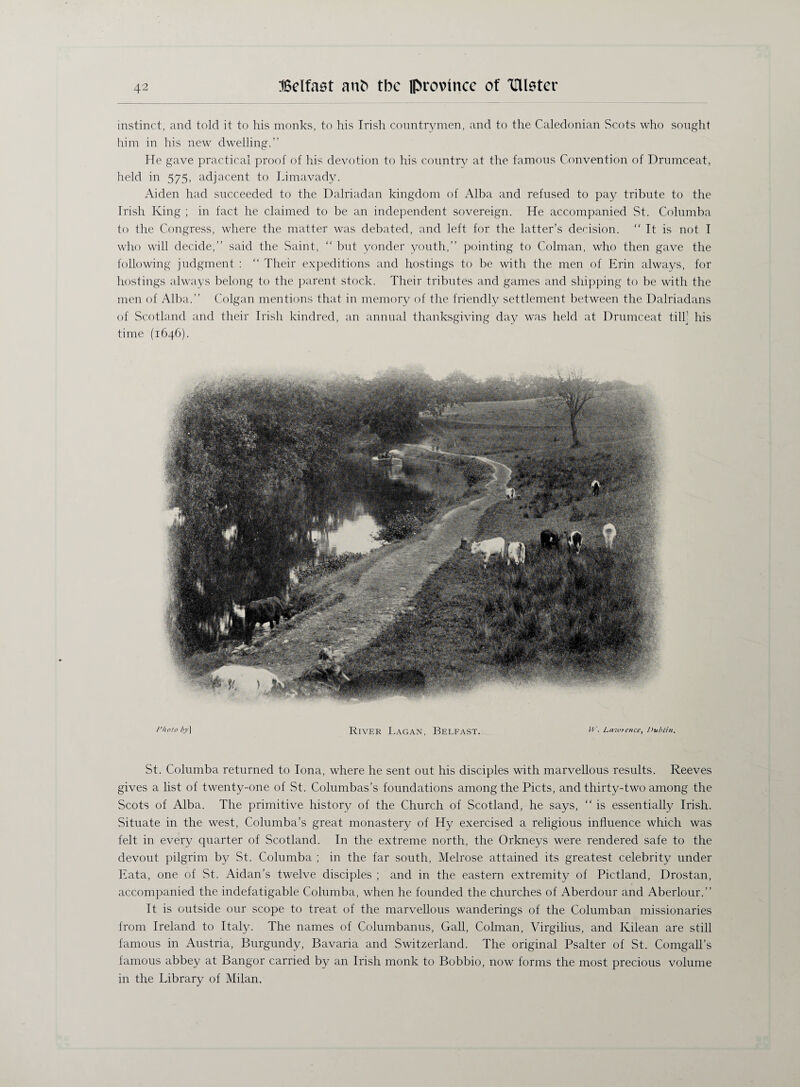 instinct, and told it to his monks, to his Irish countrymen, and to the Caledonian Scots who sought him in his new dwelling.” He gave practical proof of his devotion to his country at the famous Convention of Drumceat, held in 575, adjacent to Idmavady. Aiden had succeeded to the Dalriadan kingdom of Alba and refused to pay tribute to the Irish King ; in fact he claimed to be an independent sovereign. He accompanied St. Columba to the Congress, where the matter was debated, and left for the latter’s derision. “ It is not I who will decide,” said the Saint, “ but yonder youth,” pointing to Colman, who then gave the following judgment : “ Their expeditions and hostings to be with the men of Erin always, for hostings always belong to the parent stock. Their tributes and games and shipping to be with the men of Alba.” Colgan mentions that in memory of the friendly settlement between the Dalriadans of Scotland and their Irish kindred, an annual thanksgiving day was held at Drumceat till] his time (1646). Photo by] River Lagan, Belfast. W. Lawrence, Dublin. St. Columba returned to Iona, where he sent out his disciples with marvellous results. Reeves gives a list of twenty-one of St. Columbas’s foundations among the Piets, and thirty-two among the Scots of Alba. The primitive history of the Church of Scotland, he says, “ is essentially Irish. Situate in the west, Columba’s great monastery of Hy exercised a religious influence which was felt in every quarter of Scotland. In the extreme north, the Orkneys were rendered safe to the devout pilgrim by St. Columba ; in the far south, Melrose attained its greatest celebrity under Eata, one of St. Aidan’s twelve disciples ; and in the eastern extremity of Pictland, Drostan, accompanied the indefatigable Columba, when he founded the churches of Aberdour and Aberlour.” It is outside our scope to treat of the marvellous wanderings of the Columban missionaries from Ireland to Italy. The names of Columbanus, Gall, Colman, Virgilius, and Kilean are still famous in Austria, Burgundy, Bavaria and Switzerland. The original Psalter of St. Corngall’s famous abbey at Bangor carried by an Irish monk to Bobbio, now forms the most precious volume in the Library of Milan.