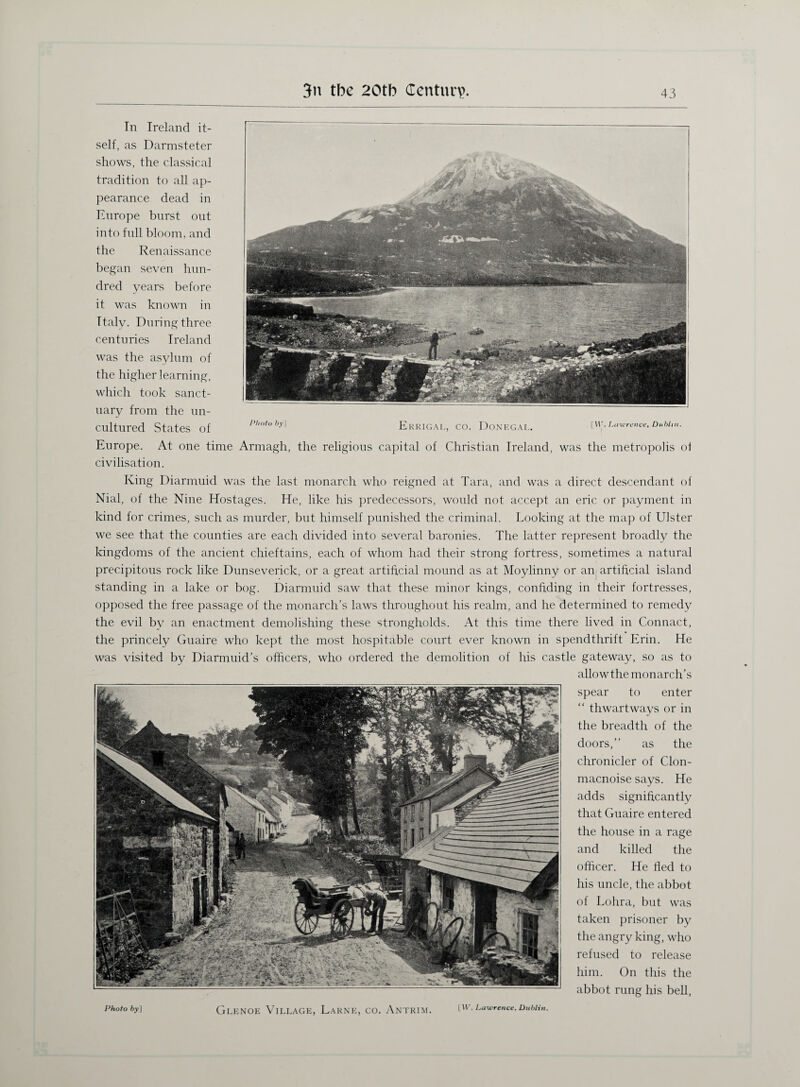 In Ireland it¬ self, as Darmsteter shows, the classical tradition to all ap¬ pearance dead in Europe burst out into full bloom, and the Renaissance began seven hun¬ dred years before it was known in Ttalv. During three centuries Ireland was the asylum of the higher learning, which took sanct¬ uary from the un¬ cultured States of P,wtoby] Errigal Europe. At one time Armagh, the religious capital of civilisation. CO. DONEGAL [W. Lawrence, Dublin. Christian Ireland, was the metropolis of King Diarmuid was the last monarch who reigned at Tara, and was a direct descendant of Nial, of the Nine Hostages. He, like his predecessors, would not accept an eric or payment in kind for crimes, such as murder, but himself punished the criminal. Looking at the map of Ulster we see that the counties are each divided into several baronies. The latter represent broadly the kingdoms of the ancient chieftains, each of whom had their strong fortress, sometimes a natural precipitous rock like Dunseverick, or a great artificial mound as at Moylinny or an artificial island standing in a lake or bog. Diarmuid saw that these minor kings, confiding in their fortresses, opposed the free passage of the monarch’s laws throughout his realm, and he determined to remedy the evil by an enactment demolishing these strongholds. At this time there lived in Connact, the princely Guaire who kept the most hospitable court ever known in spendthrift Erin. He was visited by Diarmuid’s officers, who ordered the demolition of his castle gateway, so as to allowthe monarch’s Photo by] GlENOE VlELAGE, LaRNE, CO. ANTRIM. [W. Lawrence, Dublin. spear to enter “ thwart ways or in the breadth of the doors,” as the chronicler of Clon- macnoise says. He adds significantly that Guaire entered the house in a rage and killed the officer. He fled to his uncle, the abbot of Lohra, but was taken prisoner by the angry king, who refused to release him. On this the abbot rung his bell,