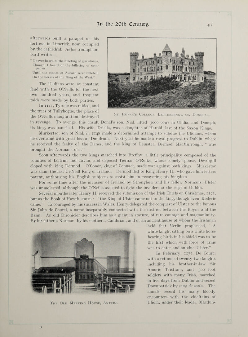 St. Eunan’s College, Letterkenny, co. Donegal. afterwards built a parapet on his fortress in Limerick, now occupied by the cathedral. As his triumphant bard writes— I never heard of the billeting of grit stones, 1 hough I heard of the billeting of com¬ panies Until the stones of Aileach were billeted, On the horses of the King of the West.” The Ulidians were at constant feud with the O’Neills for the next two hundred years, and frequent raids were made by both parties. In mi, Tyrone was raided, and the trees of Tullyhogue, the place of the O’Neills inauguration, destroyed in revenge. To avenge this insult Donal’s son, Nial, lifted 3000 cows in Ulidia, and Donogh, its king, was banished. His wife, Driella, was a daughter of Harold, last of the Saxon Kings. Murkertac, son of Nial, in 1148 made a determined attempt to subdue the Ulidians, whom he overcame with great loss at Dundrum. Next year he made a royal progress to Dublin, where he received the fealty of the Danes, and the king of Leinster, Dermod Mac.Murrough, “ who brought the Normans o’er.” Soon afterwards the two kings marched into Breffny, a little principality composed of the counties of Leitrim and Cavan, and deposed Tiernan O’Rorke, whose comely spouse, Devorgill eloped with king Dermod. O’Conor, king of Connact, made war against both kings. Murkertac was slain, the last Ui-Neill King of Ireland. Dermod fled to King Henry II., who gave him letters patent, authorising his English subjects to assist him in recovering his kingdom. For some time after the invasion of Ireland by Strongbow and his fellow Normans, Ulster was unmolested, although the O’Neills assisted to fight the invaders at the siege of Dublin. Several months later Henry II. received the submission of the Irish Chiefs on Christmas, 1171, but as the Book of Howth states : “ the King of Ulster came not to the king, though even Roderic came.” Encouraged by his success in Wales, Henry delegated the conquest of Ulster to the famous Sir John de Courci, a name inseparably connected with the district between the Boyne and the Bann. An old Chronicler describes him as a giant in stature, of rare courage and magnanimity. By his father a Norman, by his mother a Cambrian, and of an ancient house of whom the Irishmen held that Merlin prophesied, “ A white knight sitting on a white horse bearing birds in his shield was to be the first which with force of arms was to enter and subdue Ulster.” In February, 1177, De Courci with a retinue of twenty-two knights including his brother-in-law Sir Amoric Tristram, and 300 foot soldiers with many Irish, marched in five days from Dublin and seized Downpatrick by coup de main. The annals record his many bloody encounters with the chieftains of The Old Meeting House, Antrim. Ulidia, under their leader, Macdun- D