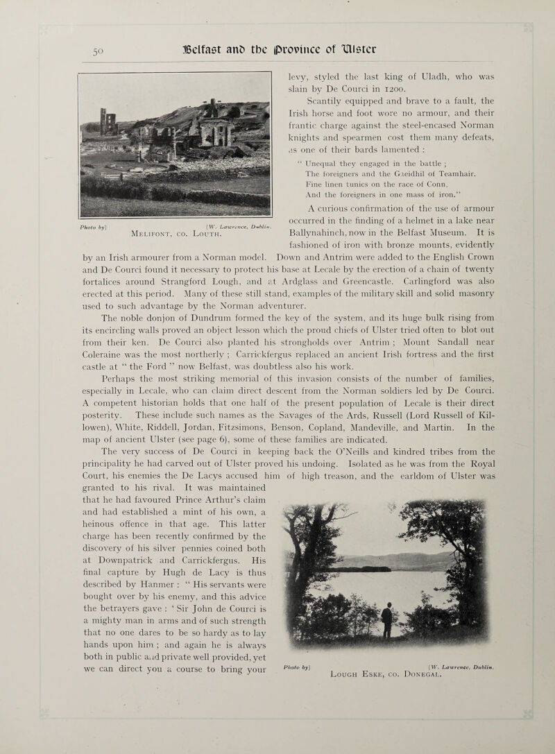 levy, styled the last king of Uladh, who was slain by De Courci in 1200. Scantily equipped and brave to a fault, the Irish horse and foot wore no armour, and their frantic charge against the steel-encased Norman knights and spearmen cost them many defeats, as one of their bards lamented : “ Unequal they engaged in the battle ; The foreigners and the Gaeidhil of Teamhair. Fine linen tunics on the race of Conn, And the foreigners in one mass of iron.” A curious confirmation of the use of armour occurred in the finding of a helmet in a lake near Ballynahinch. now in the Belfast Museum. It is fashioned of iron with bronze mounts, evidently by an Irish armourer from a Norman model. Down and Antrim were added to the English Crown and De Courci found it necessary to protect his base at Lecale by the erection of a chain of twenty fortalices around Strangford Lough, and at Ardglass and Greencastle. Carlingford was also erected at this period. Many of these still stand, examples of the military skill and solid masonry used to such advantage by the Norman adventurer. The noble donjon of Dundrum formed the key of the system, and its huge bulk rising from its encircling walls proved an object lesson which the proud chiefs of Ulster tried often to blot out from their ken. De Courci also planted his strongholds over Antrim ; Mount Sandall near Coleraine was the most northerly ; Carrickfergus replaced an ancient Irish fortress and the first castle at “ the Ford ” now Belfast, was doubtless also his work. Perhaps the most striking memorial of this invasion consists of the number of families, especially in Lecale, who can claim direct descent from the Norman soldiers led by De Courci. A competent historian holds that one half of the present population of Lecale is their direct posterity. These include such names as the Savages of the Ards, Russell (Lord Russell of Kil- lowen), White, Riddell, Jordan, Fitzsimons, Benson, Copland, Mandeville, and Martin. In the map of ancient Ulster (see page 6), some of these families are indicated. The very success of De Courci in keeping back the O’Neills and kindred tribes from the principality he had carved out of Ulster proved his undoing. Isolated as he was from the Royal Court, his enemies the De Lacys accused him of high treason, and the earldom of Ulster was granted to his rival. It was maintained that he had favoured Prince Arthur’s claim and had established a mint of his own, a heinous offence in that age. This latter charge has been recently confirmed by the discovery of his silver pennies coined both at Downpatrick and Carrickfergus. His final capture by Hugh de Lacy is thus described by Hanmer : “ His servants were bought over by his enemy, and this advice the betrayers gave : ‘ Sir John de Courci is a mighty man in arms and of such strength that no one dares to be so hardy as to lay hands upon him ; and again he is always both in public and private well provided, yet we can direct you a course to bring your Photo by] [W. Lawrence, Dublin. Melifont, co. Louth.