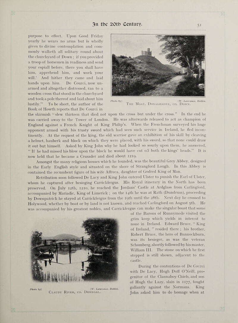 purpose to effect. Upon Good Friday yearly he wears no arms but is wholly given to divine contemplation and com¬ monly walketh all solitary round about the churchyard of Down ; if you provided a troop of horsemen in readiness and send your espiall before, there you shall have him, apprehend him, and work your will.’ And hither they came and laid hands upon him. De Courci, now un¬ armed and altogether distressed, ran to a wooden cross that stood in the churchyard and took a pole thereof and laid about him lustily.” To be short, the author of the Book of Howth reports that De Courci in the skirmish “slew thirteen that died not upon the cross but under the cross.” In the end he was carried away to the Tower of London. He was afterwards released to act as champion of England against a French Knight of King Philip’s. \\ hen the Frenchman surveyed his huge opponent armed with his trusty sword which had seen such service in Ireland, he fled incon¬ tinently. At the request of the king, the old warrior gave an exhibition of his skill by cleaving a helmet, hauberk and block on which they were placed, with his sword, so that none could draw it out but himself. Asked by King John why he had looked so sourly upon them, he answered, “ If he had missed his blow upon the block he would have cut off both the kings’ heads.” It is now held that he became a Crusader and died about 1219. Amongst the many religious houses which he founded, was the beautiful Grey Abbey, designed in the Early English style and situated on the shore of Strangford Lough. In this Abbey is contained the recumbent figure of his wife Affreca, daughter of Godred King of Man. Retribution soon followed De Lacy and King John entered Ulster to punish the Earl of Ulster, whom he captured after besieging Carrickfergus. His Royal itinerary in the North has been preserved. On July 12th, 1210, he reached the Jordans’ Castle at Ardglass from Carlingford, accompanied by Mariadic, King of Limerick ; on the 14th he was at Rath (Dundrum), proceeding by Downpatrick he stayed at Carrickfergus from the 19th until the 28th. Next day he crossed to Holywood, whether by boat or by land is not known, and reached Carlingford on August 5th. He was accompanied by his greatest nobles, and Carrickfergus can make the singular boast that some of the Barons of Runnymede visited the grim keep which yields in interest to none in Ireland. Edward Bruce, “ King of Ireland, ” resided there ; his brother, Robert Bruce, the hero of Bannockburn, was its besieger, as was the veteran Schomberg, shortly followed by his master, William III. The stone on which he first stepped is still shown, adjacent to the castle. During the contentions of De Courci with De Lacy, Hugh Duff O’Neill, pro¬ genitor of the Clannaboy Chiefs, and son of Hugh the Lazy, slain in 1177, fought gallantly against the Normans. King John asked him to do homage when at Photo 6y] [W. Lawrence, Dublin. Claudy River, co. Donegal. Photo fry] [W. Lawrence, Dublin. The Moat, Donaghadee, co. Down.