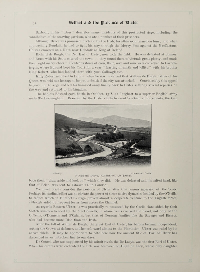 Barbour, in his “ Brus,” describes many incidents of this protracted siege, including the cannibalism of the starving garrison, who ate a number of their prisoners. Although Bruce was promised much aid by the Irish, his allies soon turned on him ; and when approaching Dundalk, he had to fight his way through the Moyry Pass against the MacCartans. He was crowned on a Rath near Dundalk as King of Ireland. Richard de Burgh, the Red Earl of Ulster, now took the field. He was defeated at Connor, and Bruce with his Scots entered the town ; “ they found there of victuals great plenty, and made them right merry cheer.” Plenteous stores of corn, flour, wax and wine were conveyed to Carrick- fergus, where Edward kept his Court for a year “ feasting in mirth and jollity,” with his brother King Robert, who had landed there with 5000 Gallowglasses. King Robert marched to Dublin, when he was informed that William de Burgh, father of his Queen, was held as a hostage to be put to death if the city was attacked. Convinced by this appeal he gave up the siege and led his harassed army finally back to Ulster suffering several repulses on the way and returned to his kingdom. The hapless Edward gave battle in October, 1318, at Faughart to a superior English army undeUDe Bermingham. Besought by the Ulster chiefs to await Scottish reinforcements, the king Photo /y] [IV. Lawrence, Dublin. Mountain Drive, Rostrevor, co. Down. bade them “ draw aside and look on,” which they did. He was defeated and his salted head, like that of Brian, was sent to Edward II. in London. We must briefly consider the position of Ulster after this famous incursion of the Scots. Perhaps its cardinal effect was to elevate the power of those native dynasties headed by the O’Neills, to reduce which in Elizabeth’s reign proved almost a desperate venture to the English forces, although aided by frequent levies from across the Channel. As regards Eastern Ulster, it was practically re-possessed by the Gaelic clans aided by their Scotch kinsmen headed by the MacDonnells, in whose veins coursed the blood, not only of the O’Neills, O’Donnells and O’Cahans, but that of Norman families like the Savages and Bissets, who had become more Irish than the Irish. After the fall of Walter de Burgh, the great Earl of Ulster, his barons became independent, setting the Crown at defiance, and henceforward almost to the Plantation, Ulster was ruled by its native chiefs. It may be appropriate to note here how the ancient title of Earl of Ulster has descended in an unbroken line to our days. De Courci, who was supplanted by his adroit rivals the De Lacys, was the first Earl of Ulster. When his estates were escheated the title was bestowed on Hugh de Lacy, whose only daughter