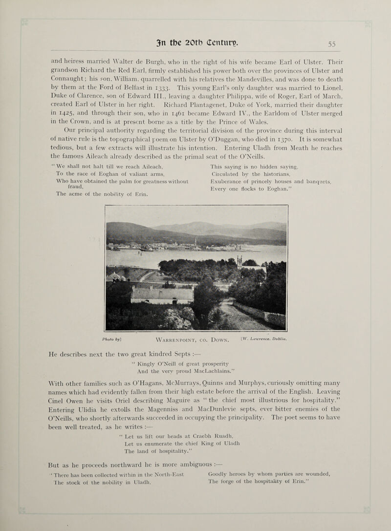 and heiress married Walter de Burgh, who in the right of his wife became Earl of Ulster. Their grandson Richard the Red Earl, firmly established his power both over the provinces of Ulster and Connaught; his son, William, quarrelled with his relatives the Mandevilles, and was done to death by them at the Ford of Belfast in 1333. This young Earl’s only daughter was married to Lionel, Duke of Clarence, son of Edward III., leaving a daughter Philippa, wife of Roger, Earl of March, created Earl of Ulster in her right. Richard Plantagenet, Duke of York, married their daughter in 1425, and through their son, who in 1461 became Edward IV., the Earldom of Ulster merged in the Crown, and is at present borne as a title by the Prince of Wales. Our principal authority regarding the territorial division of the province during this interval of native rule is the topographical poem on Ulster by O’Duggan, who died in 1370. It is somewhat tedious, but a few extracts will illustrate his intention. Entering Uladh from Meath he reaches the famous Aileach already described as the primal seat of the O’Neills. “ We shall not halt till we reach Aileach, This saying is no hidden saying, To the race of Eoghan of valiant arms, Circulated by the historians, Who have obtained the palm for greatness without Exuberance of princely houses and banquets, fraud, Every one flocks to Eoghan.” The acme of the nobility of Erin. Photo by~\ WaRRENPOINT, CO. DOWN. Lawrence. Dublin. He describes next the two great kindred Septs :— “ Kingly O’Neill of great prosperity And the very proud MacLachlains.” With other families such as O’Hagans, McMurrays, Quinns and Murphys, curiously omitting many names which had evidently fallen from their high estate before the arrival of the English. Leaving Cinel Owen he visits Oriel describing Maguire as “ the chief most illustrious for hospitality.” Entering Ulidia he extolls the Magenniss and MacDunlevie septs, ever bitter enemies of the O’Neills, who shortly afterwards succeeded in occupying the principality. The poet seems to have been well treated, as he writes :— “ Let us lift our beads at Craebh Ruadh, Let us enumerate the chief King of Uladh The land of hospitality.” But as he proceeds northward he is more ambiguous :— ‘There has been collected within in the North-East Goodly heroes by whom parties are wounded, The stock of the nobility in Uladh, The forge of the hospitality of Erin.”