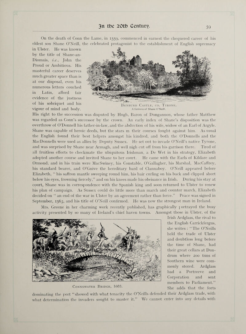 Benburb Castle, co. Tyrone. A fortress of Shane O’Neill. On the death of Conn the Lame, in 1559, commenced in earnest the chequered career of his eldest son Shane O’Neill, the celebrated protagonist to the establishment of English supremacy in Ulster. He was known by the title of Shane-an- Diomais, i.e., John the Proud or Ambitious. His masterful career deserves much greater space than is at our disposal, even his numerous letters couched in Latin, afford fail- evidence of the justness of his sobriquet and his vigour of mind and body. His right to the succession was disputed by Hugh, Baron of Dungannon, whose father Matthew was regarded as Conn’s successor by the crown. An early index of Shane’s disposition was the overthrow of O’Donnell his father-in-law, and the abduction of his wife, widow of an Earl of Argyle. Shane was capable of heroic deeds, but the stars m their courses fought against him. As usual the English found their best helpers amongst his kindred, and both the O’Donnells and the MacDonnells were used as allies by Deputy Sussex. He set out to invade O’Neill’s native Tyrone, and was surprised by Shane near Armagh, and well nigh cut off from his garrison there. Tired of all fruitless efforts to checkmate the ubiquitous Irishman, a De Wet in his strategy, Elizabeth adopted another course and invited Shane to her court. He came with the Earls of Kildare and Ormond, and in his train were MacSwiney, his Constable, O’Gallagher, his Marshal, MacCaffrey, his standard bearer, and O’Gnive the hereditary bard of Clannaboy. O’Neill appeared before Elizabeth, “ his saffron mantle sweeping round him, his hair curling on his back and clipped short below his eyes, frowning fiercely,” and on his knees made his obeisance in Irish. During his stay at court, Shane was in correspondence with the Spanish king and soon returned to Ulster to renew his plan of campaign. As Sussex could do little more than march and counter march, Elizabeth decided on “ an end of the war in Ulster by an agreement rather than force.” Peace was signed in September, 1563, and his title of O’Neill confirmed. He was now the strongest man in Ireland. Mrs. Greene in her charming work recently published, has graphically portrayed the busy activity presented by so many of Ireland’s chief haven towns. Amongst those in Ulster, of the Irish Ardglass, the rival to the English Carrickfergus, she writes : “The O’Neills held the trade of Ulster and doubtless long before the time of Shane, had their great cellars at Dun- drum where 200 tuns of Southern wine were com¬ monly stored. Ardglass had a Portreeve and Corporation and sent members to Parliament.” She adds that the forts CoNNSWATER BRIDGE, 1603. dominating the port “showed with what tenacity the O’Neills defended their Ardglass trade, with what determination the invaders sought to master it.” We cannot enter into any details with