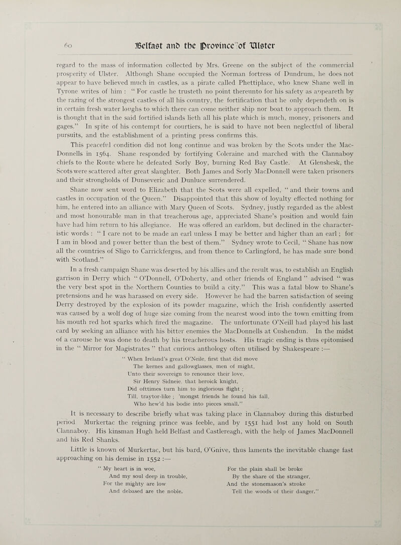 regard to the mass of information collected by Mrs. Greene on the subject of the commercial prosperity of Ulster. Although Shane occupied the Norman fortress of Dundrum, he does not appear to have believed much in castles, as a pirate called Phettiplace, who knew Shane well in Tyrone writes of him : “ For castle he trusteth no point thereunto for his safety as aopeareth by the razing of the strongest castles of all his country, the fortification that he only dependeth on is in certain fresh water loughs to which there can come neither ship nor boat to approach them. It is thought that in the said fortified islands lieth all his plate which is much, money, prisoners and gages.” In spite of his contempt for courtiers, he is said to have not been neglectful of liberal pursuits, and the establishment of a printing press confirms this. This peaceful condition did not long continue and was broken by the Scots under the Mac- Donnells in 1564. Shane responded by fortifying Coleraine and marched with the Clannaboy chiefs to the Route where he defeated Sorly Boy, burning Red Bay Castle. At Glenshesk, the Scots were scattered after great slaughter. Both James and Sorly MacDonnell were taken prisoners and their strongholds of Dunseveric and Dunluce surrendered. Shane now sent word to Elizabeth that the Scots were all expelled, “ and their towns and castles in occupation of the Queen.” Disappointed that this show of loyalty effected nothing for him, he entered into an alliance with Mary Queen of Scots. Sydney, justly regarded as the ablest and most honourable man in that treacherous age, appreciated Shane’s position and would fain have had him return to his allegiance. He was offered an earldom, but declined in the character¬ istic words : “I care not to be made an earl unless I may be better and higher than an earl ; for I am in blood and power better than the best of them.” Sydney wrote to Cecil, “ Shane has now all the countries of Sligo to Carrickfergus, and from thence to Carlingford, he has made sure bond with Scotland.” In a fresh campaign Shane was deserted by his allies and the result was, to establish an English garrison in Derry which “ O’Donnell, O’Doherty, and other friends of England ” advised “ was the very best spot in the Northern Counties to build a city.” This was a fatal blow to Shane’s pretensions and he was harassed on every side. However he had the barren satisfaction of seeing Derry destroyed by the explosion of its powder magazine, which the Irish confidently asserted was caused by a wolf dog of huge size coming from the nearest wood into the town emitting from his mouth red hot sparks which fired the magazine. The unfortunate O’Neill had played his last card by seeking an alliance with his bitter enemies the MacDonnells at Cushendun. In the midst of a carouse he was done to death by his treacherous hosts. His tragic ending is thus epitomised in the “ Mirror for Magistrates ” that curious anthology often utilised by Shakespeare :— “ When Ireland’s great O’Neile, first that did move The kernes and gallowglasses, men of might, Unto their sovereign to renounce their love, Sir Henry Sidneie, that heroick knight, Did ofttimes turn him to inglorious flight ; Till, traytor-like ; ’mongst friends he found his fall, Who hew’d his bodie into pieces small.” It is necessary to describe briefly what was taking place in Clannaboy during this disturbed period Murkertac the reigning prince was feeble, and by 1551 had lost any hold on South Clannaboy. His kinsman Hugh held Belfast and Castlereagh, with the help of James MacDonnell and his Red Shanks. Little is known of Murkertac, but his bard, O’Gnive, thus laments the inevitable change fast approaching on his demise in 1552 :— “ My heart is in woe, And my soul deep in trouble. For the mighty are low And debased are the noble. For the plain shall be broke By the share of the stranger, And the stonemason’s stroke Tell the woods of their danger.”