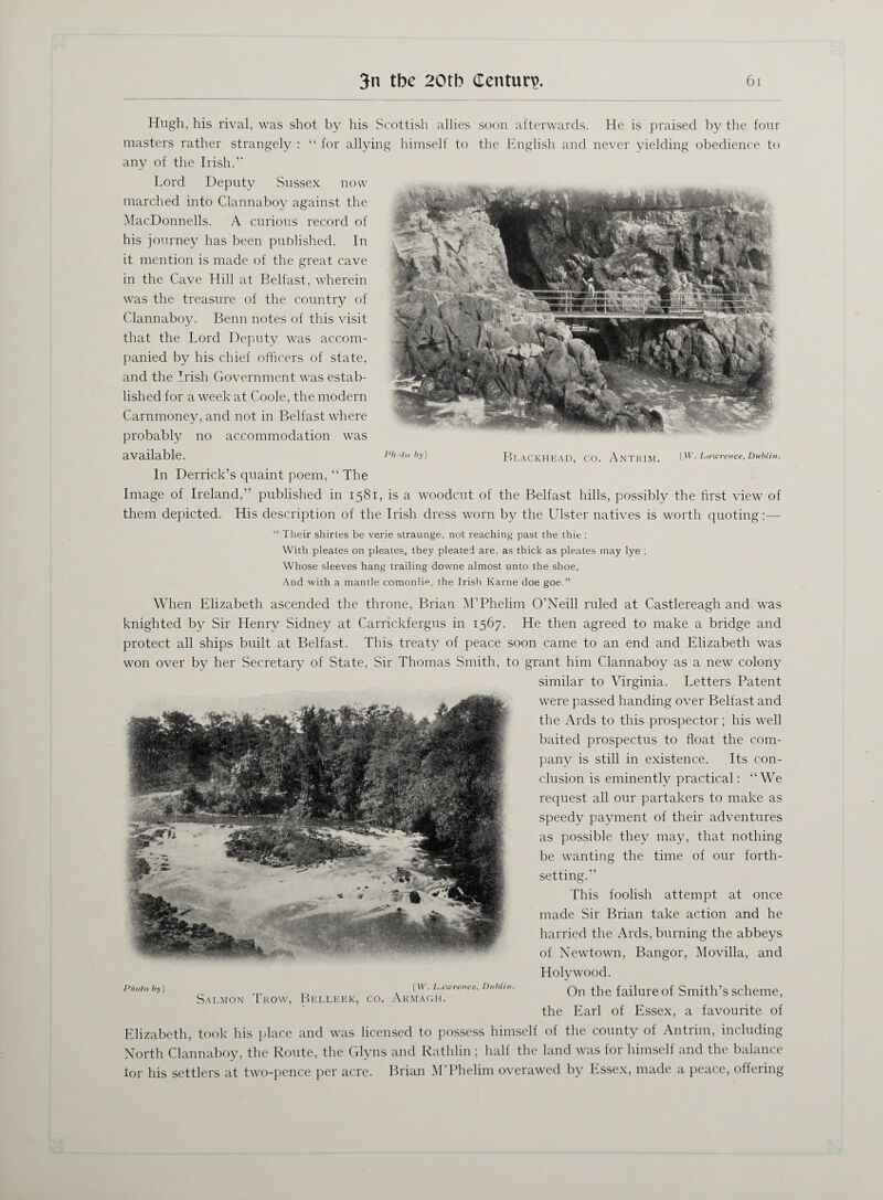 Hugh, his rival, was shot by his Scottish allies soon afterwards. He is praised by the four masters rather strangely : “ for allying himself to the English and never yielding obedience to any of the Irish.5' Lord Deputy Sussex now marched into Clannaboy against the MacDonnells. A curious record of his journey has been published. In it mention is made of the great cave in the Cave Hill at Belfast, wherein was the treasure of the country of Clannaboy. Benn notes of this visit that the Lord Deputy was accom¬ panied by his chief officers of state, and the Irish Government was estab¬ lished for a week at Coole, the modern Carnmoney, and not in Belfast w'here probably no accommodation was available. Ph>to by] Blackhead, co. Antrim. lw. Lawrence, Dublin. In Derrick’s quaint poem, “ The Image of Ireland,” published in 1581, is a woodcut of the Belfast hills, possibly the first view of them depicted. His description of the Irish dress worn by the Ulster natives is worth quoting:— “ Their shirtes be verie straunge, not reaching past the thie ; With pleates on pleates, they pleated are, as thick as pleates may lye ; Whose sleeves hang trailing downe almost unto the shoe, And with a mantle comonlip, the Irish Karne doe goe.” When Elizabeth ascended the throne, Brian M’Phelim O’Neill ruled at Castlereagh and was knighted by Sir Henry Sidney at Carrickfergus in 1567. He then agreed to make a bridge and protect all ships built at Belfast. This treaty of peace soon came to an end and Elizabeth was won over by her Secretary of State, Sir Thomas Smith, to grant him Clannaboy as a new colony similar to Virginia. Letters Patent were passed handing over Belfast and the Ards to this prospector; his well baited prospectus to float the com¬ pany is still in existence. Its con¬ clusion is eminently practical: “We request all our partakers to make as speedy payment of their adventures as possible they may, that nothing be wanting the time of our forth- setting.” This foolish attempt at once made Sir Brian take action and he harried the Ards, burning the abbeys of Newtown, Bangor, Movilla, and Holywood. On the failure of Smith’s scheme, the Earl of Essex, a favourite of Elizabeth, took his place and was licensed to possess himself of the county of Antrim, including North Clannaboy, the Route, the Glyns and Rathlin; half the land was for himself and the balance for his settlers at two-pence per acre. Brian M’Phelim overawed by Essex, made a peace, offering Photo 6jiJ [W\ Lawrence, Dublin. Salmon Trow, Belleek, co. Armagh.