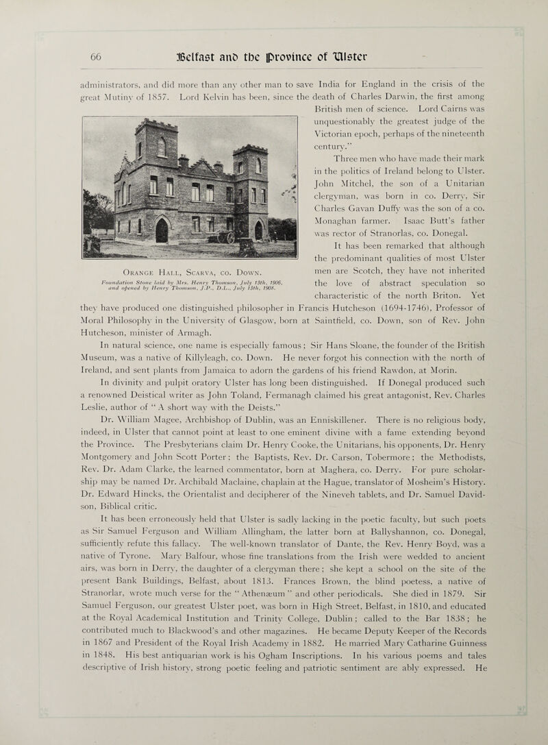 administrators, and did more than any other man to save India for England in the crisis of the great Mutiny of 1857. Lord Kelvin has been, since the death of Charles Darwin, the first among British men of science. Lord Cairns was unquestionably the greatest judge of the Victorian epoch, perhaps of the nineteenth century.” Three men who have made their mark in the politics of Ireland belong to Ulster. John Mitchel, the son of a Unitarian clergyman, was born in co. Derry, Sir Charles Gavan Duffy was the son of a co. Monaghan farmer. Isaac Butt's father was rector of Stranorlas, co. Donegal. It has been remarked that although the predominant qualities of most Ulster men are Scotch, they have not inherited the love of abstract speculation so characteristic of the north Briton. Yet the)- have produced one distinguished philosopher in Lrancis Hutcheson (1694-1746), Professor of Moral Philosophy in the University of Glasgow, born at Saintfield, co. Down, son of Rev. John Hutcheson, minister of Armagh. In natural science, one name is especially famous; Sir Hans Sloane, the founder of the British Museum, was a native of Killvleagh, co. Down. He never forgot his connection with the north of Ireland, and sent plants from Jamaica to adorn the gardens of his friend Rawdon, at Morin. In divinity and pulpit oratory Ulster has long been distinguished. If Donegal produced such a renowned Deistical writer as John Toland, Fermanagh claimed his great antagonist, Rev. Charles Leslie, author of “ A short way with the Deists.” Dr. William Magee, Archbishop of Dublin, was an Enniskillener. There is no religious body, indeed, in Ulster that cannot point at least to one eminent divine with a fame extending beyond the Province. The Presbyterians claim Dr. Henry Cooke, the Unitarians, his opponents, Dr. Henry Montgomery and John Scott Porter; the Baptists, Rev. Dr. Carson, Tobermore ; the Methodists, Rev. Dr. Adam Clarke, the learned commentator, born at Maghera, co. Derrv. Lor pure scholar¬ ship may be named Dr. Archibald Maclaine, chaplain at the Hague, translator of Mosheim’s History. Dr. Edward Hincks, the Orientalist and decipherer of the Nineveh tablets, and Dr. Samuel David¬ son, Biblical critic. It has been erroneously held that Ulster is sadlv lacking in the poetic faculty, but such poets as Sir Samuel Ferguson and William Allingham, the latter born at Ballyshannon, co. Donegal, sufficiently refute this fallacy. The well-known translator of Dante, the Rev. Henry Boyd, was a native of Tyrone. Mary Balfour, whose fine translations from the. Irish were wedded to ancient airs, was born in Derry, the daughter of a clergvman there ; she kept a school on the site of the present Bank Buildings, Belfast, about 1813. Frances Brown, the blind poetess, a native of Stranorlar, wrote much verse for the “ Athenaeum ” and other periodicals. She died in 1879. Sir Samuel herguson, our greatest Ulster poet, was born in High Street, Belfast, in 1810, and educated at the Royal Academical Institution and Trinity College, Dublin; called to the Bar 1838; he contributed much to Blackwood’s and other magazines. He became Deputy Keeper of the Records in 1867 and President of the Royal Irish Academy in 1882. He married Mary Catharine Guinness in 1848. His best antiquarian work is his Ogham Inscriptions. In his various poems and tales descriptive of Irish history, strong poetic feeling and patriotic sentiment are ably expressed. He Orange Hai.l, Scarva, co. Down. Foundation Stone laid by Mrs. Henry Thomson, July 13tli, 1906, and opened by Henry Thomson, J.P., D.L., July 13th, 1908.