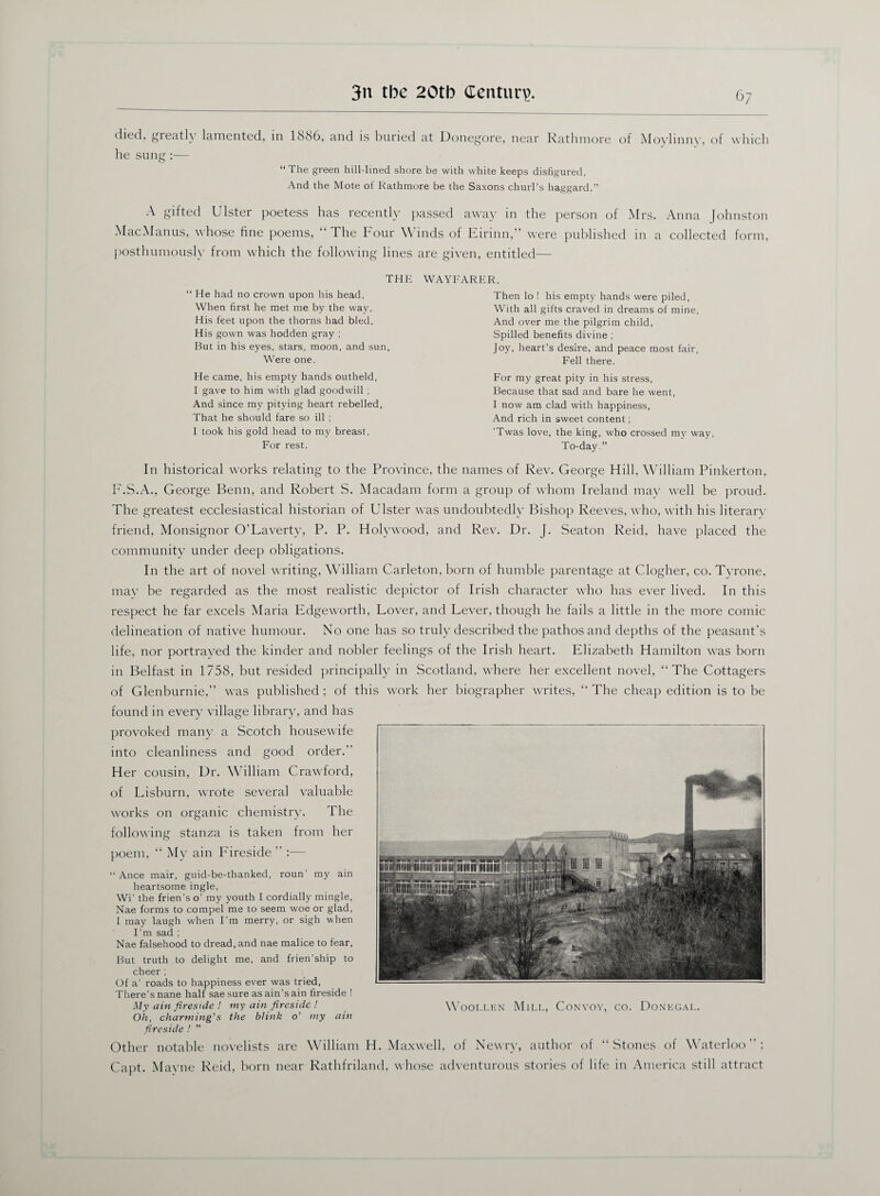 disd, greatly lamented, in 1886, and is buried at Donegore, near Rathmore of Moylinny, of which he sung:— “The green hill-lined shore be with white keeps disfigured, And the Mote of Rathmore be the Saxons churl’s haggard.” A gifted Ulster poetess has recently passed away in the person of Mrs. Anna Johnston MacManus, whose fine poems, “ The Four \\ inds of Lirinn,” were published in a collected form, posthumously from which the following lines are given, entitled— THE WAYFARER “ He had no crown upon his head, When first he met me by the way. His feet upon the thorns had bled, His gown was hodden gray ; But in his eyes, stars, moon, and sun, Were one. He came, his empty hands outheld, I gave to him with glad goodwill ; And since my pitying heart rebelled, That he should fare so ill ; I took his gold head to my breast, For rest. Then lo ! his empty hands were piled, With all gifts craved in dreams of mine, And over me the pilgrim child, Spilled benefits divine ; Joy, heart’s desire, and peace most fair, Fell there. For my great pity in his stress, Because that sad and bare he went, I now am clad with happiness, And rich in sweet content; 'Twas love, the king, who crossed my way, To-day.” In historical works relating to the Province, the names of Rev. George Hill, William Pinkerton, F.S.A., George Benn, and Robert S. Macadam form a group of whom Ireland may well be proud. The greatest ecclesiastical historian of Ulster was undoubtedly Bishop Reeves, who, with his literary friend, Monsignor O’Laverty, P. P. Holywood, and Rev. Dr. J. Seaton Reid, have placed the community under deep obligations. In the art of novel writing, William Carleton, born of humble parentage at Clogher, co. Tyrone, may be regarded as the most realistic depictor of Irish character who has ever lived. In this respect he far excels Maria Edgeworth, Lover, and Lever, though he fails a little in the more comic delineation of native humour. No one has so truly described the pathos and depths of the peasant’s life, nor portrayed the kinder and nobler feelings of the Irish heart. Elizabeth Hamilton was born in Belfast in 1758, but resided principally in Scotland, where her excellent novel, “The Cottagers of Glenburnie,” was published ; of this work her biographer writes, “ The cheap edition is to be found in ever)’ village library, and has provoked many a Scotch housewife into cleanliness and good order.” H er cousin, Dr. William Crawford, of Lisburn, wrote several valuable works on organic chemistry. The following stanza is taken from her poem, “ My ain Fireside ” :— “ Ance mair, guid-be-thanked, roun’ my ain heartsome ingle, Wi’ the frien’s o’ my youth I cordially mingle, Nae forms to compel me to seem woe or glad, I may laugh when Fm merry, or sigh when Fm sad ; Nae falsehood to dread, and nae malice to fear, But truth to delight me, and frien’ship to cheer; Of a’ roads to happiness ever was tried, There’s nane half saesure asain’sain fireside ! My ain fireside ! my ain fireside ! Oh, charming's the blink o’ my ain fireside ! ” Other notable novelists are William H. Maxwell, of Newry, author of “Stones of W aterloo ” ; Capt. Mayne Reid, born near Rathfriland, whose adventurous stories of life in America still attract