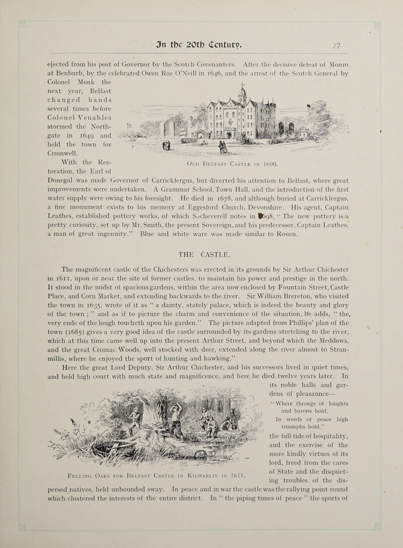 ejected from his post of Governor by the Scotch Covenanters. After the decisive defeat of Monro at Benburb, by the celebrated Owen Roe O’Neill in 1646, and the arrest of the Scotch General by Colonel Monk the next year, Belfast changed hands several times before Colonel Venables stormed the North- gate in 1649 and held the town for Cromwell. V ith the Res- Old Belfast Castle in 1690. toration, the Earl of Donegal was made Governor of Carrickfergus, but diverted his attention to Belfast, where great improvements were undertaken. A Grammar School, Town Hall, and the introduction of the first water supply were owing to his foresight. He died in 1678, and although buried at Carrickfergus, a fine monument exists to his memory at Eggesford Church, Devonshire. His agent, Captain Leathes, established pottery works, of which S.icheverell notes in ^>98, “ The new pottery is a pretty curiosity, set up by Mr. Smith, the present Sovereign, and his predecessor, Captain Leathes, a man of great ingenuity.” Blue and white ware was made similar to Rouen. THE CASTLE. The magnificent castle of the Chichesters was erected in its grounds by Sir Arthur Chichester in 1611, upon or near the site of former castles, to maintain his power and prestige in the north. It stood in the midst of spacious gardens, within the area now enclosed by Fountain Street, Castle Place, and Corn Market, and extending backwards to the river. Sir William Brereton, who visited the town in 1635, wrote of it as “ a dainty, stately palace, which is indeed the beauty and glory of the town ; ” and as if to picture the charm and convenience of the situation, Re adds, “ the. very ende of the lough toucheth upon his garden.” The picture adapted from Phillips’ plan of the town (1685) gives a very good idea of the castle surrounded by its gardens stretching to the river, which at this time came well up into the present Arthur Street, and beyond which the Meddows, and the great Cromac Woods, well stocked with deer, extended along the river almost to Stran- millis, where he enjoyed the spott of hunting and hawking.” Here the great Lord Deputy, Sir Arthur Chichester, and his successors lived in quiet times, and held high court with much state and magnificence, and here he died twelve years later. In its noble halls and gar¬ dens of pleasaunce— “ Wheie throngs of knights and barons bold, In weeds of peace high triumphs hold,” the full tide of hospitality, and the exercise of the more kindly virtues of its lord, freed from the cares of State and the disquiet¬ ing troubles of the dis¬ persed natives, held unbounded sway. In peace and in war the castle was the rallying point round which clustered the interests of the entire district. In “ the piping times of peace ” the sports of