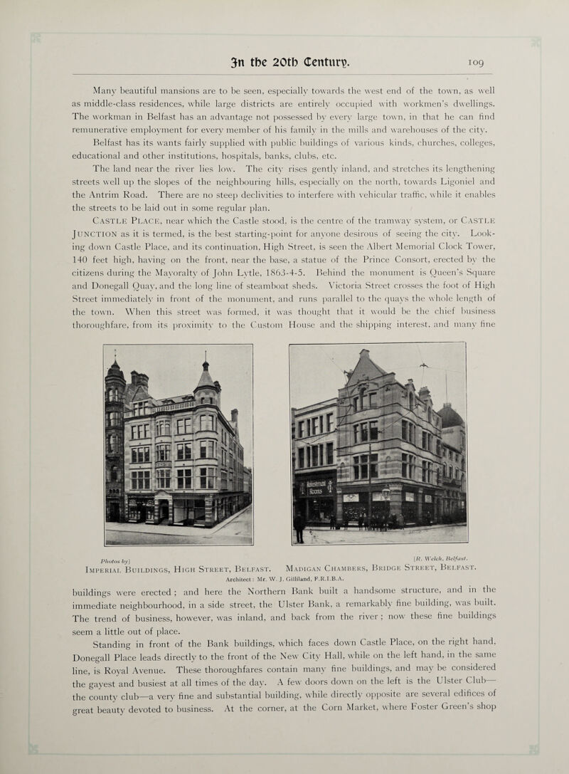 Many beautiful mansions are to be seen, especially towards the west end of the town, as well as middle-class residences, while large districts are entirely occupied with workmen’s dwellings. The workman in Belfast has an advantage not possessed by every large town, in that he can find remunerative employment for every member of his family in the mills and warehouses of the city. Belfast has its wants fairly supplied with public buildings of various kinds, churches, colleges, educational and other institutions, hospitals, banks, clubs, etc. The land near the river lies low. The citv rises gently inland, and stretches its lengthening streets well up the slopes of the neighbouring hills, especially on the north, towards Ligoniel and the Antrim Road. There are no steep declivities to interfere with vehicular traffic, while it enables the streets to be laid out in some regular plan. Castle Place, near which the Castle stood, is the centre of the tramway system, or Castle Junction as it is termed, is the best starting-point for anyone desirous of seeing the city. Look¬ ing down Castle Place, and its continuation. High Street, is seen the Albert Memorial Clock Tower, 140 feet high, having on the front, near the base, a statue of the Prince Consort, erected by the citizens during the Mayoralty of John Lvtle, 1863-4-5. Behind the monument is Queen’s Square and Donegall Quay, and the long line of steamboat sheds. Victoria Street crosses the foot of High Street immediately in front of the monument, and runs parallel to the quays the whole length of the town. When this street was formed, it was thought that it would be the chief business thoroughfare, from its proximity to the Custom House and the shipping interest, and many fine Photos by] _ [R. Welch, Belfast. Imperial Buildings, High Street, Belfast. Madigan Chambers, Bridge Street, Belfast. Architect: Mr. W. J. Gilliland, F.R.I.B.A. buildings were erected ; and here the Northern Bank built a handsome structure, and in the immediate neighbourhood, in a side street, the L ister Bank, a remarkably fine building, was built. The trend of business, however, was inland, and back from the river ; now' these line buildings seem a little out of place. Standing in front of the Bank buildings, which faces dowm Castle Place, on the right hand, Donegall Place leads directly to the front of the New City Hall, while on the left hand, in the same line, is Royal Avenue. These thoroughfares contain many tine buildings, and may be considered the gayest and busiest at all times of the day. A few doors down on the left is the Ulster Club— the county club—a very fine and substantial building, while directly opposite are several edifices of great beauty devoted to business. At the corner, at the Corn Market, where boster Gieen s shop