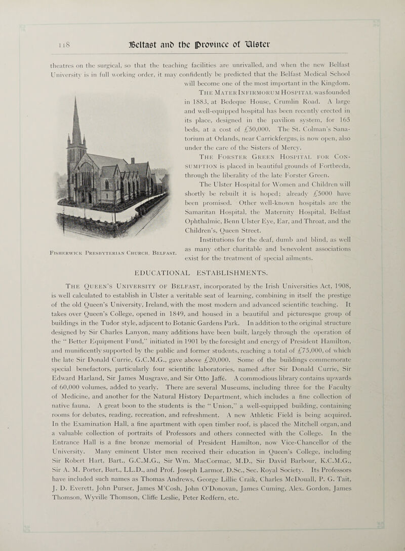 theatres on the surgical, so that the teaching facilities are unrivalled, and when the new Belfast University is in full working order, it may confidently be predicted that the Belfast Medical School will become one of the most important in the Kingdom. The MaterInfikmokum Hospital wasfounded in 1883, at Bedeque House, Crumlin Road. A large and well-equipped hospital has been recently erected in its place, designed in the pavilion system, for 165 beds, at a cost of £50,000. The St. Colman's Sana¬ torium at Orlands, near Carrickfergus, is now open, also under the care of the Sisters of Mercy. The Forster Green Hospital for Con¬ sumption is placed in beautiful grounds of Fortbreda, through the liberality of the late Forster Green. The Ulster Hospital for Women and Children will shortly be rebuilt it is hoped; already £5000 have been promised. Other well-known hospitals are the Samaritan Hospital, the Maternity Hospital, Belfast Ophthalmic, Benn Ulster Eye, Ear, and Throat, and the Children's, Queen Street. Institutions for the deaf, dumb and blind, as well ^ ^ as many other charitable and benevolent associations P JSHERWICK PRESBYTERIAN CHURCH, BELFAST. exist for the treatment of special ailments. EDUCATIONAL ESTABLISHMENTS. The Queen’s University of Belfast, incorporated by the Irish Universities Act, 1908, is well calculated to establish in Ulster a veritable seat of learning, combining in itself the prestige of the old Queen’s University, Ireland, with the most modern and advanced scientific teaching. It takes over Queen’s College, opened in 1849, and housed in a beautiful and picturesque group of buildings in the Tudor style, adjacent to Botanic Gardens Park. In addition to the original structure designed by Sir Charles Lanyon, many additions have been built, largely through the operation of the “ Better Equipment Fund,” initiated in 1901 by the foresight and energy of President Hamilton, and munificently supported by the public and former students, reaching a total of £75,000, of w hich the late Sir Donald Currie, G.C.M.G., gave above £20,000. Some of the buildings commemorate special benefactors, particularly four scientific laboratories, named after Sir Donald Currie, Sir Edward Harland, Sir James Musgrave, and Sir Otto Jaffe. A commodious library contains upwards of 60,000 volumes, added to yearly. There are several Museums, including three for the Faculty of Medicine, and another for the Natural History Department, which includes a fine collection of native fauna. A great boon to the students is the “ Union,” a well-equipped building, containing rooms for debates, reading, recreation, and refreshment. A new Athletic Field is being acquired. In the Examination Hall, a fine apartment with open timber roof, is placed the Mitchell organ, and a valuable collection of portraits of Professors and others connected with the College. In the Entrance Hall is a fine bronze memorial of President Hamilton, now \rice-Chancellor of the University. Many eminent Ulster men received their education in Queen’s College, including Sir Robert Hart, Bart., G.C.M.G., Sir Wm. MacCormac, M.D., Sir David Barbour, K.C.M.G., Sir A. M. Porter, Bart., LL.D., and Prof. Joseph Larmor, D.Sc., Sec. Royal Society. Its Professors have included such names as Thomas Andrews, George Lillie Craik, Charles McDouall, P. G. Tait, J. D. Everett, John Purser, James M’Cosh, John O’Donovan, James Cuming, Alex. Gordon, James Thomson, Wyville Thomson, Cliffe Leslie, Peter Redfern, etc.