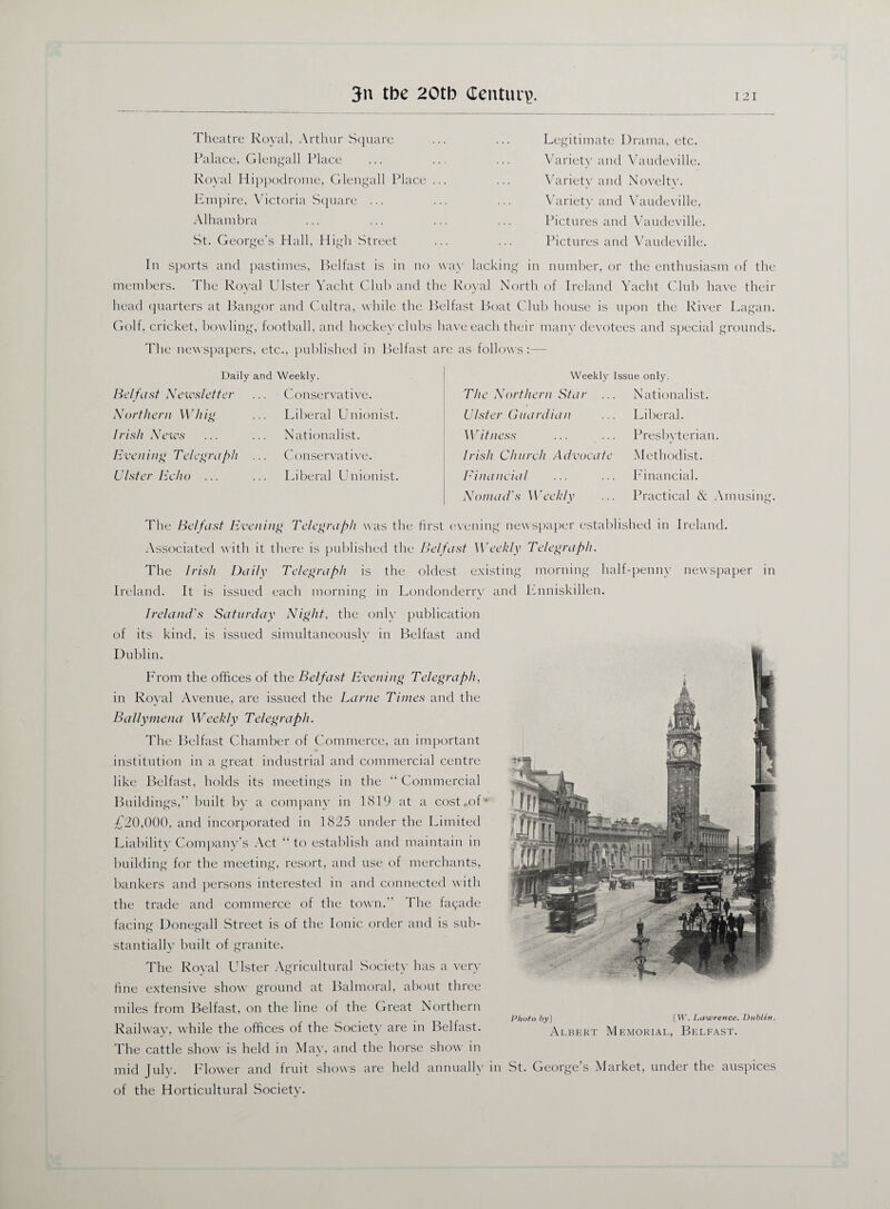 Theatre Royal, Arthur Square Palace, Glengall Place Royal Hippodrome, Glengall Place ... Empire, Victoria Square ... Alhambra St. George’s Hall, High Street Legitimate Drama, etc. Variety and Vaudeville. Variety and Novelty. Variety and Vaudeville, Pictures and Vaudeville. Pictures and Vaudeville. In sports and pastimes, Belfast is in no way lacking in number, or the enthusiasm of the members. The Royal Ulster Yacht Club and the Royal North of Ireland Yacht Club have their head quarters at Bangor and Cultra, while the Belfast Boat Club house is upon the River Lagan. Golf, cricket, bowling, football, and hockey clubs have each their many devotees and special grounds. The newspapers, etc., published in Belfast are as follows :— Daily and Weekly. Belfast Newsletter Northern Whig I rish News Even ing Telegraph Ulster Echo ... Conservative. Liberal Unionist. Nationalist. Conservative. Liberal Unionist. The Northern Star Ulster Guardian Witness Irish Church Advocate Financial Nomad's Weekly Nationalist. Liberal. Presbyterian. Methodist. Financial. Practical & Amusing. Weekly Issue only. morning half-penny newspaper in The Belfast Evening Telegraph was the first evening newspaper established in Ireland. Associated with it there is published the Belfast Weekly Telegraph. The Irish Daily Telegraph is the oldest existing Ireland. It is issued each morning in Londonderry and Ireland's Saturday Night, the only publication of its kind, is issued simultaneously in Belfast and Dublin. Prom the offices of the Belfast Evening Telegraph, in Royal Avenue, are issued the Larne Times and the Ballymena Weekly Telegraph. The Belfast Chamber of Commerce, an important institution in a great industrial and commercial centre like Belfast, holds its meetings in the “ Commercial Buildings,” built by a company in 1819 at a cost,of* £20,000, and incorporated in 1825 under the Limited Liability Company’s Act “ to establish and maintain in building for the meeting, resort, and use of merchants, bankers and persons interested in and connected with the trade and commerce of the town.” The fayade facing Donegall Street is of the Ionic order and is sub¬ stantially built of granite. The Royal Ulster Agricultural Society has a very fine extensive show ground at Balmoral, about three miles from Belfast, on the line of the Great Northern Railway, while the offices of the Society are in Belfast. The cattle show is held in May, and the horse show in mid July. Blower and fruit shows are held annually in St. George’s Market, under the auspices of the Horticultural Society. Photo &3O [W. Lawrence, Dublin. Albert Memorial, Belfast.