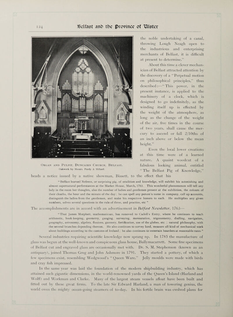 the noble undertaking of a canal, Organ and Pulpit, Duncairn Church, Belfast. Oakwork by Messrs. Purdy & Millard. throwing Lough Neagh open to the industrious and enterprising merchants of Belfast, it is difficult at present to determine.” About this time a clever mechan¬ ician of Belfast attracted attention by the discovery of a “Perpetual motion on philosophical principles,” thus described :—“ This power, in the present instance, is applied to the machinery of a clock, which is fo indefinitely, as the up is effected by designed to winding itself the weight of the atmosphere, as long as the change of the weight of the air, five times in the course of two years, shall cause the mer¬ cury to ascend or fall 2/10ths of an inch above or below the mean height.” Even the local lower creations at this time were of a learned nature. A quaint woodcut of a fabulous looking “The Belfast Pig animal, entitled of Knowledge,” heads a notice issued by a native showman, Bissett, to the effect that his “ Belfast learned Nefrens, or surprising pig, of erudition and knowledge, will exhibit his astonishing and almost supernatural performances at the Market House, March, 1783. This wonderful phenomenon will tell any lady in the room her thoughts, also the number of ladies and gentlemen present at the exhibition, the colours of their cloaths, the hour and the minute of the day ; he can spell any person’s name in company, call up accounts, distinguish the ladies from the gentlemen, and make his respective honors to each. He multiplies any given numbers, solves several questions in the rule of three, and practice, etc ” The accomplishments are in accord with an advertisement in Belfast Newsletter, 1763— “That James Morphett, mathematician, has removed to Cadell’s Entry, where he continues to teach arithmetic, book-keeping, geometry, gauging, surveying, mensuration, trigonometry, dialling, navigation, geography, astronomy, algebra, fluxions, gunnery, fortification, use of the globes, etc. ; natural philosophy, with the several branches depending thereon. He also continues to survey land, measure all kind of mechanical work about buildings according to the customs of Ireland ; he also continues to entertain boarders at reasonable rates.” Several industries requiring scientific knowledge now sprang np. In 1785 the manufacture of glass was begun at the well-known and conspicuous glass house, Ballymacarrett. Some fine specimens of Belfast cut and engraved glass are occasionally met with. Dr. S. M. Stephenson (known as an antiquary), joined Thomas Greg and John Ashmore in 1791. They started a pottery, of which a few specimens exist, resembling Wedgwood’s “ Queen Ware.” Jelly moulds were made with birds and cray fish impressed. In the same year was laid the foundation of the modern shipbuilding industry, which has attained such gigantic dimensions, in the world-renowned yards of the Queen’s Island (Harlandand Wolff) and Workman and Clarke. Many of the largest steam vessels afloat have been built and fitted out by these great firms. To the late Sir Edward Harland, a man of tow'ering genius, the world owes the mighty ocean-going steamers of to-day. In his fertile brain was evolved plans for