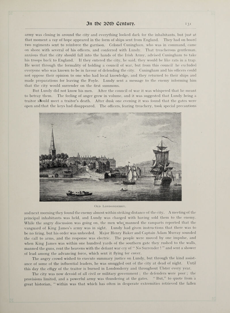 army was closing in around the city and everything looked dark for the inhabitants, but just at that moment a ray of hope appeared in the form of ships sent from England. They had on board two regiments sent to reinforce the garrison. Colonel Cuningham, who was in command, came on shore with several of his officers, and conferred with Lundy. That treacherous gentleman, anxious that the city should fall into the hands of the Irish Army, advised Cuningham to take his troops back to England. If they entered the city, he said, they would be like rats in a trap. He went through the formality of holding a council of war, but from this council he excluded everyone who was known to be in favour of defending the city. Cuningham and his officers could not oppose their opinion to one who had local knowledge, and they returned to their ships and made preparations for leaving the Foyle. Lundy sent a message to the enemy informing him that the city would surrender on the first summons. But Lundy did not know his men. After the council of war it was whispered that he meant to betray them. The feeling of anger grew in volume, and it was suggested that Lundy being a traitor sltould meet a traitor’s death. After dusk one evening it was found that the gates were * open and that the keys had disappeared. The officers, fearing treachery, took special precautions Old Londonderry. and next morning they found the enemy almost within striking distance of the city. A meeting of the principal inhabitants was held, and Lundy was charged with having sold them to the enemy. While the angry discussion was going on, the men whoffinanned the ramparts reported that the vanguard of King James’s army was in sight. Lundy had given instructions that there was to be no bring, but his order was unheeded. Major Henry Baker and Captain Adam Murray sounded the call to arms, and the response was electric. The people were moved by one impulse, and when King James was within one hundred yards of the southern gate they rushed to the walls, manned the guns, rent the heavens with the defiant war cry of “ No Surrender ! ” and sent a shower of lead among the advancing force, which sent it flying for cover. The angry crowd wished to execute summary justice on Lundy, but through the kind assist¬ ance of some of the influential leaders, he was smuggled out of the city at dead of night. Until this day the effigy of the traitor is burned in Londonderry and throughout Ulster every year. The city was now devoid of all civil or military government ; the defenders were poor ; the provisions limited, and a powerful army was thundering at the gates. “ But,’ to quote lrorn a great historian, “ within was that which has often in desperate extremities retrieved the fallen