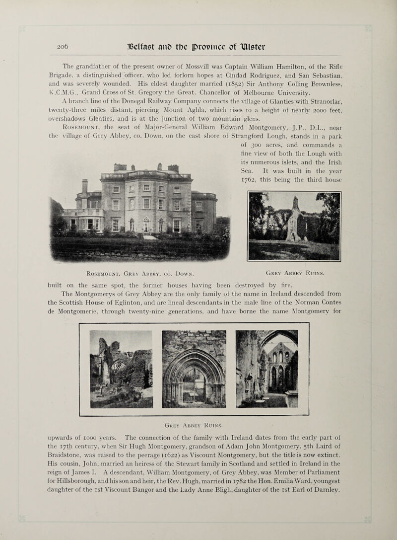 The grandfather of the present owner of Mossvill was Captain William Hamilton, of the Rifle Brigade, a distinguished officer, who led forlorn hopes at Cindad Rodriguez, and San Sebastian, and was severely wounded. His eldest daughter married (1852) Sir Anthony Colling Brownless, K.C.M.G., Grand Cross of St. Gregory the Great, Chancellor of Melbourne University. A branch line of the Donegal Railway Company connects the village of Glanties with Stranorlar, twenty-three miles distant, piercing Mount Aghla, which rises to a height of nearly 2000 feet, overshadows Glenties, and is at the junction of two mountain glens. Rosemount, the seat of Major-General William Edward Montgomery, J.P., D.L., near the village of Grey Abbey, co. Down, on the east shore of Strangford Lough, stands in a park of 300 acres, and commands a fine view of both the Lough with its numerous islets, and the Irish Sea. It was built in the year 1762, this being the third house Rosemount, Grey Abbey, co. Down. Grey Abbey Ruins. built on the same spot, the former houses having been destroyed by fire. The Montgomerys of Grey Abbey are the only family of the name in Ireland descended from the Scottish House of Eglinton, and are lineal descendants in the male line of the Norman Contes de Montgomerie, through twenty-nine generations, and have borne the name Montgomery for Grey Abbey Ruins. upwards of 1000 years. The connection of the family with Ireland dates from the early part of the 17th century, when Sir Hugh Montgomery, grandson of Adam John Montgomery, 5th Laird of Braidstone, was raised to the peerage (1622) as Viscount Montgomery, but the title is now extinct. His cousin, John, married an heiress of the Stewart family in Scotland and settled in Ireland in the reign of James I. A descendant, William Montgomery, of Grey Abbey, was Member of Parliament for Hillsborough, and his son and heir, the Rev. Hugh, married in 1782 the Hon. Emilia Ward, youngest daughter of the 1st Viscount Bangor and the Lady Anne Bligh, daughter of the 1st Earl of Darnley.