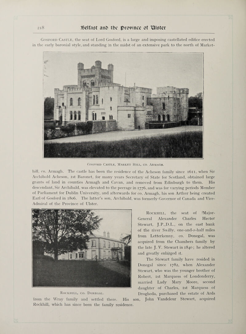 Gosford Castle, the seat of Lord Gosford, is a large and imposing castellated edifice erected in the early baronial style, and standing in the midst of an extensive park to the north of Market- CI os ford Castle, Market Hilt,, co. Armagh. hill, co. Armagh. The castle has been the residence of the Acheson family since 1611, when Sir At chi bald Acheson, ist Baronet, for many years Secretary of State for Scotland, obtained large grants of land in counties Armagh and Cavan, and removed from Edinburgh to them. His descendant, Sir Archibald, was elevated to the peerage in 1776, and was for varying periods Member of Parliament for Dublin University, and afterwards for co. Armagh, his son Arthur being created Earl of Gosford in 1806. The latter’s son, Archibald, was formerly Governor of Canada and Vice- Admiral of the Province of Ulster. Rockhill, the seat of ^Major- General Alexander Charles Hector Stewart, J.P.,D.L., on the east bank of the river Svvilly, one-and-?-half miles from Letterkenny, co. Donegal, was acquired from the Chambers family by the late J. V. Stewart in 1840 ; he altered and greatly enlarged it. The Stewart family have resided in Donegal since 1782, when Alexander Stewart, who was the younger brother of Robert, ist Marquess of Londonderry, married Lady Mary Moore, second daughter of Charles, ist Marquess of Rockhill, co. Donegal. Drogheda, purchased the estate of Ards from the Wray family and settled there. His son, John Vandeleur Stewart, acquired Rockhill, which has since been the family residence.