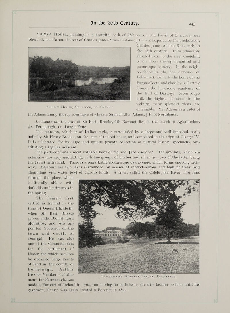 Shinan House, standing in a beautiful park of 180 acres, in the Parish of Shercock, near Shercock, co. Cavan, the seat of C harles James Stuart Adams, J.P., was acquired by his predecessor, Charles James Adams, R.N., early in the 18th century. It is admirably situated close to the river Cootehill, which flows through beautiful and picturesque scenery. In the neigh¬ bourhood is the fine demesne of Bellamont, formerly the home of the Barons Coote, and close by is Dartrey House, the handsome residence of the Earl of Dartrey. From Mayo Hill, the highest eminence in the vicinity, many splendid views are obtainable. Mr. Adams is a cadet of Shinan House, Shercock, co. Cavan. the Adams familv,the representative of which is Samuel Allen Adams, J.P.,of Northlands Colebrooke, the seat of Sir Basil Brooke, 6th Baronet, lies in the parish of Aghalurcher, co. Fermanagh, on Lough Erne. The mansion, which is of Italian style, is surrounded by a large and well-timbered park, built by Sir Henry Brooke, on the site of the old house, and completed in the reign of George IV. It is celebrated for its large and unique private collection of natural history specimens, con¬ stituting a regular museum. The park contains a most valuable herd of red and Japanese deer. The grounds, which are extensive, are very undulating, with hire groups of birches and silver firs, two of the latter being the tallest in Ireland. There is a remarkably picturesque oak avenue, which forms one long arch¬ way. Adjacent are two lakes surrounded by masses of rhododendrons and high hr trees, and abounding with water fowl of various kinds. A river, called the Colebrooke River, also runs through the place, which is literally ablaze with daffodils and primroses in the spring. The family hrst settled in Ireland in the time of Queen Elizabeth, when Sir Basil Brooke served under Blount, Lord Mountjoy, and was ap¬ pointed Governor of the town and Castle of Donegal. He was also one of the Commissioners for the settlement of Ulster, for which services he obtained large grants of land in the county of Fermanagh. Arthur Brooke, Member of Parlia¬ ment for Fermanagh, was made a Baronet of Ireland in 1764, but having no male issue, the title became extinct until his grandson, Henry, was again created a Baronet in 1822. Colebrooke, Aghalurcher, co. Fermanagh.