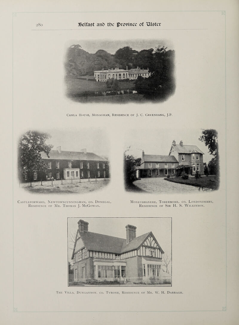 Camla House, Monaghan, Residence of J. C. Grkenbank, J.P. Castleforward, Residence N EWTOWNCUNNINGHAM, CO. DONEGAL, of Mr. Thomas J. McGowan. Moneyshanere, Residence Tobermore, co. Londonderry, of Sir H. S. Wilkinson. The Villa, Dungannon, co. Tyrone, Residence of Mr. \Y. H. Darragh.