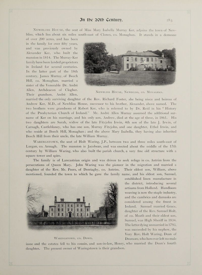 NEWBLISS House, the seat of Miss Mary Isabella Murray Ker, adjoins the town of New- bl iss, which lies about six miles south-east of Clones, co. Monaghan. It stands in a demesne of over 200 acres, and has been in the family for over fifty years, and was previously owned bv Alexander Ker, who built the mansion in 1814. The Murray-Ker family have been landed proprietors in Ireland for several centuries. In the latter part of the 18th century, James Murray, of Beech Hill. co. M onaghan, married a sister of the Venerable Dr. Andre Allen, Archdeacon of Clogher. Their grandson, Andre Allen, married the only surviving daughter of the Rev. Richard Foster, she being niece and heiress of Andrew Ker, M.D., of Newbliss House, successor to his brother, Alexander, above named. The two brothers were grandsons of Robert Ker, who is referred to by Dr. Reid in his “ History of the Presbyterian Church of Ireland.” Mr. Andre Allen Murray assumed the additional sur¬ name of Ker on his marriage, and his only son, Andrew, died at the age of three, in 1861. His two daughters are Sarah, widow of the late Fitzjohn Irwin, 4th son of the late J. Irwin, of Carnagh, Castleblaney, who has one son, Murray Fitzjohn, and one daughter, Ethel Irwin, and who reside at Beech Hill, Monaghan ; and the above Mary Isabella, they having also inherited Beech Hill from their uncle, the late William Murray. WARINGSTOWN, the seat of Holt Waring, J.P., between two and three miles south-east of Lurgan, co. Armagh. The mansion is Jacobean, and was erected about the middle of the 17th century by William Waring, who also built the parish church, a very hue old structure with a square tower and spire. The family is of Lancastrian origin and was driven to seek refuge in co. Antrim from the persecutions of Queen Mary. John Waring was the pioneer in the migration and married a daughter of the Rev. Mr. Peers, of Derriaghy, co. Antrim. Their eldest son, William, above mentioned, founded the town to which he gave the family name, and his eldest son, Samuel, established linen manufacture in the district, introducing several artisans from Holland. Handloom weaving is now the staple industry, and the cambrics and damasks are considered among the finest in Ireland. Samuel married Grace, daughter of the Rev. Samuel Holt, of co. Meath and their eldest son, Samuel, was High Sheriff in 1834. The latter dying unmarried in 1793, was succeeded by his nephew, the Very Rev. Holt Waring, Dean of Dromore, who how ever left no male issue and the estates fell to his cousin, and son-in-law, Henry, who married the Dean’s fourth daughter. The present ow ner of Waringstown is their grandson. V^- a W: rsap fag* . A mmmm i P, 11 ft 1 f a] [ f |L » si Ilf 1st 1 i 1 t ^ ri . JL . 1 1 II : rr yy .'.*7x4 .?+**+*■ Waringstown, co. Down.