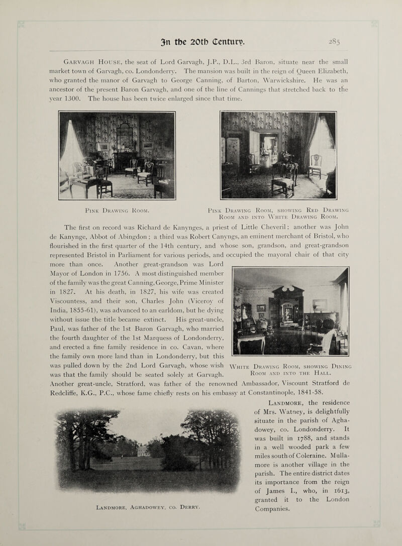 Garvagh House, the seat of Lord Garvagh, J.P., U.L., 3rd Baron, situate near the small market town of Garvagh, co. Londonderry. The mansion was built in the reign of Queen Elizabeth, who granted the manor of Garvagh to George Canning, of Barton, Warwickshire. He was an ancestor of the present Baron Garvagh, and one of the line of Cannings that stretched back to the year 1300. The house has been twice enlarged since that time. Pink Drawing Room. Pink Drawing Room, showing Red Drawing Room and into White Drawing Room. The first on record was Richard de Kanynges, a priest of Little Cheveril; another was John de Kanynge, .Abbot of Abingdon ; a third was Robert Canyngs, an eminent merchant of Bristol, who flourished in the first quarter of the 14th century, and whose son, grandson, and great-grandson represented Bristol in Parliament for various periods, and occupied the mayoral chair of that city more than once. Another great-grandson was Lord Mayor of London in 1756. A most distinguished member of the family was the great Canning, George, Prime Minister in 1827. At his death, in 1827, his wife was created Viscountess, and their son, Charles John (Viceroy of India, 1855-61), was advanced to an earldom, but he dying without issue the title became extinct. His great-uncle, Paul, was father of the 1st Baron Garvagh, who married the fourth daughter of the 1st Marquess of Londonderry, and erected a fine family residence in co. Cavan, where the family own more land than in Londonderry, but this was pulled down by the 2nd Lord Garvagh, whose wish was that the family should be seated solely at Garvagh. W hite Drawing Room, showing Dining Room and into the Hall. Another great-uncle, Stratford, was father of the renowned Ambassador, \ iscount Stratford de Redcliffe, K.G., P.C., whose fame chiefly rests on his embassy at Constantinople, 1841-58. Landmore, Aghadowey, co. Derry. Landmore, the residence of Mrs. Watney, is delightfully situate in the parish of Agha¬ dowey, co. Londonderry. It was built in 1788, and stands in a well wooded park a few miles south of Coleraine. Mulla- more is another village in the parish. The entire district dates its importance from the reign of James I., who, in 1613, granted it to the London Companies.