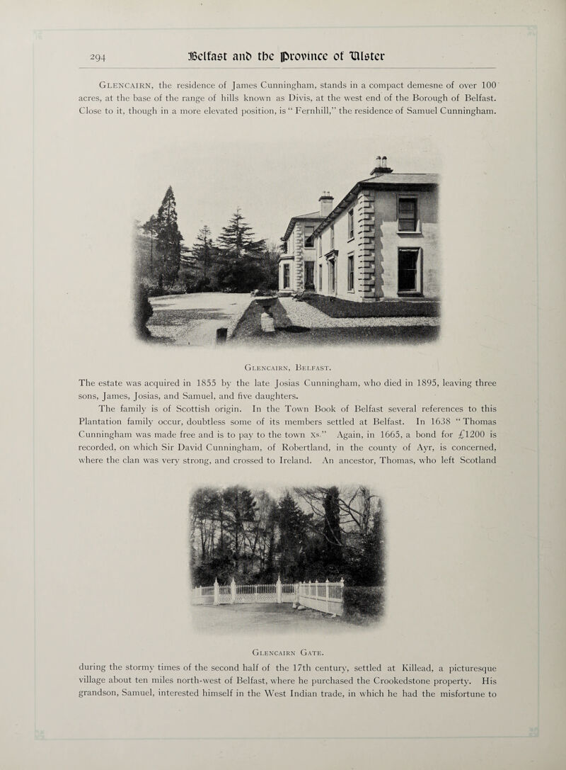 Glencairn, the residence of James Cunningham, stands in a compact demesne of over 100 acres, at the base of the range of hills known as Divis, at the west end of the Borough of Belfast. Close to it, though in a more elevated position, is “ Fernhill,” the residence of Samuel Cunningham. Glencairn, Belfast. The estate was acquired in 1855 by the late Josias Cunningham, who died in 1895, leaving three sons, James, Josias, and Samuel, and five daughters. The family is of Scottish origin. In the Town Book of Belfast several references to this Plantation family occur, doubtless some of its members settled at Belfast. In 1638 “Thomas Cunningham was made free and is to pay to the town xs.” Again, in 1665, a bond for £1200 is recorded, on which Sir David Cunningham, of Robertland, in the county of Ayr, is concerned, where the clan was very strong, and crossed to Ireland. An ancestor, Thomas, who left Scotland Glencairn Gate. during the stormy times of the second half of the 17th century, settled at Killead, a picturesque village about ten miles north-west of Belfast, where he purchased the Crookedstone property. His grandson, Samuel, interested himself in the West Indian trade, in which he had the misfortune to