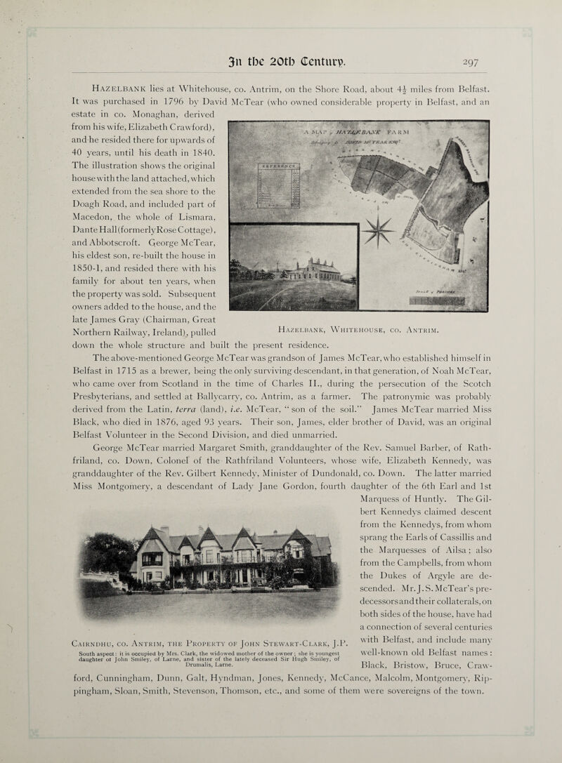 /Mym Af t TK*\Jt Hazelbank lies at Whitehouse, co. Antrim, on the Shore Road, about 4^ miles from Belfast. It was purchased in 1796 by David McTear (who owned considerable property in Belfast, and an estate in co. Monaghan, derived from his wife, Elizabeth Crawford), and he resided there for upwards of 40 years, until his death in 1840. The illustration shows the original house with the land attached, which extended from the sea shore to the Doagh Road, and included part of Macedon, the whole of Lismara, Dante Hall (formerly Rose Cottage), and Abbotscroft. George McTear, his eldest son, re-built the house in 1850-1, and resided there with his family for about ten years, when the property was sold. Subsequent owners added to the house, and the late James Gray (Chairman, Great Northern Railway, Ireland), pulled H AZELBANK, WHITEHOUSE, CO. ANTRIM. down the whole structure and built the present residence. The above-mentioned George McTear was grandson of James McTear, who established himself in Belfast in 1715 as a brewer, being the only surviving descendant, in that generation, of Noah McTear, who came over from Scotland in the time of Charles II., during the persecution of the Scotch Presbyterians, and settled at Ballycarry, co. Antrim, as a farmer. The patronymic was probably derived from the Latin, terra (land), i.e. McTear, “son of the soil.” James McTear married Miss Black, who died in 1876, aged 93 years. Their son, James, elder brother of David, was an original Belfast Volunteer in the Second Division, and died unmarried. George McTear married Margaret Smith, granddaughter of the Rev. Samuel Barber, of Rath- friland, co. Down, Colonel of the Rathfriland Volunteers, whose wife, Elizabeth Kennedy, was granddaughter of the Rev. Gilbert Kennedy, Minister of Dundonald, co. Down. The latter married Miss Montgomery, a descendant of Lady Jane Gordon, fourth daughter of the 6th Earl and 1st Marquess of Huntly. The Gil¬ bert Kennedys claimed descent from the Kennedys, from whom sprang the Earls of Cassillis and the Marquesses of Ailsa; also from the Campbells, from whom the Dukes of Argyle are de¬ scended. Mr. J.S. McTear’s pre¬ decessors and their collaterals, on both sides of the house, have had a connection of several centuries with Belfast, and include many well-known old Belfast names : Black, Bristow, Bruce, Craw¬ ford, Cunningham, Dunn, Galt, Hyndman, Jones, Kennedy, McCance, Malcolm, Montgomery, Rip- pingham, Sloan, Smith, Stevenson, Thomson, etc., and some of them were sovereigns of the town. Cairndhu, co. Antrim, the Property of John Stewart-Clark, J.P. South aspect: it is occupied by Mrs. Clark, the widowed mother of the owner ; she is youngest daughter ot John Smiley, of Larne, and sister of the lately deceased Sir Hugh Smiley, of Drumalis, Larne.