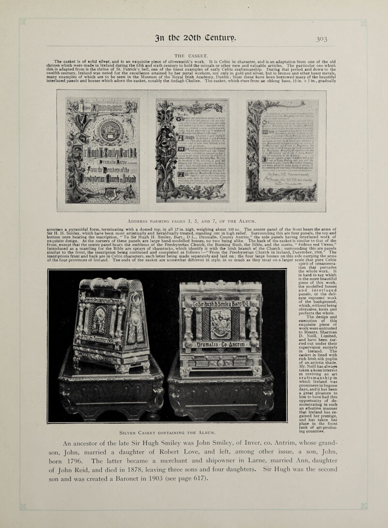 THE CASKET. The casket is of solid silver, and is an exquisite piece of silversmith’s work. It is Celtic in character, and is an adaptation from one of the old shrines which were made in Ireland during the fifth and sixth century to hold the missals or other rare and valuable articles. The particular one which this is adapted from is the shrine of St. Patrick's bell, one of the finest examples of early Celtic craftsmanship. During that period and down to the twelfth century, Ireland was noted for the excellence attained by her metal workers, not only in gold and silver, but in bronze and other baser metals, many examples of which are to be seen in the Museum of the Royal Irish Academy, Dublin ; from these have been borrowed many of the beautiful interlaced panels and bosses which adorn the casket, notably the Ardagh Chalice. The casket, which rises from an oblong base, 15 in. x 7 in., gradually j ■ffW* •■autttres;-*'? rb.vc-.T ia ; tm *>* ' - -r a?.? -}fzn. a sr* 3 a f fg 4bM.rUWh?/'*,* **. raistf- : ■ f> . - ■ , ' fnruu' .U; tPKKhs’a ;a ;tug$ji?9d£ir# inn-wT* iSprfriatV: fa ».v , • d • . ar-iir jr-i UuUip i- *.'st'tfz'.w 'mmk utm g&m wrt tax in. jobs pr‘oi»ar ?/»-;? tjih.T 'itt; «;:?*< gr *'$?>*#• ^ •fjhffl i-RUi«.f»XvTaara54feK8is^arag wmi»7* BSi S>»IS .' .-.3: ‘-CZtiXTt v.ts a Ut$e r-si-n^afifE.r/ijiuntiui, dial i! .vserfra i&f■ prwfipii rf Ijtf&ts.-h&s&s Kjtfe A*fvjsHa*fwu. ‘During ia/ prpftr/vf »f ajjiMag.at j&zr pips nsJisr-T-n ss? gpa »;sa - rtofk us* iiss i»Ui> c prss «*:*• is* sifft watte# .• vb-i.-bbT jf on; gif4»T h^dr.? ail zlckha'j-' •y# nS ES^s-.f.T At-ft-n:.®#rr 291 atsSf ‘djl/ar .^«|? ?a< i4fg>- .'.ssitag iiabf a»Su-h &$£ «wr rfe>TS,|ii*5 .-ax? In « /r.r rsrfte# ca SiZ'-.j *d*i-; * bti.'f rM^ Address forming pages 3, 5, and 7, of the Album. assumes a pyramidal form, terminating with a domed top, in all 17 in. high, weighing about 300 oz. The centre panel of the front bears the arms of Sir H. H. Smiley, which have been most artistically and heraldically treated, standing out in high relief. Surrounding this are four panels, the top and bottom ones bearing the inscription, “To Sir Hugh H. Smiley, Bart., D.L., Drumalis, County Antrim,” the side panels having interlaced work of exquisite design. At the corners of these panels are large hand-modelled bosses, no two being alike. The back of the casket is similar to that of the front, except that the centre panel bears the emblems of the Presbyterian Church, the Burning Bush, the Bible, and the motto, “ Ardens sed Virens.” Introduced as a mantling for the Bible are sprays of shamrocks, which identify it with the Irish branch ef the Church ; surrounding this are panels similar to the front, the inscription being continued and completed as follows:—“From the Presbyterian Church in Ireland, December, 1906.” The inscriptions front and back are in Celtic characters, each letter being made separately and laid on ; the four large bosses on this side carrying the arms of the four provinces of Ireland. Tne ends of the casket are somewhat different in style, in so much as they treat on a larger scale that pure Celtic spirit of ornamenta¬ tion that pervades the whole work. It is hard to say which is the more beautiful piece of this work, the modelled bosses and int erlaced panels, or the deli¬ cate repouss6 woik of the background, which, without being obtrusive, knits and perfects the whole. The design and execution of this exquisite piece of work were entrusted to Messrs. Sharman D. Neill, Limited, and have been car¬ ried out under their supervision entirely in Ireland. The casket is lined with rich Irish silk poplin of an artistic shade. Mr. Neill has always taken a keen interest in reviving an art craftsmanship in which Ireland was prominent in bygone days, and it has been a great pleasure to him to have had this opportunity of de¬ monstrating in such an effective manner that Ireland has re¬ gained her prestige, and has taken her place in the front rank of art-produc- Silver Casket containing the Album. ing countries. An ancestor of the late Sir Hugh Smiley was John Smiley, of Inver, co. Antrim, whose grand¬ son, John, married a daughter of Robert Love, and left, among other issue, a son, John, born 1796. The latter became a merchant and shipowner in Larne, married Ann, daughter of John Reid, and died in 1878, leaving three sons and four daughters. Sir Hugh was the second son and was created a Baronet in 1903 (see page 617).