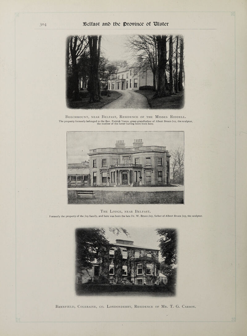 The property formerly belonged to the Rev. Patrick Vance, great-grandfather of Albert Bruce-Joy, the sculptor, the mother of the latter having been born here. The Lodge, near Belfast. Formerly the property of the Joy family, and here was born the late Dr. W. Bruce-Joy, father of Albert Bruce Joy, the sculptor. Belfast, Residence of the Misses Riddell. Beechmount, near Bannfield, Coleraine, co. Londonderry, Residence of Mr. T. G. Carson.