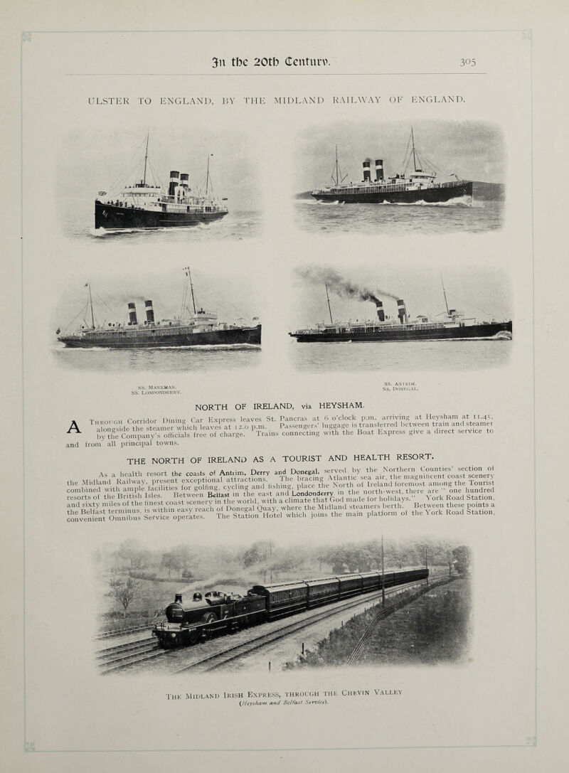 ULSTER TO ENGLAND, BY THE MIDLAND RAILWAY OF ENGLAND. SS. Manxman. SS. LONDONDERRY. SS. AN TRIM, ss. Donegal. NORTH OF IRELAND, via HEYSHAM- A and Through Corridor Dining Car Express leaves St. Pancras at alongside the steamer which leaves at 12.0 p.m. Passenger by the Company’s officials free of charge. 1 rains connecting from' all principal towns. 6 o’clock p.m. arriving at Heysham at 11.45, luggage is transferred between train and steamer with the Boat Express give a direct service to THE NORTH OF IRELAND AS A TOURIST AND HEALTH RESORT. combined with ample iacinnes gu o> j . & o i?. m fi,P north-west there are one hundred * „t Ri-itish Lips Between Beltast in the east and Londonderry m rne uui ui ,>, ■ ,,  , „ lc.,,- resorts of the Britisn isles. oeiwee dcu<im ... (4nfi made for holidays. York Road Station, and sixty miles of the wh ”heberth! Between these points a convenient Omn^s Th^lte^HoIil which join, the main platform of the York Road Stat.on, The Midland Irish Express, through the Chevin (,Heysham and Belfast Service). Valley
