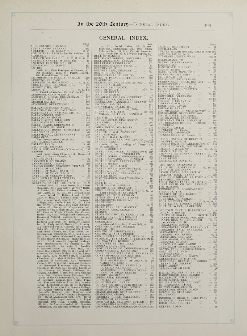 3n tbe 20tb Century—General Index. GENERAL INDEX. PAGE ABERDELGHY, LAMBE.G .720 ABBEVLANDS, BELFAST .243 ADELPHI CLUB, BELFAST ... 97,98 AGE OF THE HEROES: Red Br. Knights 28 AG KI CO LA ... ... ... ... 32 AILEACH, GRIANAN 20 25, 27, 35, 48, 55 ANCIENT ANNALS OF ULSTER ... 25 ANCIENT ULSTER, MAP OF ... 6 ANNALONG, CO. DOWN .155 ANTRIM ... ... ... ... 139 Castle, 192; First Presbyterian Church, 140; Old Meeting House, 49; Parish Church, 140; Round Tower, 33, 140 ARCHBISHOP'S PALACE, ARMAGH 210 ARDOYNE, BELFAST 254 ARD-RIGH OR HIGH KING ... 32,36,47 ARDS HOUSE. CLONDAHORKY ... 253 ARGORY (THE; MOY.214 ARMAGH ... ... ... 43,47,138 St. Patrick's Cathedral, 118 ; R.C. do. 139 ASHBROOK CLONDERMOT ... ... 241 ASHFIELD LODGE, DRUMLOGAN ... 207 AUGHENTAINE CASTLE .. ... 247 AUGHER CASTLE .289 AVONMORE. DERRYVOLG1E.204 BALLYARDS HOUSE, ARMAQH ... 276 BALLYBAY HOUSE, BALLYBAY ... 223 BALLYCASTLE, AND R.C. CHURCH 141 BALLYCONNELL HOUSE .203 BALLYDUGAN HOUSE 268 BALLYEDMOND, KILLOWEN ... 244 BALLYGAWLEY PARK ... ... 299 BALLYGOLAND, GREENCASTLE 287 BALLYLECK, KILMORE ... .. 252 BALLYLOUGH HOUSE, BUSHMILLS 270 BALLYM ACARRE1 69 BALLYMACOOL, LETTERKENNY ... 227 BALLYMENA 141 West Presbyterian Church, 141 BALLYMENA CASTLE ... ... 301 BALLYSHANNON . 25, 263 BAI.LYWALTER PARK 193 BANBRIDGE, and Fleming's Observatory 142 BANGOR ... ... ... ... 70 First Presbyterian Church, 143 ; Homes of Rest. 47 ; Parish Church, 143 BANGOR CASTLE .199 BANNFIELD, COLERAINE .304 BARNAGEEHA, BELFAST .288 BARONS COURT, NEWTOWNSTEWART 186 BATTLE OF ANTRIM 88 BATTLE OF MAGH RATH . 44 BATTLE OF MOYTURAGH ... 26 BATTLE OF YELLOW FORD ... 63 BEARDIVILLE, BALLYWILLIN ... 203 BEECHMOUNT, BELFAST .304 BELFAST, CAPITAL OF ULSTER... 69,75 Ancient Ford, 79; Ann Street, 78; Albert Memorial, 121; Assembly Hall, 92 ; “Battle of Antrim,” 88; Belfast Academy, 91; Bel¬ fast Castle, 72 , 77, 101, 185 ; Belfast from Croniac Wood, 84 ; Belfast Lough, 69, 82 ; Chart of ditto, 70 ; Belfast Medical Society, 180; Belmont Presb. Church, 117 ; Campbell College, 119; Castle Place, 95, 109; Cave Hill, 69, 99; City Hall, 102; Civic Adminis¬ tration, 105 ; History 102 ; Corporation, 102 ; Address to King William 1II.,83; Court House, 127; Crescent Presb. Church, 116; Custom House, 107, 126 ; Distinguished Natives, 96 ; Dominant Natural Features, 99 ; Donegal! Place, 110, 111; Street, 85; Square, 111; Dufterin Memorial, 128; Duncairn Church Int., 24 ; Early Art, 97; History, 71 ; Printing, 92 ; Elmwood Presb. Church, 125 ; Felling Oaks (1611)., 77; Fever Hospital, 178 ; Fisher- wick Presb. Church, 118; Gas Works, 107 ; Government Institutions, 107; Grand Citadel (1651), 79 ; Harbour (Coloured Frontispiece), 69, 126; Hearts of Steel, 85 ; High Street, 78, 86,103; Hill of Caves, 99 ; Imperial Buildings, 109; Incorporation, 76; Intellectual Ad¬ vancement, 89; Irish Septs, 72; Landing of Edward Bruce, 72 ; Linen Hall, 171 ; Linen Hall Library, Old, 90, 91 ; Local Gov¬ ernment, 106; Long Bridge (1829), 76 ; Lying- in-Hospital, 178; McArt's Fort, 99 ; Madigan Chambers, 109 ; Map of Belfast (1799), 100; Members of Parliament, 105; Mettiodist College, 119; Municipal Technical Institute, 114; Municipal Tramways, 106; Museum, Objects of Interest, 123 ; Notable Events ot 18th Century, 86; Ocean Buildings, 88; Original Charters, Maces, etc., 104; Ormeau Park, 106; Parliamentary Divisions, 105: Period of the Commonwealth, 80; Pioneers of Industrial Progress, 122; Police Force 106; Port and Harbour Trust, 107; Presby¬ terian Theological College, 119; H.M. Prison, 93 ; Public Library, 90, 113 ; Queen's College, 120; Queen Victoria Statue, ill; Registrar General’s Returns, 106; Robinson and Cleaver’s, 87 ; Roll of Honorary Burgesses, 104; Royal Academical Inst., 119; Royal Academy, 119; Royal Avenue, 110; Royal Hospital, 180; Royal Victoria Hospital, 117,184; St. Ann's Cathedral, 115 ; Scottish Occupation, 76; Scottish Provident Institu- PAGE tion, 103; Social Habits, 127; Streets, Buildings, Institutions, etc., 108; Ulster Reform Club, 114, 115; Victoria Barracks, 108; Volunteers, 85, 87; Water Supply, 107. BELL OF BANGOR ... ... 45,65 BELLAMONT FOREST, COOTEHILI. ... 274 BELLARENA, MAGILLIGAN.265 BELLEISLE, LISBELLAW .207 BELLEEK. SALMON TROW. 61 BELTRIM CASTLE .249 BELVOIR PARK, BELFAST ... ... 194 BENBURB CASTLE . 59 BISHOP’S PALACE, CULTRA ... 210 BISHOP’S PALACE, LETTERKENNY 210 BLACKHEAD ... ... ... 61 BLESSINGBOURNE, FIVEMILETOWN... 238 BOOK OF ARMAGH . 44 BOOK OF BALLYMOTE . 35 BOOK OF HOWTH . 49, 51, 57 BOOK OF KELLS . 44 BOOK OF RIGHTS . 3 BOOM HALL, CO. LONDONDERRY . 297 BREEZEMOUNT, COLERAINE.240 BROOKLANDS, ANNADALE, BELFAST 272 BROWNE, SAMUEL, M.D.181 BROWNHALL, BALLINTRA ... 211 BUNCRANA CASTLE, 216; Mills ... 145 307, 308 47 BURNS, G. & J„ LTD. BUNGLASS CLIFF, CO. DONEGAL CABIN HILL, KNOCK 260 CABRA CASTLE, KINGSCOURT ... 275 CAIRNDHU, LARNE ... ... 297 CAIRNS, LORD ... ... ... 65 CAMLA HOUSE, MONAGHAN ... 280 CAMLIN, BELLEEK ... 232 CARLETON, WM, NOVELIST ... 67 CARLINGFORD ... ... . . 38 CARLTON HALL, NOTTS. ... 214 CARRICK BLACKER, PORTADOWN ... 231 CARRICKFERGUS ... 51, 53, 70, 82 Castle, 22, 70; Landing of Thurot, 85; St. Nicholas, 89 CARRICKMORE HALL .. ... 299 CASTLE ARCHDALE, IRVTNESTOWN 227 CASTLE COOLE, ENNISKILLEN ... 212 CASTLE DOBBS, CARRICKFERGUS 253 CASTLEFORWARD, CO. DONEGAL 280 CASTLE GROVE, LETTERKENNY ... 287 CASTLE IRVINE .242 CASTLEREAGH, LORD ... 65 CASTLE WARD, DOWNPATRICK ... 191 CASTLEWELLAN, CO DOWN ... 189 CASTLE WRAY, LETTERKENNY ... 290 CASTILE REOA 56 CAVANGARDEN, BALLYSHANNON 282 CAVAN ... ... 144 CAVE HILL 37, 59 CECIL MANOR, AUGHER .271 CHERRY HILL, BELFAST .276 CHICHESTER, SIR ARTHUR,72, 73, 77, 89, 102 Lord Edward, 76; Sir John, 72 CHRIST CHURCH, LURGAN.149 CITIES AND TYPICAL TOWNS 129 CLANDEBOYE, CO. DOWN ... 188 CLANDEBOY 70 CLANNABOY . 56, 62 CLARE PARK, BALLYCASTLE ... 261 CLOGHER PARK, CLOGHER 211 CLONES 234 CLONLEIGH HOUSE, CLONLEIGH ... 282 CLAUDY RIVER, CO. DONEGAL . 51 COLEBROOK, AGHALURCHER ... 245 COLERAINE ... ... ... ... 144 Academical Inst., 144; Town Hall, 144. COLUMBAN MISSIONARIES ... 42 COLLAS, THE 35 COMING OF CHRISTIANITY ... 38 COMMONWEALTH PERIOD 80 CON O’NEILL'S CASTLE, SITE OF. . 36 “CONGAL,” by SIR SAMUEL FERGUSON 16 CONNSWATER BRIDGE, 1603 ... 59 CONQUEST BY THE GAEL ... 26 CONWAY, DUNMURRY 272 COOLDERRY HOUSE, CARRICKMACROSS 256 COOLNAFRANKY, COOKSTOWN 269 COORING COLDSTREAM, AUS I RALIA 236 CON TEMPORARY BIOGRAPHIES — THE LORD LIEUTENANT . ... 9 THE ARCHBISHOP OF ARMAGH 10 CARDINAL LOGUE 11 MODERATOR OF ASSEMBLY ... 12 DUKE OF ABERCORN . 13 MARQUESS OF LONDONDERRY 14 EARL OF SHAFTESBURY ... 15 CORBY MacGILMORE” 100 CORNACASSA, KILMORE .259 COUNTESS OF BELFAS T ... ... 72 COUNTIES OF ULSTER . 17 COUNTY ANTRIM COURTHOUSE ... 108 COUNTY DOWN STAGHOUNDS ... 146 CRAIGAVON, STRANDTOWN ... 261 CRAIGDARRAGH, STRA ID ARRAN . . 276 CRAIGDUNN, CRAIGS. 265 CREBILLY HOUSE, BALLYCLUG . , 266 CRwVENAGH, CAPPAGH ... 254 CROM CASTLE, NEWTOWN BUTLER ... 197 CROMLECHS & MONUMENTS, 20, 22, 25, 157 CROWHILL.TARTARAGHAN, CO.ARMAGH 293 PAGE CROZIER MONUMENT 142 CUCHALLAIN 30 CULTRA MANOR HOUSE, HOLYWOOD 279 CUMING, JAMES. M.D. 182 CUT GLASS (ULSTER WARE! ... 80,81 DALRIADANS, THE 37 DANBY, BALLYSHANNON ... ... 263 DANES CAST 36 DANESFORT BELFAST ... ... 248 DANISH RAIDS ... ... ... 45 DARTREY, CO. MONAGHAN ... ... 200 DE GOURCI, SIR JOHN ... 49, 71 DE LACY, HUGH 51 DELAMONT, KILLYLEAGH ... ... 278 DERRYVOLGIIi HOUSE, BELFAST ... 236 DESCRIPTION OF ULSTER ... ... 17 DISCOVERY OF IRELAND ... 32 DISTINGUISHED NATIVES ... 96 DONEGAL ... ... ... 145 DONEGALL, EARL OF ... 84, 101 DOWNHILL, COLERAINE .221 DOWNPATRICK 49, 145 DRENAGH, LIMAVADY ... ... 203 DRENNAN, WM. M.D. ... 177 DROMKEEN, CAVAN ... ... 257 DRUMALIS, LARNE ... ... ... 302 DRUMBANAGHER NEAR NEWRY ... 246 DRUMCAIRNE, S1EWARTSTOWN ... 195 DRUM HOUSE, DRUMbEG ... 252 DRUMNASOLE. CARNLOUGH ... 291 DRUMRANE VILLA, LIMAVADY ... 240 DRUMREASKE HOUSE, KILMORE ... 262 DUNDRUM ... ... ... ... 50 DUNDRUM CASTLE . 27, 60 DUNLUCE 37; Castle 30 DUNMORE, CARRIGANS ... ... 226 DUNSEVERICK, 57; Castle . 26 EARLY HISTORY OF BELFAST ... 71 EDENFEL, OMAGH ... ... ... 291 EDUCATIONAL ESTABLISHMENTS 118 ELEPHANT ROCK, PORTRUSH ... 52 EMANIA, PALACE OF ... 25, 28, 35 EMANIA, TALES OF ... ... 29 EMINENT NATIVES OF ULSTER ... 65 ENNISKILLEN . 146, 147 ERNE RIVER 24 ERRIGAL, CO DONEGAL ... ... 43 FAIR HEAD, BALLYCASTLE ... ... 34 FAILY HILL, ROSTREVOR 162, 163, 233 FARNHAM. CO. CAVAN ... ... 193 FAVOR ROYAL, AUCHNACLOY 223 FELLOWS HALL, TYNAN .229 FERGUSON, SIRSAM UEL, POET 16, 35,66, 71 FERNHILL, BELFAST ... ... 295 FIRST INHABITANTS OF ULSTER ... 20 FIRST PRESB. CHURCH, LURGAN ... 149 FIN MacCOOL ... ... ... 33 FINNEBROGUE, DOWNPATRICK ... ;90 FIRBOLGS, THE . 26 “FLIGHT OF THE EARLS”. 64 FOMORIANS, THE 25 FORKHILL, CO. ARMAGH ... ... 254 FOUR MASTERS, THE 27,28,41,44,56 FORT JAMES, LONDONDERRY ... 244 FORT STEWART, RAMELTON ... 247 GALGORM CASTLE, BALLYMENA ... 279 GARVAGH HOUSE ... 285 GIANT’S CAUSEWAY ... FRONTISPIECE GIANT’S HEAD ROCK, PORTRUSH ... 57 GIANT’S RING AND CROMLECH 22, 23 GLASLOUGH HOUSE 213 GLENALTANS, KNOCK ... ... 260 GLENA-MOYLE LODGE, LEARMOUNT 274 GLENARIFF FALL, PARK.vIORE ... 32 GLENARIFFE LODGE ... ... 266 GLENARM, CO. ANTRIM ... 18, 19 GLENCAIRN, BELFAST .294 GLENDARAGtl, KILLEAD .. 213 GLENGYLE, BELFAST ... ... 222 GLENOE VILLAGE, LARNE ... ... 43 GLENVEAGH CASTLE, GARTAN, ... 277 GLYNN PARK, CARRICKFERGUS ... 24« GOLD IN IRELAND • 24 GOSFORD CASTLE ... ... ... 218 GREENCASTLE, CO. DOWN ... 157 GREENFIELD, STRABANE ... 24q GREENHALL BLEACHING WORKS 176 GREENVILLE, BELFAST .264 GREY ABBEY ... ... 51,206 GRIANAN OF AILEACH ... ... jjjf HAMILTON, MRS ELIZABETH ... 96 HARRYBROOK, TANDERAGEE ... 220 HAZELBANK, WHITEABBEY ... 298 HEARTS OF STEEL 85 HELEN’S TOWER, BELFAST 70, 101 HILLSBOROUGH FORT . 37 HILTON PARK, CLONES .234 HOLESTONE HOUSE, DOAGH ... 230 HOLY HILL, STRABANE ... ... 241 HOLYWOOD ... ... ... 71 INISHOWEN HEAD, 28; SALT PANS ... 29 INISRATH, LISNASKEA ... ... 257 IRISH HARP SOCIETY ... ... 89 KELVIN, LORD 66