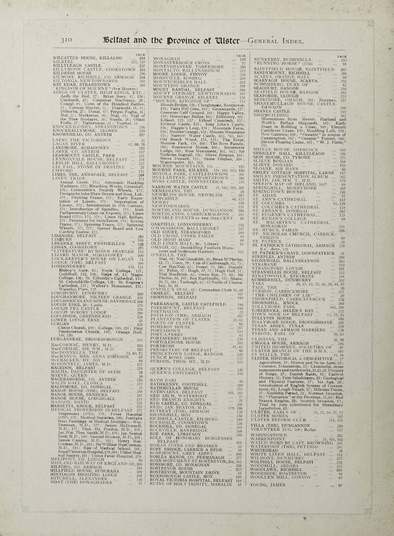 3io Belfast ant) tbc province Of 'Ulster—1General Index. PAGE KILCATTEN HOUSE, KILLALOO ... 284 KILKEEL ... ... 155, 157 KILLYLEAGH CASTLE 237 KILLYMOON CASTLE, COOKSTOWN 202 KILDRESS HOUSE . 296 KILMORE, R1CHHILL, CO. ARMAGH 224 KILTONGA, NEWTOWNARDS ... 292 KIN EDAR, STRANDTOWN ... .204 KINGDOM OF MOURNE” (S»e Mourne) KINGS OF ULSTER, HIGH KINGS, ETC.: Aedh the Red, 27; Brian Born, 47, 156; Cimbaeth, 27; Concubar MacNessa, 28; Congal, 44 ; Conn of the Hundred Battles, 33 ; Cormac MacArt, 33 ; Diarmuid, 41, 43; Dithorba, 27; Donal, 47; Fergus Fogha, 36; Mai, 33; Murkertac, 46; Nial, 45; Nial of the Nine Hostages, 36; Nuada, 26; Ollam Fodla, 27 ; Tiehernmas, 27 : Tuathal, 33. KNOCKNAGONEV, STRANDTOWN ... 296 KNOCKBALLYMORE, CLONES 229 KNOWEHEAD, CO. ANTRIM ... 287 LAERY THE VICTORIOUS . 31 LAGAN RIVER ... ... 42, 69, 76 LANDMORE, AGHADOVVEY ... 285 LARNE. CO. ANTRIM .. 147 LEARMOUNT CASTLE, PARK 251 LENNOXVALE HOUSE, BELFAST 258 LESLIE HILL, BALLYMONEV 235 LIA FAIL, STONE OF DESTINY .. 37 LIFFORD 152 LIMES, THE, ANNADALE, BELFAST ^64 LINEN TRADE ... 171 Annual Grant, 173; Automatic Hackling Machines, 172; Bleaching Works, Greenhall, 176; Crommelin’s Picardy Wheels, 171; Designs by John Shaw Brown and Sons, Ltd.’ 174; Drawing Frame, 173; Early Expor¬ tation of Linens, 171 ; Importation of Looms, 172; Introduction in 17th Century, 171; Introduction of Spindles, 174 ; Irish Parliamentary Grant on Exports, 173; Linen Board (1711), 172, 174; Linen Hall, Belfast, 171; Premiums for Installation, 174 ; Roving Frame, 173 ; Spinning Frame, 173 ; Spinning Wheels, 172, 175 ; .Spread Board and Tow Carding Engine, 172. LISANORE, BELFAST. 264 LISBURN .  ns LISGOOLE ABBEY, FNNISKILLFN ’ 226 LISSAN, COOKSTOWN ... 273 “LITERATURE” BY MISS R PRAEGER 112 LIZARD MANOR, AGHADOWEY 199 LOCK-KEEPER'S HOUSE ON LAGAN 71 LODGE (THE). BELFAST ... 304 LONDONDERRY ... ... 129, 131 Bishop's Gate, 63; Foyle College, 137; Guildhall, 132, 138; Siege of, 13; Magee College, 136; St. Columba's Cathedral, 135; St. Columbkille College, 138; St. Eugene’s Cathedral, 135; Walker’s Monument, 133; Waterloo P'ace, 137. LONGHURST, DUNMURRY ... 200 LOUGHANMORE, NILTEEN GRANGE 259 l.OUGHBRICKLAND HOUSE, BAN BRIDGE 266 LOUGH ESKE, 50; Castle ... 278 LOUGH FEA CASTLE -?3i LOUGH Mr-RORY LODGE 299 LOUGHSIDE, GREENISLAND . ' 228 LOWER LOUGH ERNE 24 LURGAN ... ... ... ... 129 Christ Church, 149 ; College, 149, 151; First Presbyterian Church, 149; Orange Hall, 149, 150. LURGAN BRAE, BROOKBOROUGH ... 243 53, NSON H MacCOKMAC, henry, m.d. MacCORMAC, sir wm, m.d MacDONNELLS, the MacMANUS, MRS. ANNA JOH McCracken, hy. joy Mcdonnei.l. james, m.d. MACEDON, BELFAST ... MACHA, DAUGHTER OF AE MAEVE, QUEEN MAGERAMORNE, CO. ANTRUV MALIN HALL, CI.ONCA MALINMORE, CO. DONEGAL MANOR HOUSE (THE), BELFASJ MANOR HOUSE, BENBURB MANOR HOUSE, LOUGHGALL MANSON. DAVID MARIETTA, KNOCK, BELFAST MEDICAL PROFESSION IN BELFAST Dispensary (1792), 178; Fever Hospita (1797). 178; Medical Societies, 180; Portrait: from Paintings in Medical Institute :—Wm Drennan, M.D., 177; James McDonnell M.D., 177; Thos. Hy. Purdon, M.D, 178 Jas.Wm. Thos. Smith, M.D., 179; Jas. Seatot Reid, M.D., 180; Samuel Browne, M.D., 181 James Cuming. M.D., 182; Henry Mac Cormac, M.D., 183 ; Sir William MaeCormac M.D., 183; Rise of Medical School, 181 RoyalVictorian Hospital,178,184; Ulster Med ical Society, 181 ; LTnion Fever Hospital, 179 MF.LIFONT, CO. LOUGH ... 5 MIDLAND RAILWAY OF ENGLAND 305, 30 . 183 . 183 60, 72 67 88 177 270 216 215 35 288 261 271 122 272 177 MILFORD, CO. ARMAGH MILLFIELD HOUSE, BUNCRANA MINTIAGHS SHOOTING LODGE MITCHELL, ALEXANDER . MOAT (THE) DONAGHADEE 284 301 PAGE MONAGHAN . 150 MONASTERBOICE CROSS ... 52 MONF.YSHANERE, TOBERMORE ... 280 MONTALTO, BALLYNAHINCH ... 215 MOORE LODGE, FINVOY ... 238 MOSSVILLE, ROSBEG ... ... 205 MOUNTCHARLES HALL ... 265 MOUNTJOY GRANGE 198 MOUNT RANDAL, BELFAST ... 204 MOUNT STEWART, NEWTOWNARDS 187 MOURNE GRANGE, KILKEEL ... 158 “MOURNE, KINGDOM OF”.153 Bloody Bridge, 156; Cloughmore, Rosstrevor, 159; Fairy Hill Glen, 162; Greencastle, 157; Greenore Golf Ground, 164; Happy Valley, 159; Hermitage Budge. 162; Kilbroney, 161: Kilkeel, 155, 157; Kilkeel Cromlech, 157; Kivitear Castle, 155; King John’s Castle, 156; Maggie’s Leap, 154 ; Mountain Farm, 156; MourneGrange, 158; Mourne Mountains 153; Narrow Water Castle, 162, '63, 164; Old Beech Wood, 154, 155; The River, Mourne Park, 154, 160; The Ross Family, 160; Rosstrevor House, 160; Rosstrevor Lodge, 160; Ross Monument, 161, 162; Sir Nicholas Bagnall, 156; Slieve Bingian, 164; Slieve Donard, 153; Stone Ditches, 164; Warrenpoint, 161, 162. MOURNE MOUNTAINS, 153.153 MOURNE PARK, KILKEEL 154. 160, 163, 190 MOYOLA PARK, CASTLKDAWSON ... 301 MULLANTEAN, STEWARTSTOWN . . 286 MYRA CASTLE, DOWNPATRICK ... 219 NARROW WATER CASTLE 31, 163, 164, 205 NEMEDIANS, THE ... 26 NEWBLTSS HOUSE, NEWBLISS 283 NEWCASTLE . 40 153 NEWRY 150 NEWTOWNARDS ... 151 NORTHLAND HOUSE, DUNGANNON 196 NORTHLANDS, CARRICKMACROSS ... 293 NOTABLE EVENTS of the 18th CENT. 86 OAKFIELD. LONDONDERRY.256 O’HARABROOK, BALLYMONEY ... 257 OLD COURT, STRANGFORD ... 209 OLD CROSS, UPPER FAHAN 48 OLD IRISH HARP . 89 OLD LINEN HALL, 90; Library ... 91 OMAGH, 152; Inniskilling Fusiliers Monu¬ ment and Seskinore Harriers ... .. 152 O’NEILLS, THE Nial, 49 ; Nial Glundubh, 46 ; Brian M’Phelim, 61, 73 ; Conn, 58; Con of Castlereagb, 62, 73 ; Con MacNial, 62; Donal, 53, 196; Donald, 58 ; Felim, 57; Hugh, 47, 72 ; Hugh Duff, 51 ; Nial MacBrian, 62; Owen Roe, 77, 80; Sir Phelim,80, 195; Ros Righbindhi, 153; Shane, 59, 72, 164 ; Turlough, 62 ; O'Neills of Clanna- boy, 56, 58. O’NFTLL’S SEAL, 68 ; Coronation Chair 56, 68 ORMEAU, BELFAST ... 107 ORMISTON, BELFAST .19s PARKANAUR, CASTLE CAULFIELD PARKMOUNT, BELFAST PARTHALON PAVII ION (1HK), ARMAGH ... PLANTATION OF ULSTER ... POETS OF ULSTER POMEROY HOUSE PORTA DOWN PORT-A-FERRY PORTAFERRY HOUSE PORTGLENONE HOUSE PORTRUSH PRESBYTERY OF BELFAST PRINCETOWN LODGE, BANGOR PUNCH BOWL (1690) ... PURDON, THOS. IJY., M.D. ... 246 ... 198 ... 25 ... 297 35, 65 ... 66 ... 217 ... 152 ... 45 ... 239 ... 205 45, 62 ... 80 ... 228 ... 123 ... 178 QUEEN’S COLLEGE, BELFAST 120 QUEEN’S UNIVERSITY .ng RATH DARI RATHKENNY, COOTEH1LL RATHMULLAN HOUSE RATHVARNA, BELFAST 104 RED ARCH, WATERFOOT RED BRANCH KNIGHTS RED CASTLE, CO. DONEGAL ... REID, JAS. SEATON, M.D. .. 179 RETREAT (THE), ARMAGH ... RHONEHILL, MOY RICHHILL CASTLE, KILMORE ROCKDALE, COOKSTOWN ROCKHILL, CO. DONEGAL ROCKVILLE, BAN BRIDGE ROE PARK, LIMAVADY ROLL OF HONORARY BURGESSES BELFAST . ROMAN COINS AND BRASSEiS ROPE BRIDGE, CARRICK A REDE ROSEMOUNT, GREY ABBEY ROSLEA MANOR, CO. FERMANAGH ... ROSS MONUMENT AT ROSTREVOR, 161 ROSSMORE, CO. MONAGHAN ROSTREVOR HOUSE ROSTREVOR, MOUNTAIN DRIVE ROXBOROUGH CASTLE, MOY. ROYAL VICTORIA HOSPITAL, BELFAST RUINS OF HOLY TRINITY, MARALIN 40 269 251 292 57 28 208 180 139 250 249 220 218 268 250 104 32 18 206 277 162 208 233 54 195 184 . 47 PAGE RUNKERRY, BUSHMILLS .212 “RUNNING HORSE” (1736) 94 SAINTEIELD HOUSE, SAINTFIELD 267 SANDYMOUNT, RICHHILL ... 288 SCARVA, ORANGE HALL ... 66 SCARVAGH HOUSE, SCARVA 252 SCHOMBERG, DUKE OF ... 82 SEACOURT, BANGOR ... . 216 SEAFIELD HOUSE, BANGOR 292 SEAFORDE, CLOUGH ... .255 SESKINORE, OMAGH, 281; Harriets, 281 SHANEMULLAGH HOUSE, CASTLK¬ DAWSON . . 298 SHANES CASTLE . 219 SHIPBUILDING .165 Illustrations from Messrs. Harland and Wolff's Belfast Shipyards, 165; Early Stage in Building a Liner, 168; Electric Cantilever Crane, 170; Moulding Loft, 170; New Gantries, 169; “Oceanic” in course of Construction, 167; “Oceanic” Funnel, 166; 200-ton Floating Crane, 165; “ W. J. Pirrie,” 170. SHINAN HOUSE, SHF.RCOCK ... 245 SHRIGLEY HALL, KILLYLEAGH ... 256 SION HOUSE, CO. TYRONE .273 SLIEVE BINGIAN .164 SLIEVE DONARD .153 SLOANE, SIR HANS ... 66 SMILEY COTTAGE HOSPITAL, LARNE 147 SMILEY PRESENTATION ALBUM ... 302 SMITH, JAS. WM. T., M.D. ... 179 SPEED'S MAP OF IRELAND, 1627 ... 64 SPRINGHILL, MONEYMORE ... 267 SPRINGTOWN HOUSE 24k ST. AI DAN ... ... ... . 42 ST. ANN’S CATHEDRAI.115 ST. COLUMBA . 41, 129 ST. COLUMBA’S CATHEDRAL ... 134 ST. ERNAN’S, DONEGAI.262 ST. EUGENE'S CATHEDRAL. 135 ST. EUNAN’S COLLEGE . 49 ST. MACARTEN'S CATHEDRAL, MONAGHAN ... ... ... 151 ST. MURUS, FAHAN ... 296 ST. NICHOLAS CHURCH, CARRICK- FERGUS . 89 ST. PATRICK. 38 ST. PATRICK’S CATHEDRAL, ARMAGH 138 R.C. ditto, 139 ST. PATRICK’S GRAVE, DOWNPATRICK 21 STEEPLES, ANTRIM .284 STONEWOLD, BALLYSHANNON ... 263 STRABANE . 152 STRANGFORD LOUGH ... ... 191 STRANMILLIS HOUSE, BELFAST 222 STRATH FOYLE, STRABANE ... 244 SUMMERHILL, DUNMURRY ... 202 TARA ... 26,27,32,35,36,39,44,47 TAIN, THE . 30 TERMON. CARRICKMORE ... ... 217 “THE CHILDREN OF I.IR” ... 29 THORN FIELD. CARRICKFERGUS ... 276 THORNHILL. KNOCK ... . 260 TOLLYMORE PARK ... 162,201 TORDEEVRA, HELEN'S BAY ... 222 TOWN KOOK OF BELFAST ... 73, 75,83 TULLYVIN HOUSE . 286 TULLYMORE LODGE, BROUGHSHANE 201 IYNAN ABBEY. TYNAN ... . 239 TYNAN AND ARMAGH HARRIERS . . 239 TYRONE, EARL OF ... ... 5S* 63 V 1 i r 1. 1 X , A ... ... JU, ty UMGOLA HOUSE, ARMAGH .256 UNITED IRISHMEN, SOCIETIES OF 87 ULSTER BRANCH OF THE B.M.A. ... 181 UI NIALLS, THE . 41,44 ULSTER, HISTORICAL X DESCRIPTIVE ... 17 Agriculture, 19; Bronze and Sti ne Ages, 23; Counties, Dimensions, 17; Cromlechs, stone monuments and earthworks,20,22,25; Dynasty of Kings, 27; Danish Raids, 45; Earliest History, 32; First Inhabitants, 20 ; Geological and Physical Features, 17; Ice Age, 20; Introduction of English System of Govern¬ ment, 65; Lough Neagh, 17; Milesian Times, 27; Neolithic Period, 22 ; Norman Invasion, 49; “ Plantation ” of the Province, 35, 65 ; Red Branch Knights, 28; Scottish Invasion, 53; Trial by Jury substituted for Hereditary Jurisd'ction. 65. ULSTER, EARI.S OF ... 51, 53, 54, 57, 72 ULSTER HOMES .185 ULSTER REFORM CLUB ... 114,115 VILLA (THE), DUNGANNON .280 VOLUNTEER JUG, 108; Badge ... 122 WARINGSTOWN .283 WARRENPOINT . 55, 161, 162 WATCH WORN BY CAPT. BROWNING 241 WATERFOOT (THE), PETTIGO ... 242 WHITEHEAD. 39 WHITE LINEN HALL, BELFAST ... 112 WILMONT, DUNMURRY ... ... 275 WOLFHILL HOUSE, BELFAS1 ... 236 WOODHILL, ARDARA ... 232 WOODLAWN, RICHHILL ... ... 268 WOODSIDE, ROSTREVOR ... ... 48 WOOLLEN MILL, CONVOY ... 67 YOUNG, JAMES 97