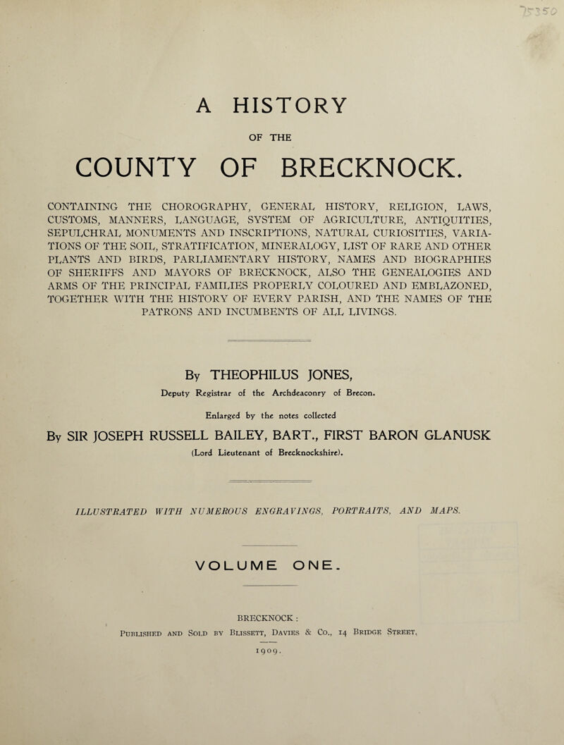 OF THE COUNTY OF BRECKNOCK. CONTAINING THE CHOROGRAPHY, GENERAL HISTORY, RELIGION, LAWS, CUSTOMS, MANNERS, LANGUAGE, SYSTEM OF AGRICULTURE, ANTIQUITIES, SEPULCHRAL MONUMENTS AND INSCRIPTIONS, NATURAL CURIOSITIES, VARIA¬ TIONS OF THE SOIL, STRATIFICATION, MINERALOGY, LIST OF RARE AND OTHER PLANTS AND BIRDS, PARLIAMENTARY HISTORY, NAMES AND BIOGRAPHIES OF SHERIFFS AND MAYORS OF BRECKNOCK, ALSO THE GENEALOGIES AND ARMS OF THE PRINCIPAL FAMILIES PROPERLY COLOURED AND EMBLAZONED, TOGETHER WITH THE HISTORY OF EVERY PARISH, AND THE NAMES OF THE PATRONS AND INCUMBENTS OF ALL LIVINGS. By THEOPHILUS JONES, Deputy Registrar of the Archdeaconry of Brecon. Enlarged by the notes collected By SIR JOSEPH RUSSELL BAILEY, BART., FIRST BARON GLANUSK (Lord Lieutenant of Brecknockshire). ILLUSTRATED WITH NUMEROUS ENGRAVINGS, PORTRAITS, AND MAPS. VOLUME ONE. BRECKNOCK: Published and Sold by Blissett, Davies & Co., 14 Bridge Street. 1909.