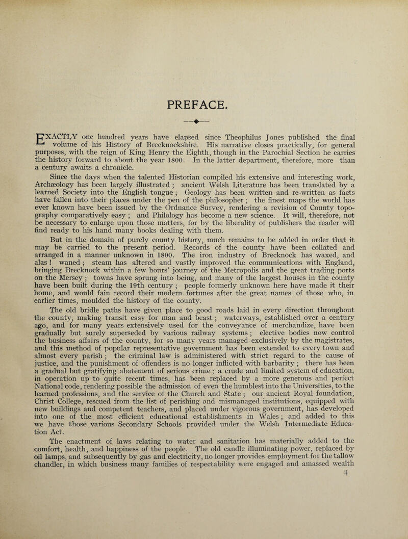 PREFACE. ‘pXACTlyY one hundred years have elapsed since Theophilus Jones published the final volume of his History of Brecknockshire. His narrative closes practically, for general purposes, with the reign of King Henry the Eighth, though in the Parochial Section he carries the history forward to about the year 1800. In the latter department, therefore, more than a century awaits a chronicle. Since the days when the talented Historian compiled his extensive and interesting work, Archaeology has been largely illustrated ; ancient Welsh literature has been translated by a learned Society into the English tongue ; Geology has been written and re-written as facts have fallen into their places under the pen of the philosopher ; the finest maps the world has ever known have been issued by the Ordnance Survey, rendering a revision of County topo¬ graphy comparatively easy ; and Philology has become a new science. It will, therefore, not be necessary to enlarge upon those matters, for by the liberality of publishers the reader will find ready to his hand many books dealing with them. But in the domain of purely county history, much remains to be added in order that it may be carried to the present period. Records of the county have been collated and arranged in a manner unknown in 1800. The iron industry of Brecknock has waxed, and alas ! waned ; steam has altered and vastly improved the communications with England, bringing Brecknock within a few hours’ journey of the Metropolis and the great trading ports on the Mersey ; towns have sprung into being, and many of the largest houses in the county have been built during the 19th century ; people formerly unknown here have made it their home, and would fain record their modern fortunes after the great names of those who, in earlier times, moulded the history of the county. The old bridle paths have given place to good roads laid in every direction throughout the county, making transit easy for man and beast; waterways, established over a century ago, and for many years extensively used for the conveyance of merchandize, have been gradually but surely superseded by various railway systems ; elective bodies now control the business affairs of the county, for so many years managed exclusively by the magistrates, and this method of popular representative government has been extended to every town and almost every parish ; the criminal law is administered with strict regard to the cause of justice, and the punishment of offenders is no longer inflicted with barbarity ; there has been a gradual but gratifying abatement of serious crime ; a crude and limited system of education, in operation up to quite recent times, has been replaced by a more generous and perfect National code, rendering possible the admission of even the humblest into the Universities, to the learned professions, and the service of the Church and State ; our ancient Royal foundation, Christ College, rescued from the list of perishing and mismanaged institutions, equipped with new buildings and competent teachers, and placed under vigorous government, has developed into one of the most efficient educational establishments in Wales; and added to this we have those various Secondary Schools provided under the Welsh Intermediate Educa¬ tion Act. The enactment of laws relating to water and sanitation has materially added to the comfort, health, and happiness of the people. The old candle illuminating power, replaced by oil lamps, and subsequently by gas and electricity, no longer provides employment for the tallow chandler, in which business many families of respectability were engaged and amassed wealth