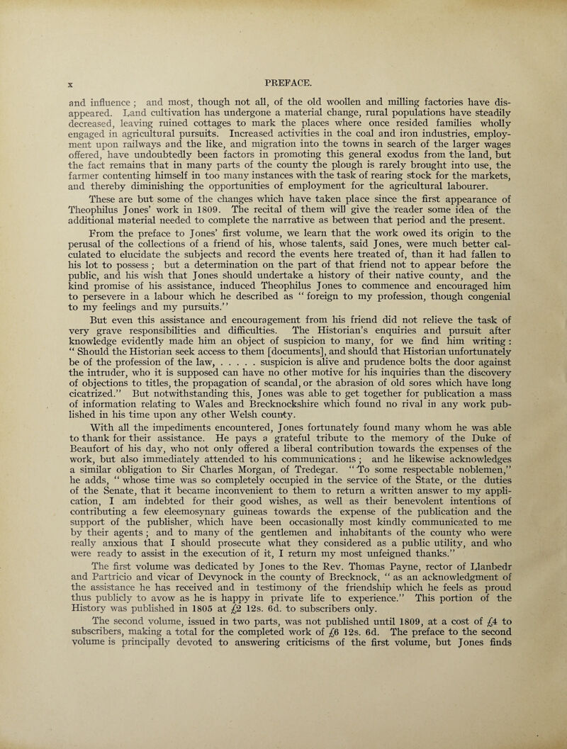 X and influence ; and most, though not all, of the old woollen and milling factories have dis¬ appeared. hand cultivation has undergone a material change, rural populations have steadily decreased, leaving ruined cottages to mark the places where once resided families wholly engaged in agricultural pursuits. Increased activities in the coal and iron industries, employ¬ ment upon railways and the like, and migration into the towns in search of the larger wages offered, have undoubtedly been factors in promoting this general exodus from the land, but the fact remains that in many parts of the county the plough is rarely brought into use, the farmer contenting himself in too many instances with the task of rearing stock for the markets, and thereby diminishing the opportunities of employment for the agricultural labourer. These are but some of the changes which have taken place since the first appearance of Theophilus Jones’ work in 1809. The recital of them will give the reader some idea of the additional material needed to complete the narrative as between that period and the present. From the preface to Jones’ first volume, we learn that the work owed its origin to the perusal of the collections of a friend of his, whose talents, said Jones, were much better cal¬ culated to elucidate the subjects and record the events here treated of, than it had fallen to his lot to possess ; but a determination on the part of that friend not to appear before the public, and his wish that Jones should undertake a history of their native county, and the kind promise of his assistance, induced Theophilus Jones to commence and encouraged him to persevere in a labour which he described as “ foreign to my profession, though congenial to my feelings and my pursuits.” But even this assistance and encouragement from his friend did not relieve the task of very grave responsibilities and difficulties. The Historian’s enquiries and pursuit after knowledge evidently made him an object of suspicion to many, for we find him writing : “ Should the Historian seek access to them [documents], and should that Historian unfortunately be of the profession of the law,.suspicion is alive and prudence bolts the door against the intruder, who it is supposed can have no other motive for his inquiries than the discovery of objections to titles, the propagation of scandal, or the abrasion of old sores which have long cicatrized.” But notwithstanding this, Jones was able to get together for publication a mass of information relating to Wales and Brecknockshire which found no rival in any work pub¬ lished in his time upon any other Welsh county. With all the impediments encountered, Jones fortunately found many whom he was able to thank for their assistance. He pays a grateful tribute to the memory of the Duke of Beaufort of his day, who not only offered a liberal contribution towards the expenses of the work, but also immediately attended to his communications ; and he likewise acknowledges a similar obligation to Sir Charles Morgan, of Tredegar. “To some respectable noblemen,” he adds, “ whose time was so completely occupied in the service of the State, or the duties of the Senate, that it became inconvenient to them to return a written answer to my appli¬ cation, I am indebted for their good wishes, as well as their benevolent intentions of contributing a few eleemosynary guineas towards the expense of the publication and the support of the publisher, which have been occasionally most kindly communicated to me by their agents ; and to many of the gentlemen and inhabitants of the county who were really anxious that I should prosecute what they considered as a public utility, and who were ready to assist in the execution of it, I return my most unfeigned thanks.” The first volume was dedicated by Jones to the Rev. Thomas Payne, rector of Iylanbedr and Partricio and vicar of Devynock in the county of Brecknock, “as an acknowledgment of the assistance he has received and in testimony of the friendship which he feels as proud thus publicly to avow as he is happy in private fife to experience.” This portion of the History was published in 1805 at £2 12s. 6d. to subscribers only. The second volume, issued in two parts, was not published until 1809, at a cost of £4 to subscribers, making a total for the completed work of £6 12s. 6d. The preface to the second volume is principally devoted to answering criticisms of the first volume, but Jones finds