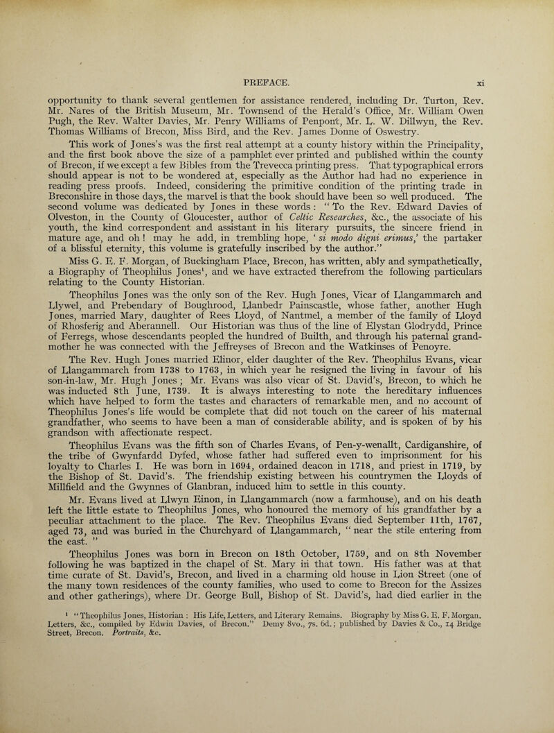 opportunity to thank several gentlemen for assistance rendered, including Dr. Turton, Rev. Mr. Nares of the British Museum, Mr. Townsend of the Herald’s Office, Mr. William Owen Pugh, the Rev. Walter Davies, Mr. Penry Williams of Penpont, Mr. E- W. Dillwyn, the Rev. Thomas Williams of Brecon, Miss Bird, and the Rev. James Donne of Oswestry. This work of Jones’s was the first real attempt at a county history within the Principality, and the first book above the size of a pamphlet ever printed and published within the county of Brecon, if we except a few Bibles from the Trevecca printing press. That typographical errors should appear is not to be wondered at, especially as the Author had had no experience in reading press proofs. Indeed, considering the primitive condition of the printing trade in Breconshire in those days, the marvel is that the book should have been so well produced. The second volume was dedicated by Jones in these words : “To the Rev. Edward Davies of Olveston, in the County of Gloucester, author of Celtic Researches, &c., the associate of his youth, the kind correspondent and assistant in his literary pursuits, the sincere friend .in mature age, and oh ! may he add, in trembling hope, ‘ si modo digni erimus,’ the partaker of a blissful eternity, this volume is gratefully inscribed by the author.” Miss G. E. F. Morgan, of Buckingham Place, Brecon, has written, ably and sympathetically, a Biography of Theophilus Jones1, and we have extracted therefrom the following particulars relating to the County Historian. Theophilus Jones was the only son of the Rev. Hugh Jones, Vicar of Elangammarch and Elywel, and Prebendary of Boughrood, Elanbedr Painscastle, whose father, another Hugh Jones, married Mary, daughter of Rees Eloyd, of Nantmel, a member of the family of Eloyd of Rhosferig and Aberannell. Our Historian was thus of the line of Elystan Glodrydd, Prince of Ferregs, whose descendants peopled the hundred of Builth, and through his paternal grand¬ mother he was connected with the Jeffreyses of Brecon and the Watkinses of Penoyre. The Rev. Hugh Jones married Elinor, elder daughter of the Rev. Theophilus Evans, vicar of Elangammarch from 1738 to 1763, in which year he resigned the living in favour of his son-in-law, Mr. Hugh Jones; Mr. Evans was also vicar of St. David’s, Brecon, to which he was inducted 8th June, 1739. It is always interesting to note the hereditary influences which have helped to form the tastes and characters of remarkable men, and no account of Theophilus Jones’s life would be complete that did not touch on the career of his maternal grandfather, who seems to have been a man of considerable ability, and is spoken of by his grandson with affectionate respect. Theophilus Evans was the fifth son of Charles Evans, of Pen-y-wenallt, Cardiganshire, of the tribe of Gwynfardd Dyfed, whose father had suffered even to imprisonment for his loyalty to Charles I. He was born in 1694, ordained deacon in 1718, and priest in 1719, by the Bishop of St. David’s. The friendship existing between his countrymen the Eloyds of Millfield and the Gwynnes of Glanbran, induced him to settle in this county. Mr. Evans lived at Elwyn Einon, in Elangammarch (now a farmhouse), and on his death left the little estate to Theophilus Jones, who honoured the memory of his grandfather by a peculiar attachment to the place. The Rev. Theophilus Evans died September 11th, 1767, aged 73, and was buried in the Churchyard of Elangammarch, “ near the stile entering from the east. ” Theophilus Jones was born in Brecon on 18th October, 1759, and on 8th November following he was baptized in the chapel of St. Mary in that town. His father was at that time curate of St. David’s, Brecon, and lived in a charming old house in Eion Street (one of the many town residences of the county families, who used to come to Brecon for the Assizes and other gatherings), where Dr. George Bull, Bishop of St. David’s, had died earlier in the 1 “ Theophilus Jones, Historian : His Life, Tetters, and Literary Remains. Biography by Miss G. E. F. Morgan. Tetters, &c., compiled by Edwin Davies, of Brecon.” Demy 8vo., 7s. 6d.; published by Davies & Co., 14 Bridge Street, Brecon. Portraits, &c.