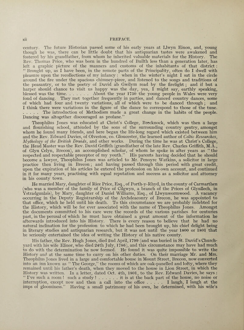 i. Xll century. The future Historian passed some of his early years at Elwyn Einon, and, young though he was, there can be little doubt that his antiquarian tastes were awakened and fostered by his grandfather, from whom he inherited valuable materials for the History. The Rev. Thomas Price, who was born in the hundred of Builth less than a generation later, has left a graphic picture of the manners and customs of the inhabitants of that district : “ Brought up, as I have been, in the remote parts of the Principality, often do I dwell with pleasure upon the recollections of my infancy : when in the winter’s night I sat in the circle around the fire under the spacious chimney-piece, and listened to the songs and traditions of the peasantry, or to the poetry of David ab Gwilym read by the firelight; and if but a harper should chance to visit us happy was the day, yea, I might say, earthly speaking, blessed was the time. About the year 1750 the young people in Wales were very fond of dancing. They met together frequently in parties, and danced country dances, some of which had four and twenty variations, all of which were to be danced through ; and I think there were variations in the figure of the dance to correspond to those of the tune. . The introduction of Methodism made a great change in the habits of the people. Dancing was altogether discouraged as profane.” Theophilus Jones was educated at Christ’s College, Brecknock, which was then a large and flourishing school, attended by the sons of the surrounding country gentry, amongst whom he found many friends, and here began the life-long regard which existed between him and the Rev. Edward Davies, of Olveston, co. Gloucester, the learned author of Celtic Researches, Mythology of the British Druids, and other works. During the time he was at Christ’s College, the Head Master was the Rev. David Griffith (grandfather of the late Rev. Charles Griffith, M.A., of Glyn Celyn, Brecon), an accomplished scholar, of whom he spoke in after years as “the respected and respectable preceptor of my youth.” His parents having decided that he should become a lawyer, Theophilus Jones was articled to Mr. Penoyre Watkins, a solicitor in large practice then living in Brecon; and having passed through this period with great credit, upon the expiration of his articles he entered the profession on his own account, and continued in it for many years, practising with equal reputation and success as a solicitor and attorney in his county town. He married Mary, daughter of Rice Price, Esq., of Porth-y-Rhyd, in the county of Carmarthen (who was a member of the family of Price of Cilgwyn, a branch of the Prices of Glynllech, in Ystradgunlais), by Mary, daughter of Daniel Williams, Esq., of El wyn worm wood. A vacancy occurring in the Deputy Registrarship of the Archdeaconry of Brecon, he was appointed to that office, which he held until his death. To this circumstance we are probably indebted for the History, which will be for ever associated with the name of Theophilus Jones. Amongst the documents committed to his care were the records of the various parishes for centuries past, in the perusal of which he must have obtained a great amount of the information he afterwards introduced into his History. There is every reason to believe that he had no natural inclination for the profession to which he had been brought up, his chief delight being in literary studies and antiquarian research, but it was not until the year 1800 or 1801 that he seriously entertained the idea of writing the History of his native county. His father, the Rev. Hugh Jones, died 2nd April, 1799 (and was buried in St. David’s Church¬ yard with his wife Elinor, who died 24th July, 1786), and this circumstance may have had much to do with the determination he now formed. He found it was quite impossible to write the History and at the same time to carry on his other duties. On their marriage Mr. and Mrs. Theophilus Jones lived in a large and comfortable house in Mount Street, Brecon, now converted into an inn known as “ The George,” the rooms of which are oak-panelled and lofty, where they remained until his father’s death, when they moved to the house in Eion Street, in which the History was written. In a letter, dated Oct. 4th, 1801, to the Rev. Edward Davies, he says : “ I’ve such a room i such a study !.it is at the back part of the house, no noise or interruption, except now and then a call into the office. I laugh, I laugh at the imps of gloominess.” Having a small patrimony of his own, he determined, with his wife’s