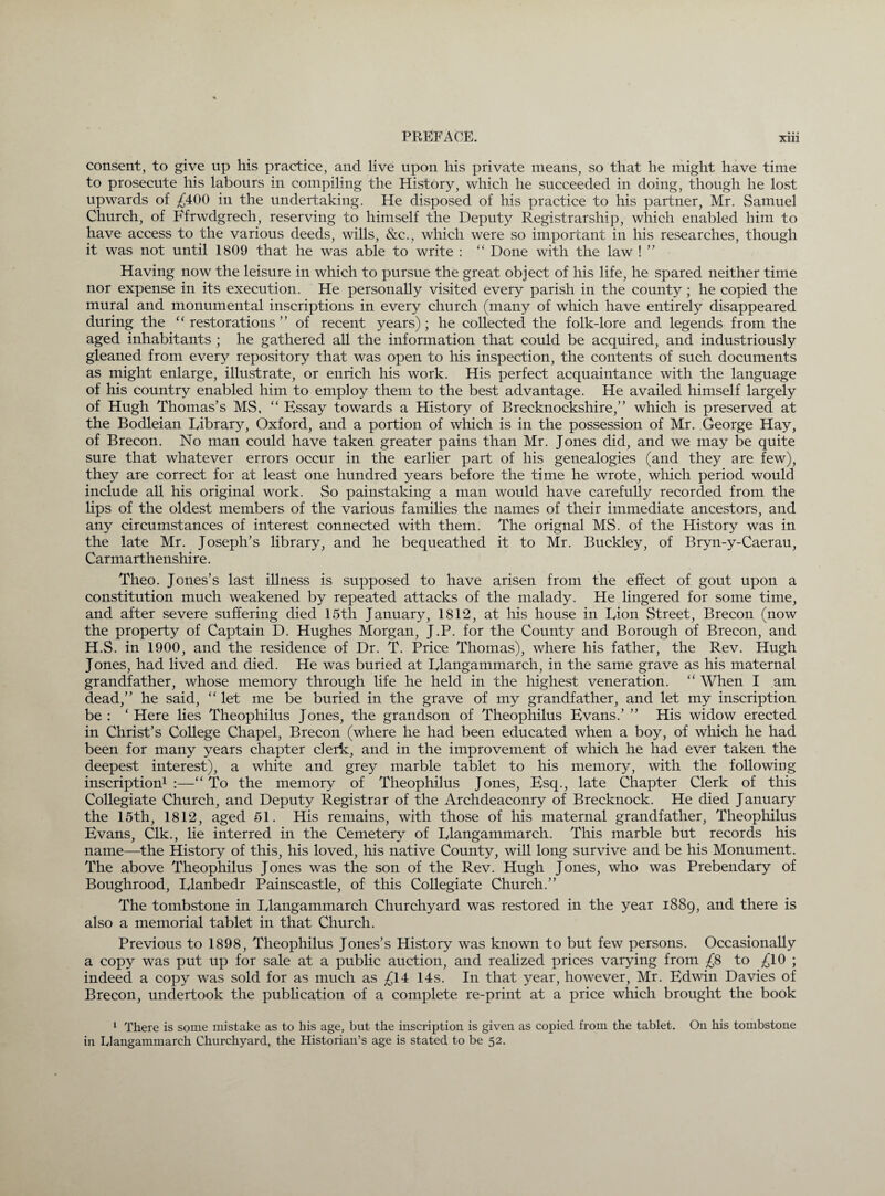 consent, to give up his practice, and live upon his private means, so that he might have time to prosecute his labours in compiling the History, which he succeeded in doing, though he lost upwards of £400 in the undertaking. He disposed of his practice to his partner, Mr. Samuel Church, of Ffrwdgrech, reserving to himself the Deputy Registrarship, which enabled him to have access to the various deeds, wills, &c., which were so important in his researches, though it was not until 1809 that he was able to write : “ Done with the law ! ” Having now the leisure in which to pursue the great object of his life, he spared neither time nor expense in its execution. He personally visited every parish in the county; he copied the mural and monumental inscriptions in every church (many of which have entirely disappeared during the “restorations” of recent years); he collected the folk-lore and legends from the aged inhabitants ; he gathered all the information that could be acquired, and industriously gleaned from every repository that was open to his inspection, the contents of such documents as might enlarge, illustrate, or enrich his work. His perfect acquaintance with the language of his country enabled him to employ them to the best advantage. He availed himself largely of Hugh Thomas’s MS, “ Essay towards a History of Brecknockshire,” which is preserved at the Bodleian Library, Oxford, and a portion of which is in the possession of Mr. George Hay, of Brecon. No man could have taken greater pains than Mr. Jones did, and we may be quite sure that whatever errors occur in the earlier part of his genealogies (and they are few), they are correct for at least one hundred years before the time he wrote, which period would include all his original work. So painstaking a man would have carefully recorded from the lips of the oldest members of the various families the names of their immediate ancestors, and any circumstances of interest connected with them. The orignal MS. of the History was in the late Mr. Joseph’s library, and he bequeathed it to Mr. Buckley, of Bryn-y-Caerau, Carmarthenshire. Theo. Jones’s last illness is supposed to have arisen from the effect of gout upon a constitution much weakened by repeated attacks of the malady. He lingered for some time, and after severe suffering died 15th January, 1812, at his house in Lion Street, Brecon (now the property of Captain D. Hughes Morgan, J.P. for the County and Borough of Brecon, and H.S. in 1900, and the residence of Dr. T. Price Thomas), where his father, the Rev. Hugh Jones, had lived and died. He was buried at Llangammarch, in the same grave as his maternal grandfather, whose memory through life he held in the highest veneration. “ When I am dead,” he said, “ let me be buried in the grave of my grandfather, and let my inscription be: ‘Here lies Theophilus Jones, the grandson of Theophilus Evans.’ ” His widow erected in Christ’s College Chapel, Brecon (where he had been educated when a boy, of which he had been for many years chapter clerk, and in the improvement of which he had ever taken the deepest interest), a white and grey marble tablet to his memory, with the following inscription1 :—“ To the memory of Theophilus Jones, Esq., late Chapter Clerk of this Collegiate Church, and Deputy Registrar of the Archdeaconry of Brecknock. He died January the 15th, 1812, aged 51. His remains, with those of his maternal grandfather, Theophilus Evans, Clk., lie interred in the Cemetery of Llangammarch. This marble but records his name—the History of this, his loved, his native County, will long survive and be his Monument. The above Theophilus Jones was the son of the Rev. Hugh Jones, who was Prebendary of Boughrood, Llanbedr Painscastle, of this Collegiate Church.” The tombstone in Llangammarch Churchyard was restored in the year 1889, and there is also a memorial tablet in that Church. Previous to 1898, Theophilus Jones’s History was known to but few persons. Occasionally a copy was put up for sale at a public auction, and realized prices varying from £8 to £10 ; indeed a copy was sold for as much as £14 14s. In that year, however, Mr. Edwin Davies of Brecon, undertook the publication of a complete re-print at a price which brought the book 1 There is some mistake as to his age, but the inscription is given as copied from the tablet. O11 his tombstone in Iylangammarch Churchyard, the Historian’s age is stated to be 52.