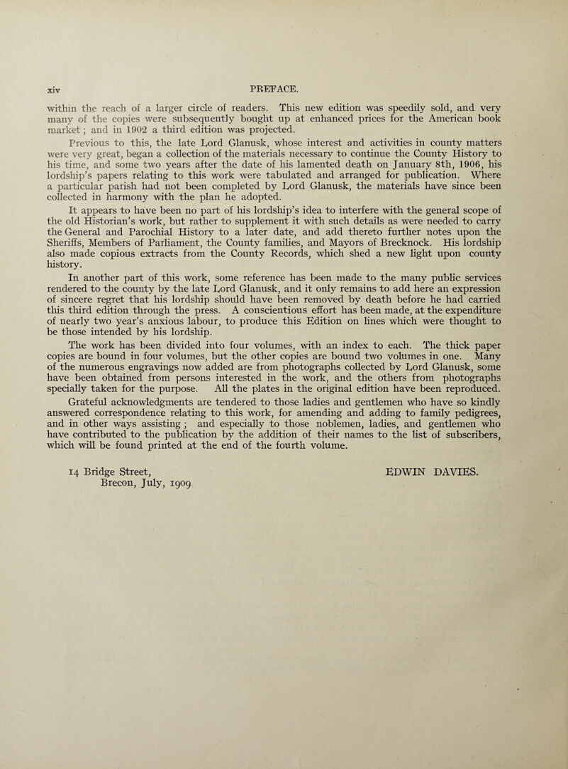 within the reach of a larger circle of readers. This new edition was speedily sold, and very many of the copies were subsequently bought up at enhanced prices for the American book market; and in 1902 a third edition was projected. Previous to this, the late Eord Glanusk, whose interest and activities in county matters were very great, began a collection of the materials necessary to continue the County History to his time, and some two years after the date of his lamented death on January 8th, 1906, his lordship’s papers relating to this work were tabulated and arranged for publication. Where a particular parish had not been completed by Eord Glanusk, the materials have since been collected in harmony with the plan he adopted. It appears to have been no part of his lordship’s idea to interfere with the general scope of the old Historian’s work, but rather to supplement it with such details as were needed to carry the General and Parochial History to a later date, and add thereto further notes upon the Sheriffs, Members of Parliament, the County families, and Mayors of Brecknock. His lordship also made copious extracts from the County Records, which shed a new light upon county history. In another part of this work, some reference has been made to the many public services rendered to the county by the late Eord Glanusk, and it only remains to add here an expression of sincere regret that his lordship should have been removed by death before he had carried this third edition through the press. A conscientious effort has been made, at the expenditure of nearly two year’s anxious labour, to produce this Edition on lines which were thought to be those intended by his lordship. The work has been divided into four volumes, with an index to each. The thick paper copies are bound in four volumes, but the other copies are bound two volumes in one. Many of the numerous engravings now added are from photographs collected by Eord Glanusk, some have been obtained from persons interested in the work, and the others from photographs specially taken for the purpose. All the plates in the original edition have been reproduced. Grateful acknowledgments are tendered to those ladies and gentlemen who have so kindly answered correspondence relating to this work, for amending and adding to family pedigrees, and in other ways assisting ; and especially to those noblemen, ladies, and gentlemen who have contributed to the publication by the addition of their names to the list of subscribers, which will be found printed at the end of the fourth volume. 14 Bridge Street, Brecon, July, 1909 EDWIN DAVIES.