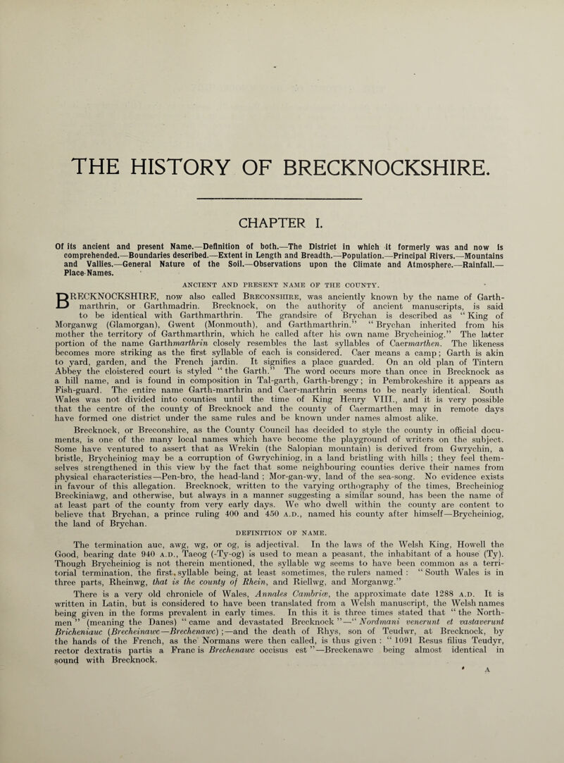 THE HISTORY OF BRECKNOCKSHIRE. CHAPTER I. Of its ancient and present Name.—Definition of both.—The District in which it formerly was and now is comprehended.—Boundaries described.—Extent in Length and Breadth.—Population.—Principal Rivers.—Mountains and Vallies.—General Nature of the Soil.—Observations upon the Climate and Atmosphere.—Rainfall.— Place Names. ANCIENT AND PRESENT NAME OF THE COUNTY. BRECKNOCKSHIRE, now also called Breconshire, was anciently known by the name of Garth- marthrin, or Garthmadrin. Brecknock, on the authority of ancient manuscripts, is said to be identical with Garthmarthrin. The grandsire of Brychan is described as “ King of Morganwg (Glamorgan), Gwent (Monmouth), and Garthmarthrin.” “ Brychan inherited from his mother the territory of Garthmarthrin, which he called after his own name Brycheiniog.” The latter portion of the name Garthmarthrin closely resembles the last syllables of Caermarthen. The likeness becomes more striking as the first syllable of each is considered. Caer means a camp; Garth is akin to yard, garden, and the French jardin. It signifies a place guarded. On an old plan of Tintern Abbey the cloistered court is styled “ the Garth.” The word occurs more than once in Brecknock as a hill name, and is found in composition in Tal-garth, Garth-brengy; in Pembrokeshire it appears as Fish-guard. The entire name Garth-marthrin and Caer-marthrin seems to be nearly identical. South Wales was not divided into counties until the time of King Henry VIII., and it is very possible that the centre of the county of Brecknock and the county of Caermarthen may in remote days have formed one district under the same rules and be known under names almost alike. Brecknock, or Breconshire, as the County Council has decided to style the county in official docu¬ ments, is one of the many local names which have become the playground of writers on the subject. Some have ventured to assert that as Wrekin (the Salopian mountain) is derived from Gwrychin, a bristle, Brycheiniog may be a corruption of Gwrychiniog, in a land bristling with hills ; they feel them¬ selves strengthened in this view by the fact that some neighbouring counties derive their names from physical characteristics—Pen-bro, the head-land ; Mor-gan-wy, land of the sea-song. No evidence exists in favour of this allegation. Brecknock, written to the varying orthography of the times, Brecheiniog Breckiniawg, and otherwise, but always in a manner suggesting a similar sound, has been the name of at least part of the county from very early days. We who dwell within the county are content to believe that Brychan, a prince ruling 400 and 450 a.d., named his county after himself—Rrycheiniog, the land of Brychan. DEFINITION OF NAME. The termination auc, awg, wg, or og, is adjectival. In the laws of the Welsh King, Howell the Good, bearing date 940 a.d., Taeog (-Ty-og) is used to mean a peasant, the inhabitant of a house (Ty). Though Brycheiniog is not therein mentioned, the syllable wg seems to have been common as a terri¬ torial termination, the first. syllable being, at least sometimes, the rulers named: “South Wales is in three parts, Rheinwg, that is the county of Rhein, and Riellwg, and Morganwg.” There is a very old chronicle of Wales, Annales Cambrice, the approximate date 1288 a.d. It is written in Latin, but is considered to have been translated from a Welsh manuscript, the Welsh names being given in the forms prevalent in early times. In this it is three times stated that “ the North¬ men ” (meaning the Danes) “ came and devastated Brecknock ”—“ Nordmani venerunt et vastaverunt Bricheniauc (Brecheinawc—Brechenawc) ;—and the death of Rhys, son of Teudwr, at Brecknock, by the hands of the French, as the Normans were then called, is thus given : “ 1091 Resus filius Teudyr, rector dextratis partis a Francis Brechenawc occisus est ”—Breckenawc being almost identical in sound with Brecknock. * A