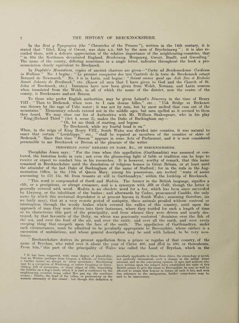 In the Brut y Tywysogion (the “ Chronicles of the Princes ”), written in the 14th century, it is stated that “ Ithel, King of Gwent, was slain a.d. 848 by the men of Brycheinawg ” ; it is also re¬ corded there, with a delicate appreciation of the relative importance of the neighbouring countries, that “ in 894 the Northmen devastated England, Brecheiniog, Morganwg, Gwent, Buallt, and Gwenllwg.” The name of the county, differing sometimes in a single letter, indicates throughout the book a pro¬ nunciation closely equivalent to Brecknock. In Dugdale's Monasticon, copies of ancient charters are given — “ Car toe ad Breckenockense Cceobium in Walliam.” No. 1 begins : “ Le premier conqueror des tres Cantrefs de la terre de Breckenock estayt Bernard de Newmarcli.” No. 3 is in Latin, and begins : “ Sciant omnes quod ego dedi Deo et Ecclesio Sancti Johanis de Brecknock,” etc. (Know all men that I have given to God and the Church of St. John of Brecknock, etc.) Instances have now been given from Welsh, Norman, and Latin sources when translated from the Welsh, in all of which the name of the district, now the centre of the county, is Breckenawc and not Brecon. To those who prefer English authorities, may be given Leland’s Itinerary in the time of Henry VIII : “ Then to Brekenok, when nere to I cam downe hilles,” etc. ; “ Usk Bridge at Brekenoc was thrown by the rage of Uske water ; it was not by rain, but by snow melted that cam out of the mountains.” Elementary schools existed not in the middle ages, but men spelled as it seemed to them they heard. We may close our list of Authorities with Mr. William Shakespeare, who in his play “ King ^Richard Third ” (Act 4, scene 2), makes the Duke of Buckingham say — “ Oh, let me think of starting, and begone To Brecknock, while my fearful head is on.” When, in the reign of King Henry VIII., South Wales was divided into counties, it was natural to enact that certain “ Lordshipps,” etc., “ shall be reputed as membres of the counties or shire of Brekenok.” Since that time “ Brecon ” appears in some Acts of Parliament, and it is now considered permissible to use Brecknock or Brecon at the pleasure of the writer. THEOPHILUS JONES’ REMARKS ON NAME, &C., OP BRECKNOCKSHIRE. Theophilus Jones says : “ For the time when this appellation (Garthmadrin) was assumed or con¬ ferred, the historian looks in vain ; not even the glimmering light of fable or tradition can he hope to receive or expect to conduct him in his researches. It is however, worthy of remark, that this name remained in Brecknockshire until the dissolution of religious houses in Great Britain, or at least until the attainder of the last Duke of Buckingham of the name of Stafford ; for in the rolls in the Aug¬ mentation Office, in the 17th of Queen Mary, among his possessions, are recited ‘rents of assize amounting to £11 15s. 8d. from tenants at will in Garthmadryn,’ within the lordship of Brecknock. “ This word is compounded of Garth and Madrin. The former in the British language, signifies a clift, or a precipitous, or abrupt eminence, and is a synonym with Allt or Gallt, though the latter is generally covered with wood. Madrin is an obsolete word for a fox, which has been since succeeded by Llwynog, or the inhabitant of the bushes ; and afterwards by Cadno, pronounced Canddo, the only name by which this nocturnal depredator is at present known in South Wales ; assuming therefore, (as we fairly may), that at a very remote period of antiquity, these animals prouled without controul or interruption through the woody brakes which covered the vallies of this country, until upon the approach of man they were driven into their fastnesses, where they resided for such a length of time as to characterize this part of the principality, and from whence they were driven and nearly des¬ troyed, by that favourite of the Deity, on whom was graciously conferred ‘ dominion over the fish of the sea, and over the fowl of the air, and over the cattle, and over all the earth, and over every creeping thing that creepeth upon the face of the earth.’ The appellation of Garthmadryn, under such circumstances, must be admitted to be peculiarly appropriate to Breconshire, whose surface is a succession of undulations, and whose general description may be said with Leland, to be very mon- tanius.  Brecknockshire derives its present appellation from a prince or regulus of that country, of the name of Brychan, who ruled over it about the year of Christ 400, and died in 450, or thereabouts. From him,1 this part of the principality of Wales was called the Land of Brychan, which in the It has been suggested, with some degree of plausibility, that as W rekin (perhaps from Crugyn, a hillock, or Gwrychin, a bristlo) means an abrupt or steep mountain; Brecheiniog may be a corruption of Wrekiniog, or rather Cruginiog or Gwry- chiniog, full of mountains, or sharp ridges of hills, resembling the bristles on a hog s bnck, which it is said is confirmed by the neighbouring counties being called Mor gan wg, the maritime county ; Penfro, the head of the valley, or promontory on the western extremity of this island ; but though this definition is peculiarly applicable to these three shires, the etymology is novel, not perfectly idiomatical, such a change in the initial letter unusual, and as the concurring opinion of ages and authors who have written upon the subject have established the right of this British prince to give the name to Breconshire, he may as well be allowed to retain that honour in future (if such it be), and with due reference to the antiquarian, further conjectures may be said to be unnecessary.