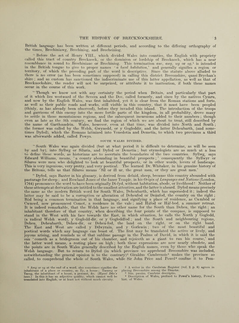 British language has been written at different periods, and according to the differing orthography of the times, Brechiniawg, Brechiniog, and Brecheiniog. “ Before the act of Henry VIII., which divided Wales into counties, the English with propriety called this tract of country Brecknock, or the dominion or lordship of Brecknock, which has a near resemblance in sound to Brechiniauc or Brechiniog. This termination auc, awg, wg or og,1 is intended in the British tongue to give to proper names ‘ a local habitation, ’ and generally signifies a region or territory, of which the preceding part of the word is descriptive. Since the statute above alluded to there is no error (as has been sometimes supposed) in calling this district Breconshire, quasi Brychan’s shire ; and as custom has sanctioned the indiscriminate use of this latter appellation, as well as that of Brecknockshire, the reader will not be surprized, or attribute it to inattention, if both these names occur in the course of this work. Though we know not with any certainty the period when Britain, and particularly that part of it which lies westward of the Severn and the Dee, called formerly, and since by the natives Cymru, and now by the English Wales, was first inhabited, yet it is clear from the Roman stations and forts, as well as their public roads and works, still visible in this country, that it must have been peopled (thinly, as has already been observed), before they invaded this island. The introduction of the troops and garrisons of this enemy into the more fertile parts of the kingdom, in all probability, drove many to settle in those mountainous regions, and the subsequent incursions added to their numbers ; though even as late as the 5th century, we find the region of which we are about to treat, still described by the name of Garthmadrin. Wales, however, even at that time, was divided into North and South ; the former was called by the Welsh, Gwynedd, or y Gogleddir, and the latter Deheubarth, (and some¬ times Dyfed), which the Romans latinized into Venedotia and Demetia, to which two provinces a third was afterwards added, called Powys. SOUTH WALES DIVIDED. “ South Wales was again divided (but at what period it is difficult to determine, as will be seen by and by), into Syllwg or Siluria, and Dyfed or Demetia ; but etymologists are as much at a loss to define these words, as historians are to ascertain the boundaries of the two countries. Syllwg, says Edward Williams, means, ‘ a county abounding in beautiful prospects ; 5 consequently the Syllwyr or Silures were men who delighted to look at beautiful prospects, or in other words, lovers of landscape. This is very ingenious, very pretty, and very poetical. The learned Dr. Whitaker, in his genuine history of the Britons, tells us that Silures means ‘ Sil or ill ur, the great men, or they are great men.’ Dyfed, says Baxter in his glossary, is derived from defaid, sheep, because this country abounded with pasturage for sheep ; and Rowland Jones of the Inner Temple, in his Origin of Languages and Nations (London, 1764) pronounces the word to have been originally Di-fyd, without habitation, abode, or livelihood! Neither of these attempts at derivation are intitled to the smallest attention, and the latter is absurd. Dyfed means precisely the same as the modern British word for South Wales, Deheubarth, which has superseded it; indeed the latter may be said to be a corruption or alteration of Dcheufod or Deaufod, the country on the right ; Bod being a common termination in that language, and signifying a place of residence, as Cwmbod or Cwmwd, now pronounced Comot, a residence in the vale ; and Hafod or Haf-bod, a summer retreat. It is indeed remarkable, that the Welsh have no other name for the South than Deheu, the right ; an inhabitant therefore of that country, when describing the four points of the compass, is supposed to stand in the West with his face towards the East, in which situation, he calls the North y Gogledd, (a radical Welsh word), y Gogledd-dir, or y Gogleddfod ; and the South and neighbouring regions, Deheu, Deheubarth, Deheu-dir, or Deheu-fod, the land on the right, or on the right hand. The East and West are called y Ddwyrain, and y Gorlewin ; two of the most beautiful and poetical words which any language can boast of. The first may be translated the active or lively, and joyous arising, and reminds us of that sublime passage in the Psalms of David, in which it is said the sun ‘ cometh as a bridegroom out of his chamber, and rejoiceth as a giant to run his course,’ and the latter word means, a resting place on high ; both these expressions are now nearly obsolete, and the points are in South Wales generally described by the English names, even by those who speak the Welsh language. But to return to Dyfed (in which province we apprehend Breconshire was included, notwithstanding the general opinion is to the contrary)2 Giraldus Cambrensis3 makes the province so called, to comprehend the whole of South Wales, while Sir John Price and Powel4 confine it to Pem- 1 Awg or og at the end of a word, also sometimes signifies the inhabitant of a place or country, as Ty, a house ; Taeawg or Taeog, the inhabitant of a house, a peasant, &c. (Hijwel Dda's laws.) In this it has an adjective quality, which cannot well be translated into English, or at least not without rmich circuity. 2 A writer in tho Cambrian Register (vol. 2. p. 8) agrees in placing Breconshire among the Dimetse. 3 Itin. passim. Cambria; descriptio. 4 Description of Wales, prefixed to Powel’s history, Powel’s hist, of Wales.