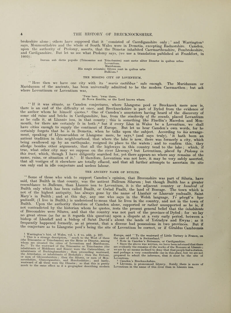 brokeshire alone ; others have supposed that it ‘ consisted of Caerdiganshire only ; 5 and Warrington1 says, Monmouthshire and the whole of South. Wales were in Demetia, excepting Radnorshire. Camden, upon the authority of Ptolomy, asserts, that the Dimetse inhabited Caermarthenshire, Pembrokeshire’ and Cardiganshire. But let us see what Ptolomy says, (we use a translation published at Frankfort, in 1605): Iterum sub dictis populis (Trinoantes aut Trinobantes) sunt metae aliter Dimetse in quibus urbes Loventium. ■ ! Maridunum. His magis orientates Silyres sunt in quibus urbs Bulleum.2 THE MISSING CITY OP LOVENTIUM. Here then we have one city with its muris coctilibus ’ safe enough. The Muridunum or Maridunum of the ancients, has been universally admitted to be the modern Caermarthen ; but ask where Loventinum or Loventium was, ’Twas here, ’twas there, At Nova Zembla, or the Lord knows where. If it was situate, as Camden conjectures, where Llangorse pool or Brecknock mere now is, there is an end of the difficulty at once, and Brecknockshire is part of Dyfed from the evidence of the author whom he himself quotes.3 One of Camden’s annotators having heard of the discovery of some old luins and bricks in Cardiganshire, has, from the similarity of the sounds, placed Lovantium as he calls it, at Llannio issa, in that county ; this is something like Fluellin’s Macedon and Mon¬ mouth, for there are certainly Is in both ;4 but if every Llan in Wales be a Loventium, we shall have cities enough to supply the continent of Europe. But let us hear Camden’s own words, for he certainly forgets that he is in Demetia, when he talks upon the subject. According to his arrange¬ ment, speaking of Llynsavaddan or Llangorse mere, he says,5 (and says truly), ‘ it hath been an antient tradition in this neighbourhood, that where the lake is now, there was formerly a city, which being swallowed up by an earthquake, resigned its place to the waters ; and to confirm this, they alledge besides other arguments, that all the highways in this country tend to the lake ; which, if true, what other city may we suppose on the river Lleweny,6 but Loventium, placed by Ptolomy in this tract, which, though I have diligently searched for, yet there appears no where any remains of the name, ruins, or situation of it. If therefore, Loventium was not here, it may be very safely asserted, that all vestiges of it elsewhere are totally effaced, and that all further attempts to ascertain its site can only end in idle conjecture and useless labour. THE ANCIENT NAME OF BUILTH. “Some of those who wish to support Camden’s opinion, that Breconshire was part of Siluria, have said, that Builth in that county, was the antient Bulleum Silurum ; but though Builth has a greater resemblance to -Bulleum, than Llannio issa to Loventium, it is the adjacent country or hundred of Builth only which has been called Buallt, or Gwlad Fuallt, the land of Boscage. The town which is not of the highest antiquity, has always gone by the name of Llanfair or Llanvair ymhuallt, Saint Mary s in Builth ; and at this day, any one who says in the Welsh language, Yr ydwyfi'n byw yrnhuallt, (I live in Builth,) is understood to mean that he lives in the country, and not in the town of Builth. Upon the authority therefore of Camden alone, supported or rather unsupported as he is, if not contradicted by the historian whom he quotes, rests the present general belief that the inhabitants of Breconshire were bilures, and that the country was not part of the province of Dyfed ; for we lay no great stress (as far as it regards this question) upon a dispute at a very early period, between a bishop of Llandaff and a bishop of Saint David’s about the lands of Ystradyw and Ewyas ; as it lequently happened formerly, as at present, that a diocese had possessions in two provinces. But if the conjecture as to Llangorse pool’s being the site of Loventium be correct, or if Giraldus Cambrensis 1 Warrington’s hist, of Wales, vol. I. 8 vo. edit. p. 227. 2 This is a strange description, ‘ ‘ much to the West of these (the Trinoantes or Trinobantes) are the Metae or Dime tie, among whom are situated the cities of Loventium and Maridunum, ■u i. • ^le weslwai-d of the Trinoantes or Trinobantes (the inhabitants of Middlesex and Essex) were the Catieuchlani, or inhabitants of Buckinghamshire ; then proceeding westward, the Attrebates, or inhabitants of Berkshire ; then the Dobuni, or men of Gloucestershire ; then the Silures, or men of Mon¬ mouthshire, Glamorganshire, and Herefordshire ; and lastly, westward of all these were the Dimetse ; so that this is pretty much to the same effect as if a geographer describing modern Europe, said “ To the westward of Little Tartary is France, on the east of which is Switzerland. ’ ’ 3 Note in Camden’s Britannia, or Cardiganshire. 4 Since the above was written, we have been informed that there are evidently the remains of the works of the Romans at Llannio ; we are by no means inclined to deny that that people had a station, and perhaps a very considerable one in this place, but we are not prepared to admit the inference, that it must be the site of Loventium. 5 Camden’s Brecknockshire. 6 Llevenni, is pronounced Llynvy. Surely there is more of Loventium in the name of this river than in Llannio issa.