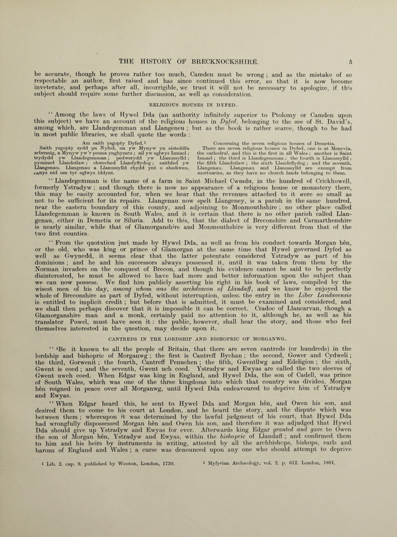 be accurate, though he proves rather too much, Camden must be wrong ; and as the mistake of so respectable an author, first raised and has since continued this error, so that it is now become inveterate, and perhaps after all, incorrigible, we trust it will not be necessary to apologize, if tins subject should require some further discussion, as well qs consideration. RELIGIOUS HOUSES IN DYFED. “ Among the laws of Hywel Dda (an authority infinitely superior to Ptolomy or Camden upon this subject) we have an account of the religious houses in Dyfed, belonging to the see of St. David’s, among which, are Llandegemman and Llangeneu ; but as the book is rather scarce, though to be had in most public libraries, we shall quote the words : Am saith ysgopty Dyfed.1 Saith ysgopty sydd yn Nyfed, un yw Mynyw yn eisteddfa arbennig, a Mynyw yw’r penna ynghymru ; ail yw eglwys Ismael ; trydydd yw Llandegemman; pedwerydd yw Llanussylld ; pymmed Llandeilaw; chweched Llandyflydog; saithfed yw Llangenau. Llangenau a Llanussylld rhydd ynt o ebediweu, canys nid oes tyr eglwys iddynt. Concerning the seven religious houses of Demetia. There are seven religious houses in Dyfed, one is at Menevia, the cathedral, and this is the first in all Wales ; another is Saint Ismael ; the third is Llandegemman ; the fourth is Llanussylld ; the fifth Llandeilaw ; the sixth Llandeflydog ; and the seventh, Llangenau. Llangenau and Llanussylld are exempt from mortuaries, as they have no church lands belonging to them. “Llandegemman is the name of a farm in Saint Michael Cwmdu, in the hundred of Crickhowell, formerly Ystradyw ; and though there is now no appearance of a religious house or monastery there, this may be easily accounted for, when we hear that the revenues attached to it were so small as not to be sufficient for its repairs. Llangenau now spelt Llangeney, is a parish in the same hundred, near the eastern boundary of this county, and adjoining to Monmouthshire ; no other place called Llandegemman is known in South Wales, and it is certain that there is no other parish called Llan¬ genau, either in Demetia or Siluria. Add to this, that the dialect of Breconshire and Carmarthenshire is nearly similar, while that of Glamorganshire and Monmouthshire is very different from that of the two first counties. “ From the quotation just made by Hywel Dda, as well as from his conduct towards Morgan hen, or the old, who was king or prince of Glamorgan at the same time that Hywel governed Dyfed as well as Gwynedd, it seems clear that the latter potentate considered Ystradyw as part of his dominions ; and he and his successors always possessed it, until it was taken from them by the Norman invaders on the conquest of Brecon, and though his evidence cannot be said to be perfectly disinterested, he must be allowed to have had more and better information upon the subject than we can now possess. We find him publicly asserting his right in his book of laws, compiled by the wisest men of his day, among whom was the archdeacon of Llandaff, and we know he enjoyed the whole of Breconshire as part of Dyfed, without interruption, unless the entry in the Liber Landavensis is entitled to implicit credit ; but before that is admitted, it must be examined and considered, and we shall then perhaps discover that it is impossible it can be correct. Cradoc of Llancarvan, though a Glamorganshire man and a monk, certainly paid no attention to it, although he, as well as his translator Powel, must have seen it : the public, however, shall hear the story, and those who feel themselves interested in the question, may decide upon it. CANTREDS IN THE LORDSHIP AND BISHOPRIC OF MORGANWG. “ 2Be it known to all the people of Britain, that there are seven cantreds (or hundreds) in the lordship and bishopric of Morganwg ; the first is Cantreff Bychan ; the second, Gower and Cydweli ; the third, Gorwenit ; the fourth, Cantreff Penuchen ; the fifth, Gwentllwg and Edeligion ; the sixth, Gwent is coed ; and the seventh, Gwent uch coed. Ystradyw and Ewyas are called the two sleeves of Gwent uwch coed. When Edgar was king in England, and Hywel Dda, the son of Cadell, was prince of South Wales, which was one of the three kingdoms into which that country was divided, Morgan hen reigned in peace over all Morganwg, until Hywel Dda endeavoured to deprive him cf Ystradyw and Ewyas. ‘ ‘ When Edgar heard this, he sent to. Hywel Dda and Morgan hen, and Owen his son, and desired them to come to his court at London, and he heard the story, and the dispute which was between them ; whereupon it was determined by the lawful judgment of his court, that Hywel Dda had wrongfully dispossessed Morgan hen and Owen his son, and therefore it was adjudged that Hywel Dda should give up Ystradyw and Ewyas for ever. Afterwards king Edgar granted and gave to Owen the son of Morgan hen, Ystradyw and Ewyas, within the bishopric of Llandaff ; and confirmed them to him and his heirs by instruments in writing, attested by all the archbishops, bishops, earls and barons of England and Wales ; a curse was denounced upon any one who should attempt to deprive l Lib. 2. cap. 9. published by Wooton, London, 1730. 2 Myfyrian Archeology, vol. 2. p. 612. London, 1801.