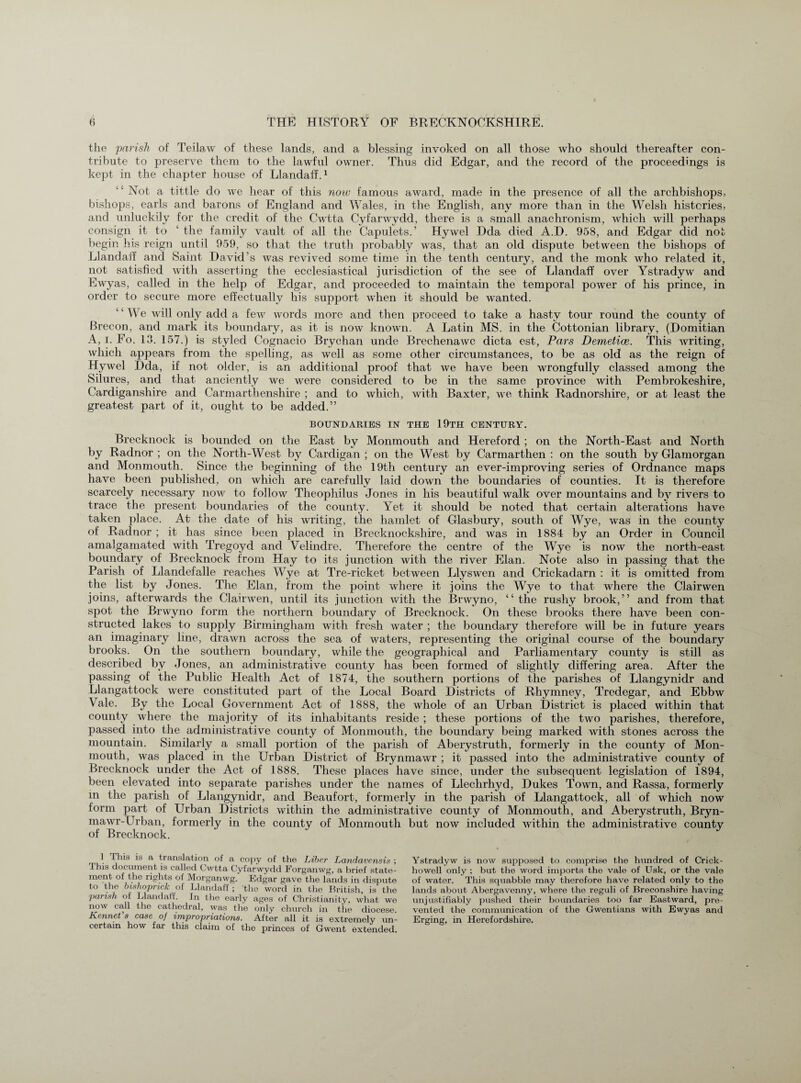 the 'parish of Teilaw of these lands, and a blessing invoked on all those who should thereafter con¬ tribute to preserve them to the lawful owner. Thus did Edgar, and the record of the proceedings is kept in the chapter house of Llandaff.1 Not a tittle do we hear of this now famous award, made in the presence of all the archbishops, bishops, earls and barons of England and Wales, in the English, any more than in the Welsh histories, and unluckily for the credit of the Cwtta Cyfarwydd, there is a small anachronism, which will perhaps consign it to 1 the family vault of all the Capulets.’ Hywel Dda died A.D. 958, and Edgar did not begin his reign until 959, so that the truth probably was, that an old dispute between the bishops of Llandaff and Saint David’s Avas revived some time in the tenth century, and the monk Avho related it, not satisfied with asserting the ecclesiastical jurisdiction of the see of Llandaff over Ystradyw and EAvyas, called in the help of Edgar, and proceeded to maintain the temporal power of his prince, in order to secure more effectually his support when it should be wanted. We Avill only add a feAv words more and then proceed to take a hasty tour round the county of Brecon, and mark its boundary, as it is hoav known. A Latin MS. in the Cottonian library, (Domitian A, i. Fo. 13. 157.) is styled Cognacio Brychan unde BrechenaAvc dicta est, Pars Demetice. This Avriting, which appears from the spelling, as Avell as some other circumstances, to be as old as the reign of Hywel Dda, if not older, is an additional proof that Ave have been wrongfully classed among the Silures, and that anciently Ave Ayere considered to be in the same province with Pembrokeshire, Cardiganshire and Carmarthenshire ; and to which, with Baxter, we think Radnorshire, or at least the greatest part of it, ought to be added.” BOUNDARIES IN THE 19TH CENTURY. Brecknock is bounded on the East by Monmouth and Hereford ; on the North-East and North by Radnor; on the North-West by Cardigan ; on the West by Carmarthen : on the south by Glamorgan and Monmouth. Since the beginning of the 19th century an ever-imprcwing series of Ordnance maps have been published, on which are carefully laid do\yn the boundaries of counties. It is therefore scarcely necessary now to follow Theophilus Jones in his beautiful walk over mountains and by rivers to trace the present boundaries of the county. Yet it should be noted that certain alterations have taken place. At the date of his writing, the hamlet of Glasbury, south of Wye, Avas in the county of Radnor ; it has since been placed in Brecknockshire, and Avas in 1884 by an Order in Council amalgamated Avith Tregoyd and Velindre. Therefore the centre of the Wye is now the north-east boundary of Brecknock from Hay to its junction Avith the river Elan. Note also in passing that the Parish of Llandefalle reaches Wye at Tre-ricket between Llyswen and Crickadarn : it is omitted from the list by Jones. The Elan, from the point Avhere it joins the Wye to that where the Clairwen joins, afterwards the Clainven, until its junction with the Bnvyno, “the rushy brook,” and from that spot the Brwyno form the northern boundary of Brecknock. On these brooks there have been con¬ structed lakes to supply Birmingham with fresh water ; the boundary therefore will be in future years an imaginary line, clraAAm across the sea of waters, representing the original course of the boundary brooks. On the southern boundary, Avhile the geographical and Parliamentary county is still as described by Jones, an administrative county has been formed of slightly differing area. After the passing of the Public Health Act of 1874, the southern portions of the parishes of Llangynidr and Llangattock were constituted part of the Local Board Districts of Rhymney, Tredegar, and Ebbw Vale. By the Local Government Act of 1888, the whole of an Urban District is placed within that county where the majority of its inhabitants reside ; these portions of the tAvo parishes, therefore, passed into the administrative county of Monmouth, the boundary being marked Avith stones across the mountain. Similarly a small portion of the parish of Aberystruth, formerly in the county of Mon¬ mouth, Avas placed in the Urban District of Brynmawr ; it passed into the administrative county of Brecknock under the Act of 1888. These places have since, under the subsequent legislation of 1894, been elevated into separate parishes under the names of Llechrhyd, Dukes ToAvn, and Rassa, formerly m the parish of Llangynidr, and Beaufort, formerly in the parish of Llangattock, all of which now form part of Urban Districts within the administrative county of Monmouth, and Aberystruth, Bryn- maAvr-Urban, formerly in the county of Monmouth but now included Avithin the administrative county of Brecknock. This is a translation of a copy of the Liber Landavensis ; This document is called Cwtta Cyfarwydd Forganwg, a brief state- ment of the rights of Morganwg. Edgar gave the lands in dispute to the bishoprick of Llandaff ; the word in the British, is the parish of Llandaff. In the early ages of Christianity, what we now call the cathedral, was the only church in the diocese. Rennet s case of impropriations. After all it is extremely un¬ certain how far this claim of the princes of Gwent extended. Ystradyw is now supposed to comprise the hundred of Crick - howell only : but the word imports the vale of Usk, or the vale of water. This squabble may therefore have related only to the lands about Abergavenny, where the reguli of Breconshire having unjustifiably pushed their boundaries too far Eastward, pre¬ vented the communication of the Gwentians with Ewyas and Erging, in Herefordshire.